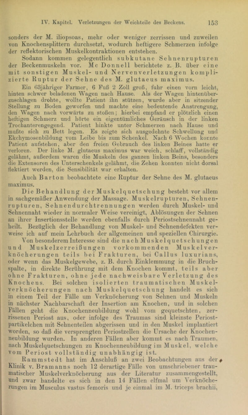 sonders der M. iliopsoas, mehr oder weniger zerrissen und zuweilen von Knochensplittern durchsetzt, wodurch heftigere Schmerzen infolge der reflektorischen Muskelkontraktionen entstehen. Sodann kommen gelegentlich subkutane Sehnenrupturen der Beckenmuskeln vor. Mc Donnell berichtete z. H. über eine mit sonstigen Muskel- und Nervenverletzungen kompli- zierte Ruptur der Sehne des M. glutaeus maximus. Ein 63jähriger Farmer, 6 Fuß 2 Zoll groß, fuhr einen vorn leicht, hinten schwer beladenen Wagen nach Hause. Als der Wagen hintenüber- zuschlagen drohte, wollte Patient ihn stützen, wurde aber in sitzender Stellung zu Boden geworfen und machte eine bedeutende Anstrengung, den Wagen nach vorwärts zu stoßen; hierbei empfand er plötzlich einen heftigen Schmerz und hörte ein eigentümliches Geräusch in der linken Trochanterengegend. Patient hinkte unter Schmerzen nach Hause und mußte sich zu Bett legen. Es zeigte sich ausgedehnte Schwellung und Ekchymosenbilduug vom Leibe bis zum Schenkel. Nach 6 AVochen konnte Patient aufstehen, aber den freien Gebrauch des linken Beines hatte er verloren. Der linke M. glutaeus maximus war weich, schlaff, vollständig gelähmt, außerdem waren die Muskeln des ganzen linken Beins, besonders die Extensoren des Unterschenkels gelähmt, die Zehen konnten nicht dorsal flektiert werden, die Sensibilität war erhalten. Auch Bar ton beobachtete eine Ruptur der Sehne des M. glutaeus maximus. Die Behandlung der Muskelcjuetschung besteht vor allem in sachgemäßer Anwendung der Massage. Muskelrupturen, Sehnen- rupturen, Sehnendurchtrennungen werden durch Muskel-und Sehnennaht wieder in normaler AVeise vereinigt, Ablösungen der Sehnen an ihrer Insertionsstelle werden ebenfalls durch Periostsehnennaht ge- heilt. Bezüglich der Behandlung von Muskel- und Sehnendefekten ver- Aveise ich auf mein Lehrbuch der allgemeinen und speziellen Chirurgie. Yon besonderem Interesse sind die n a c h M u s k e 1 q u e t s c h u n g e n und M u s k e 1 z e r r e i ß u n g e n v o r k o m m e n d e n Muskelver- knöcherungen teils hei Frakturen, bei Gallus luxuria ns, oder wenn das Muskelgewebe, z. B. durch Einklemmung in die Bruch- spalte, in direkte Berührung mit dem Knochen kommt, teils aber ohne Frakturen, ohne jede n a c h w e i s b a r e V e r 1 e t z u n g des Knochens. Bei solchen isolierten traumatischen Muskel- verknöcherungen nach Muskelquetschung handelt es sich in einem Teil der Fälle um A'^erknöcherung von Sehnen und Muskeln in nächster Nachbarschaft der Insertion am Knochen, und in solchen Fällen geht die Knochenneubildung wohl vom gequetschten, zer- rissenen Periost aus, oder infolge des Traumas sind kleinste Periost- partikelchen mit Sehnenteilen abgerissen und in den Muskel imjflantiert worden, so daß die verspi'engten Periostzellen die Ursache der Knochen- neubildung wurden. In anderen Fällen aber kommt es nach Traumen, nach Muskelquetschungen zu Knochenneubildung im Muskel, welche vom Peri0st vollständig unabhängig ist. Rammstedt hat im An.schluß an zwei Beobachtungen aus der ; Klinik V. Branianns noch 12 derartige Fälle von umschriebener trau- s inatischer Muskelverknöcherung aus der Literatur zusammengestellt, j und zAvar handelte es sich in den 14 Fällen elfmal um A'erknöche- I rungen im Musculus vastus femoris und je einmal im M. triceps brachii.