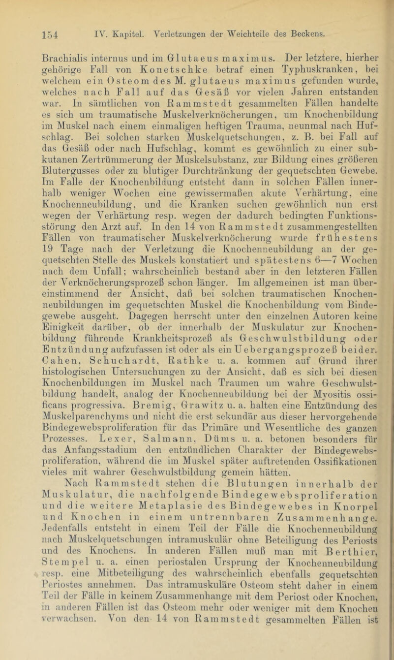 Bracbialis internus und im Glutaens maximus. Der letztere, hierher gehörige Fall von Konetschke betraf einen Typhuskranken, bei welchem ein Osteom des M. glutaeus maximus gefunden wurde, welches nach Fall auf das Gesäß vor vielen Jahren entstanden war. ln sämtlichen von Rammstedt gesammelten Fällen handelte es sich um traumatische Muskelverknöcherungen, um Knochenbildung im Muskel nach einem einmaligen heftigen Trauma, neunmal nach Huf- schlag. Bei solchen starken Muskelquetschungen, z. B. bei Fall auf das Gesäß oder nach Hufschlag, kommt es geAvöhnlich zu einer sub- kutanen Zei trümmerung der Muskelsubstanz, zur Bildung eines größeren Blutergusses oder zu blutiger Durchtränkung der gequetschten Gewebe. Im Falle der Knochenbildung entsteht dann in solchen Fällen inner- halb weniger Wochen eine geAvissermaßen akute Verhärtung, eine Knochenneubildung, und die Kranken suchen geAvöhnlich nun erst Avegen der Verhärtung resp. Avegen der dadurch bedingten Funktions- störung den Arzt auf. In den 14 von Rammstedt zusammengestellten Fällen von traumatischer Muskelverknöcherung Avurde frühestens 19 Tage nach der Verletzung die Knochenneubildung an der ge- cj[uetschten Stelle des Muskels konstatiert und spätestens 6—7 Wochen nach dem Unfall; Avahrscheinlich bestand aber in den letzteren Fällen der Verknöcherungsprozeß schon länger. Im allgemeinen ist man über- einstimmend der Ansicht, daß bei solchen traumatischen Knochen- neubildungen im gequetschten Muskel die Knochenbildung vom Binde- geAvebe ausgeht. Dagegen herrscht unter den einzelnen Autoren keine Einigkeit darüber, ob der innerhalb der Muskulatur zur Knochen- bildung führende Krankheitsprozeß als GeschAvulstbildung oder E n t z ü n d u n g aufzufassen ist oder als ein U e b e r g a n g s p r o z e ß beider. Gaben, Schuchardt, Rathke u. a. kommen auf Grund ihrer histologischen Untersuchungen zu der Ansicht, daß es sich bei diesen Knochenbildungen im Muskel nach Traumen um Avahre Geschwulst- bildung handelt, analog der Knochenneubildung bei der Myositis ossi- ficans progressiva. Br einig, GraAvitz u. a. halten eine Entzündung des Muskelparenchyms und nicht die erst sekundär aus dieser hervorgehende BindegeAvebsproliferation für das Primäre und Wesentliche des ganzen Prozesses. Lexer, Salmann, Düms u. a. betonen besonders für das Anfangsstadium den entzündlichen Charakter der BindegeAvebs- proliferation, Avährend die im Muskel später auftretenden Ossifikationen vieles mit Avahrer GescliAvulstbildung gemein hätten. Nach Rammstedt stehen die Blutungen innerhalb der Muskulatur, die nachfolgende B i n d e g e av e b s p r o 1 i f e r a t i o n nnd die Aveitere Metaplasie des BindegeAvebes in Knorpel un d Knochen in einem untrennbaren Zusamm enh an ge. Jedenfalls entsteht in einem Teil der Fälle die Knochenneubildung nach Mnskelquetschungen intramuskulär ohne Beteiligung des Periosts und des Knochens. In anderen Fällen muß man mit Berthier, Stempel u. a. einen periostalen Ursprung der Knochenneubildung resjn eine Mitbeteiligung des Avahrscheinlich ebenfalls gequetschten Periostes annehmen. Das intramuskuläre Osteom steht daher in einem Teil der Fälle in keinem Zusammenhänge mit dem Periost oder Knochen, in anderen Fällen ist das Osteom mehr oder Aveniger mit dem Knochen vei-Avachsen. Von den 14 Amn Rammstedt gesammelten Fällen ist