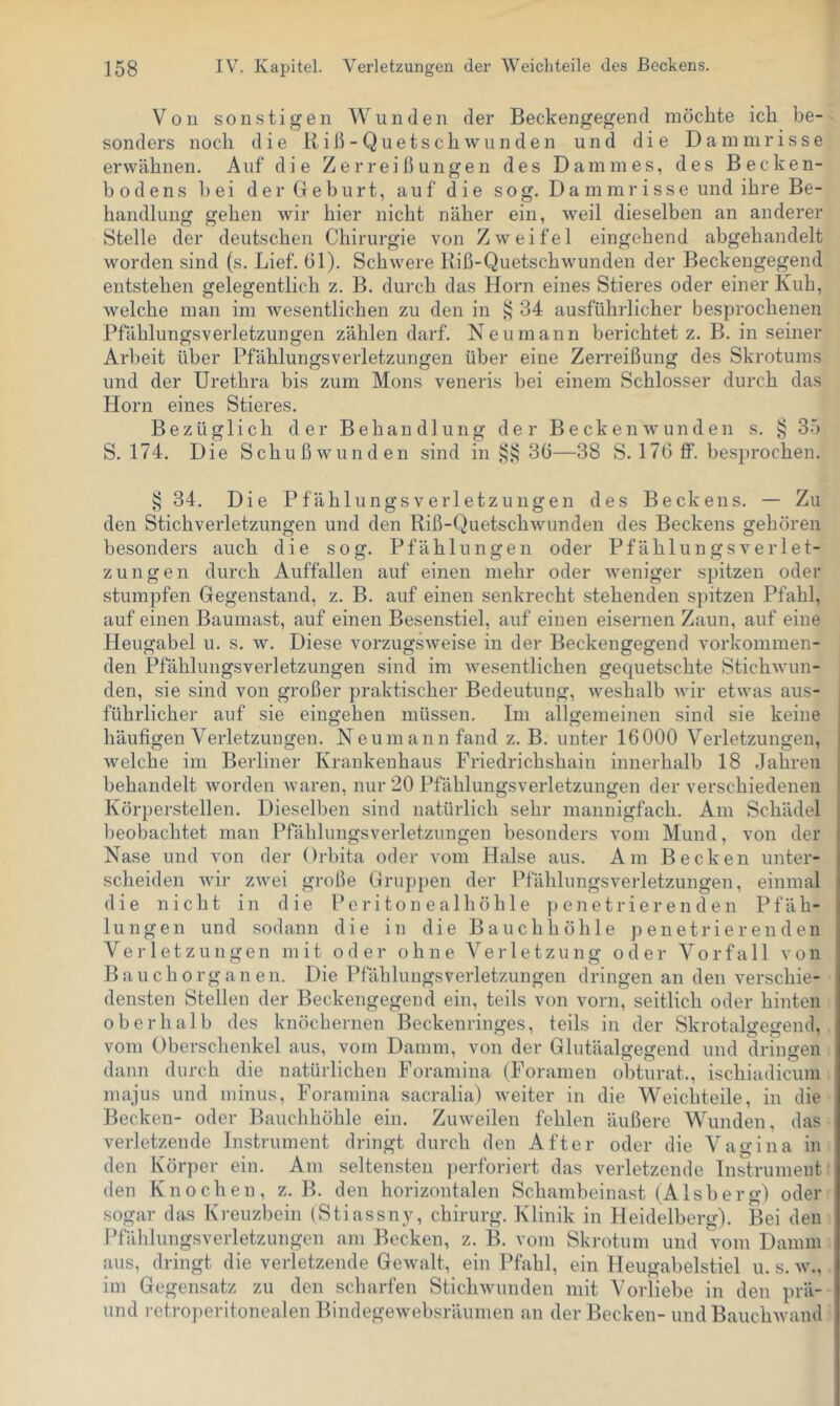 Von sonstigen Wunden der Beckengegend möchte ich be- sonders noch die liih- Quetschwunden und die Dammrisse erwähnen. Auf die Zerreißungen des Dammes, des Becken- bodens l)ei der Geburt, auf die sog. Dammrisse und ihre Be- handlung gehen wir hier nicht näher ein, weil dieselben an anderer Stelle der deutschen Chirurgie von Zweifel eingehend abgehandelt worden sind (s. Lief. 61). Schwere Riß-Quetschwunden der Beckengegend entstehen gelegentlich z. B. durch das Horn eines Stieres oder einer Kuh, welche man im wesentlichen zu den in t; 34 ausführlicher besprochenen Pfählungsverletzungen zählen darf. Neu mann berichtet z. B. in seiner Arbeit über PfählungsVerletzungen über eine Zerreißung des Skrotums und der Urethra bis zum Mons veneris bei einem Schlosser durch das Horn eines Stieres. Bezüglich der Behandlung der Becken wunden s. 35 S. 174. Die Schußwunden sind in 36—38 S. 176 flp. besprochen. § 34, Die Pf ählungs Verletzungen des Beckens. — Zu den Stichverletzungen und den Riß-Quetschwunden des Beckens gehören besonders auch die sog. Pfählungen oder Pfählungsverlet- zungen durch Auffallen auf einen mehr oder weniger spitzen oder stumpfen Gegenstand, z. B. auf einen senkrecht stehenden spitzen Pfahl, auf einen Baumast, auf einen Besenstiel, auf einen eisernen Zaun, auf eine Heugabel u. s. w. Diese vorzugsweise in der Beckengegend vorkonimen- den Pfählungsverletzungen sind im wesentlichen gequetschte Stichwun- den, sie sind von großer praktischer Bedeutung, weshalb wir etwas aus- führlicher auf sie eingehen müssen. Im allgemeinen sind sie keine häufigen Verletzungen. Neumann fand z. B. unter 16000 Verletzungen, welche im Berliner Krankenhaus Friedrichshain innerhalb 18 Jahren behandelt worden Avaren, nur 20 Pfählungsverletzungen der verschiedenen Körperstellen. Dieselben sind natürlich sehr mannigfach. Am Schädel I beobachtet man Pfählungsverletzungen besonders vom Mund, von der 1 Nase und von der Orbita oder vom Halse aus. Am Becken unter- j scheiden Avir zAvei große Gruppen der Pfählungsverletzungen, einmal die nicht in die Peritonealhöhle penetrierenden Pfäh- lungen und sodann die in die Bauchhöhle penetrierenden Verletzungen mit oder ohne Verletzung oder Vorfall von Bauch Organen. Die Pfählungsverletzungen dringen an den A’erschie- densten Stellen der Beckengegend ein, teils von vorn, seitlich oder hinten oberhalb des knöchernen Beckenringes, teils in der Skrotalgegend, vom Oberschenkel aus, vom Damm, von der Glufäalgegend und dringen dann durch die natürlichen Foraniina (Foramen obturat., ischiadicum majus und minus, Foramina sacralia) Aveiter in die Weichteile, in die Becken- oder Bauchhöhle ein. ZuAveilen fehlen äußere Wunden, das verletzende Instrument dringt durch den After oder die Vagina in den Körper ein. Am seltensten ])erforiert das verletzende Instrument den Knochen, z. B. den horizontalen Schambeinast (Alsberg) oder sogar das Kreuzbein (Stiassny, chirurg. Klinik in Heidelberg). Bei den Pfählungsverletzungen am Becken, z. B. vom Skrotum und vom Damm aus, dringt die verletzende GeAvalt, ein Pfahl, ein Heugabelstiel u. s. av., im Gegensatz zu den scharfen SticliAvunden mit Vorliebe in den prä- und retroperitonealen Bindegewebsräumen an der Becken- und BauchAvand