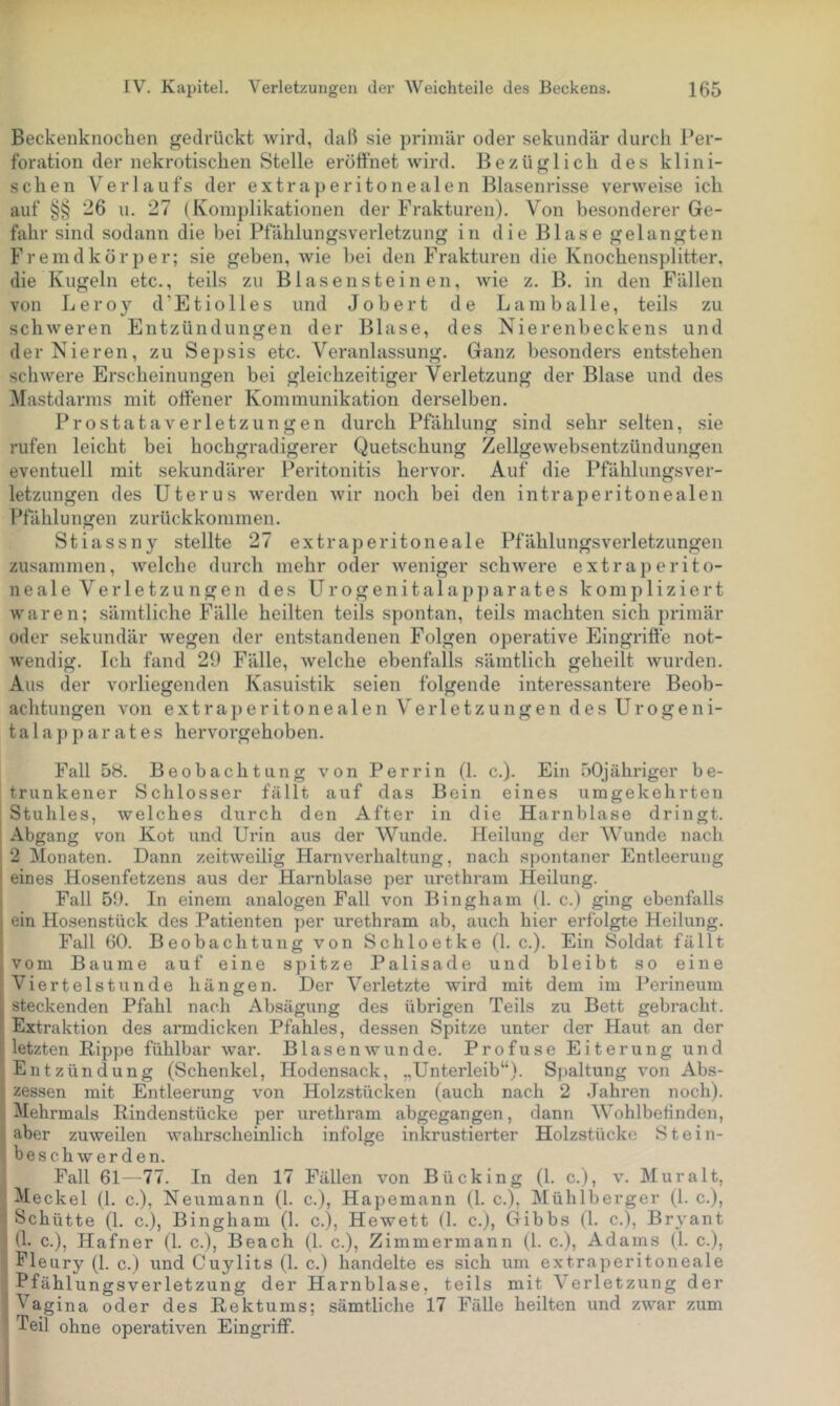Beckenknochen gedrückt wird, daß sie primär oder sekundär durch l’er- foration der nekrotischen Stelle eröffnet wird. Bezüglich des klini- schen Verlaufs der extraperitonealen Blasenrisse verweise ich auf §§ 26 u. 27 (Komplikationen der Frakturen). Von besonderer Ge- fahr sind sodann die bei Pfählungsverletzung in die Blase gelangten Fremdkörper; sie geben, wie hei den Frakturen die Knochensplitter, die Kugeln etc., teils zu Blasensteinen, wie z. B. in den Fällen von Leroy d’Etiolles und Jobert de L am balle, teils zu schweren Entzündungen der Blase, des Nierenbeckens und der Nieren, zu Sej)sis etc. Veranlassung. Ganz besonders entstehen schwere Erscheinungen bei gleichzeitiger Verletzung der Blase und des Mastdarms mit offener Kommunikation derselben. Prostata Verletzungen durch Pfählung sind sehr selten, sie rufen leicht bei hochgradigerer Quetschung Zellgewebsentzündungen eventuell mit sekundärer Peritonitis hervor. Auf die Pfählungsver- letzungen des Uterus Averden Avir noch bei den intraperitonealen Pfählungen zurückkommen. Stiassny stellte 27 extraperitoneale Pfählungsverletzungen zusammen, Avelche durch mehr oder Aveniger schAvere extraperito- neale Verletzungen des Urogenitalap])arates kompliziert Avaren; sämtliche Fälle heilten teils spontan, teils machten sich primär oder sekundär wegen der entstandenen Folgen operative Eingriffe not- Avendig. Ich fand 29 Fälle, Avelche ebenfalls sämtlich geheilt Avurden. Aus der vorliegenden Kasuistik seien folgende interessantere Beob- achtungen von extraperitonealen Verletzungen des Urogeni- tal a p p a r a t e s hervorgehoben. Fall 58. Beobachtung von Perrin (1. c.). Ein .öOjähriger be- trunkener Schlosser fällt auf das Bein eines umgekehrten I Stuhles, welches durch den After in die Harnblase dringt. Abgang von Kot und Urin aus der Wunde. Heilung der Wunde nach 2 Monaten. Dann zeitAveilig Harnverhaltung, nach spontaner Entleerung eines Hosenfetzens aus der Harnblase per urethrain Heilung. Fall 59. In einem analogen Fall von Bingham (1. c.) ging ebenfalls ein Hosenstück des Patienten per urethram ab, auch hier erfolgte Heilung. Fall 60. Beobachtung von Schloetke (I. c.). Ein Soldat fällt vom Baume auf eine spitze Palisade und bleibt so eine Viertelstunde liängen. Der Verletzte wird mit dem im l^erineum steckenden Pfahl nach Absägung des übrigen Teils zu Bett gebracht. Extraktion des armdicken Pfahles, dessen Spitze unter der Haut an der letzten Rippe fühlbar Avar. Blasenavunde. Profuse Eiterung und Entzündung (Schenkel, Hodensack, „Unterleib“). Spaltung A'on Abs- zessen mit Entleerung \mn Holzstücken (auch nach 2 Jahren noch). Mehrmals Rindenstücke per urethram abgegangen, dann Wohlbefinden, aber zuAveilen Avahrsclieinlich infolge inkrustierter Holzstücke Stein- beschAv erden. Fall 61--77. In den 17 Fällen von Bücking (1. c.), v. Muralt, Meckel (1. c.), Neumann (1. c.), Hapemann (1. c.), Mülilberger (1. c.), ! Schütte (1. c.), Bingham (1. c.), Hewett (1. c.), Gibbs (1. c.), Bryant (1- c.) Hafner (1. c.), Beach (1. c.), Zimmermann (1. c.), Adams (1. c.), : Fle ury (1. c.) imd Cuylits (1. c.) handelte es sich um extraperitoneale Pfählungsverletzung der Harnblase, teils mit Verletzung der Vagina oder des Rektums; sämtliche 17 Fälle heilten und zwar zum Teil ohne operativen Eingriff. V