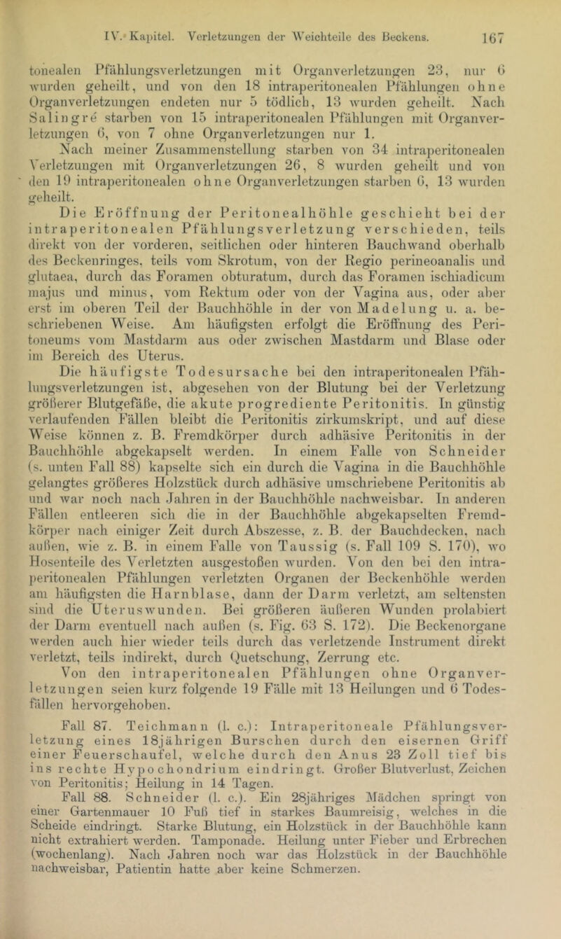 tonealen Pl'älilungsverletzun<.^en mit Organverletzungen 23, nur 6 wurden geheilt, und von den 18 intraperitonealen Pfählungen ohne Organverletzungen endeten nur 5 tödlich, 13 wurden geheilt. Nach Salingre starben von 15 intraperitonealen Pfählungen mit Organver- letzungen 6, von 7 ohne Organverletzungen nur 1. Nach meiner Zusammenstellung starben von 34 intraperitonealen Verletzungen mit Organverletzungen 26, 8 wurden geheilt und von den 10 intraperitonealen ohne Organverletzungen starben 0, 13 wurden geheilt. Die Eröffnung der Peritonealhöhle geschieht bei der intraperitonealen Pfählungsverletzung verschieden, teils direkt von der vorderen, seitlichen oder hinteren Bauchwand oberhalb des Beckenringes, teils vom Skrotum, von der Regio perineoanalis und glutaea, durch das Foramen obturatum, durch das Foramen ischiadicum niajus und minus, vom Rektum oder von der Vagina aus, oder aber erst im oberen Teil der Bauchhöhle in der von Madelung u. a. be- schriebenen Weise. Am häufigsten erfolgt die Eröffnung des Peri- toneums vom Mastdarm aus oder zwischen Mastdarm und Blase oder im Bereich des Uterus. Die häufigste Todesursache bei den intraperitonealen Pfäh- lungsverletzungen ist, abgesehen von der Blutung bei der Verletzung gröberer Blutgefäße, die akute progrediente Peritonitis. In günstig verlaufenden Fällen bleibt die Peritonitis zirkumskript, und auf diese Weise können z. B. Fremdkörper durch adhäsive Peritonitis in der Bauchhöhle abgekapselt werden. In einem Falle von Schneider (s. unten Fall 88) kapselte .sich ein durch die Vagina in die Bauchhöhle gelangtes größeres Holzstück durch adhäsive umschriebene Peritonitis ab und war noch nach Jahren in der Bauchhöhle nachweisbar. In anderen Fällen entleeren sich die in der Bauchhöhle al)gekapselten Fremd- körper nach einiger Zeit durch Abszesse, z. B. der Bauchdecken, nach außen, wie z. B. in einem Falle von Taussig (s. Fall 109 S. 170), wo Hosenteile des Verletzten ausgestoßen wurden. Von den bei den intra- ])eritonealen Pfählungen verletzten Organen der Beckenhöhle Averden am häufigsten die Harnblase, dann der Darm verletzt, am seltensten sind die Uterus wunden. Bei größeren äußeren Wunden prolal)iert der Darm e\^entuell nach außen (s. Fig. 63 S. 172). Die Beckenorgane Averden auch hier Avieder teils durch das verletzende Instrument direkt verletzt, teils indirekt, durch ()uetschung, Zerrung etc. Von den intraperitonealen Pfählungen ohne Organver- letzungen seien kurz folgende 19 Fälle mit 13 Heilungen und 6 Todes- fällen hervorgehoben. Fall 87. Teichmann (1. c.): Intraperitoneale Pfählungsver- letzung eines 18jährigen Burschen durch den eisernen Griff einer Feuerschaufel, welche durch den Anus 23 Zoll tief bis ins rechte H ypo chondrium ein dringt. Großer Blutverlust, Zeichen von Peritonitis; Heilung in 14 Tagen. Fall 88. Schneider (1. c.). Ein 28jähriges Mädchen springt von einer Gartenmauer 10 Fuß tief in starkes Baumreisig, welches in die Scheide eindringt. Starke Blutung, ein Holzstück in der Bauchhöhle kann nicht extrahiert Averden. Tamponade. Heilung unter Fieber und Erbrechen (wochenlang). Nach Jahren noch war das Holzstück in der Bauchhöhle nachAveisbar, Patientin hatte aber keine Schmerzen.