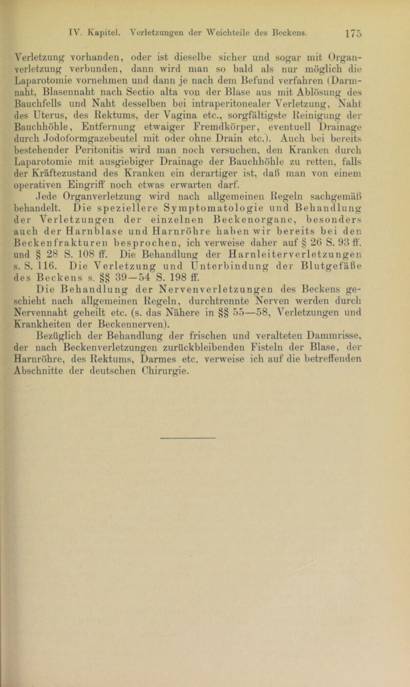 Verletzung vorhanden, oder ist dieselbe sicher und sog-ar mit Organ- verletzung verbunden, dann Avird man so bald als nur möglich die Laparotomie vornehmen und dann je nach dem Befund verfahren (Darm- naht, Blasennaht nach Sectio alta von der Blase aus mit Ablösung des Bauchfells und Naht desselben bei intraperitonealer Verletzung, Naht des Uterus, des Rektums, der Vagina etc., sorgfältigste Reinigung der Bauchhöhle, Entfernung etwaiger Fremdkörper, eventuell Drainage durch Jodoformgazebeutel mit oder ohne Drain etc.). Auch bei bereits bestehender Peritonitis wird man noch versuchen, den Kranken durch Laparotomie mit ausgiebiger Drainage der Bauchhöhle zu retten, falls der Kräftezustand des Kranken ein derartiger ist, dali man von einem operativen Eingriff' noch etwas erwarten darf. ,lede Organverletzung wird nach allgemeinen Regeln sachgemäff behandelt. Die speziellere Symptomatologie und Behandlung der Verletzungen der einzelnen Beckenorgane, besonders auch der Harnblase und Harnröhre haben wir bereits bei den Beckenfrakturen besprochen, ich verweise daher auf § 2(3 S. 93 ff. und § 28 S. 108 ff'. Die Behandlung der Harnleiterverletzungen s. S. 116. Die Verletzung und Unterbindung der Blutgefälle des Beckens s. 39 — 54 S. 198 ff. Die Behandlung der Nervenverletzungen des Beckens ge- schieht nach allgemeinen Regeln, durchtrennte Nerven Averden durch Nervennaht geheilt etc. (s. das N'ähere in §§ 55—58, Verletzungen und Krankheiten der Beckennerven). Bezüglich der Behandlung der frischen und veralteten Dammrisse, der nach Becken Verletzungen zurückbleibenden Fisteln der Blase, der Harnröhre, des Rektums, Darmes etc. verAveise ich auf die betreffenden Abschnitte der deutschen Chirurgie.