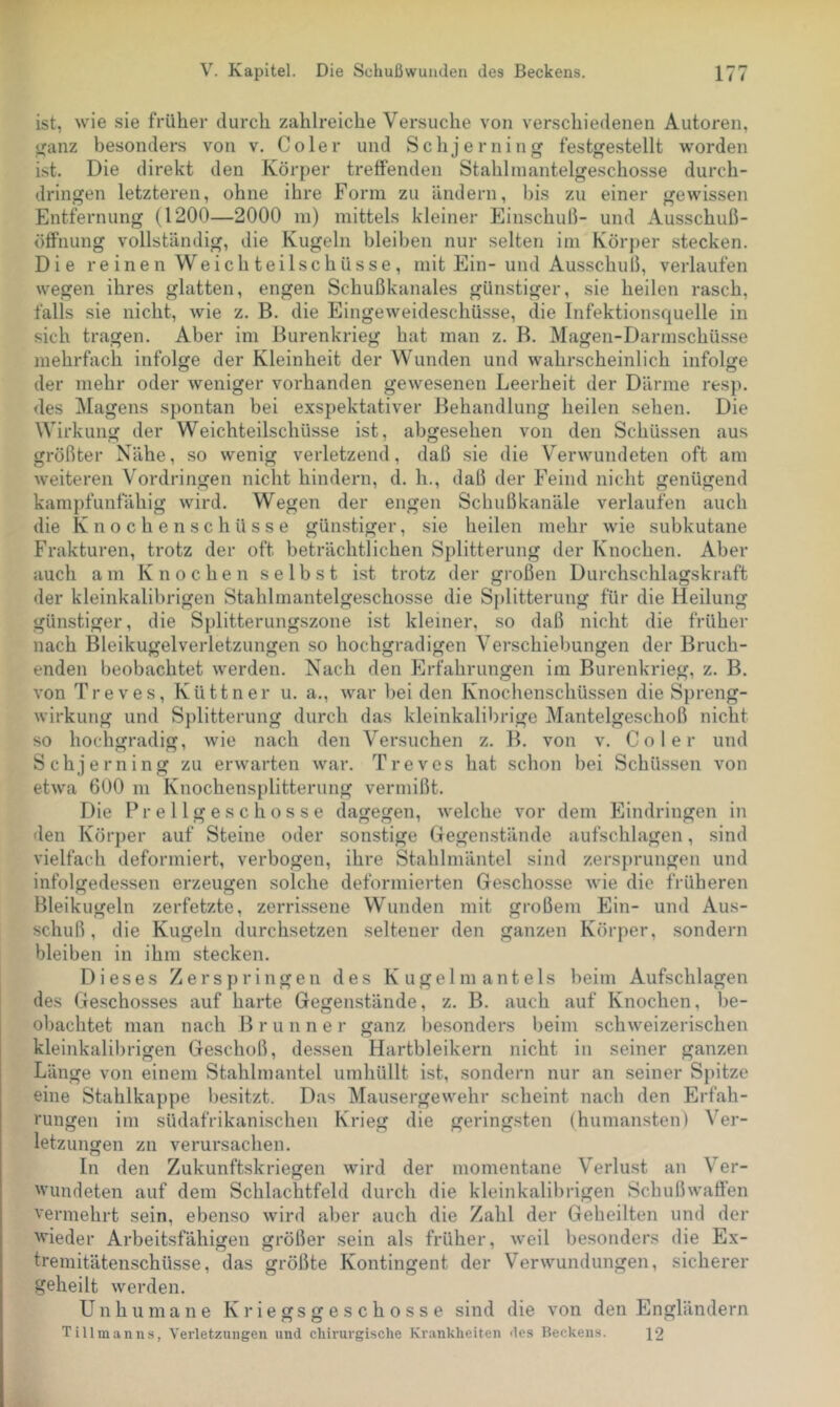 ist, wie sie früher durch zahlreiche Versuche von verschiedenen Autoren, ^anz besonders von v. Co 1er und Schjerning festgestellt worden ist. Die direkt den Körper treffenden Stahlmantelgeschosse durch- dringen letzteren, ohne ihre Form zu ändern, bis zu einer gewissen Entfernung (1200—2000 m) mittels kleiner Einschuß- und Ausschuß- ötfnung vollständig, die Kugeln bleiben nur selten im Körper stecken. Die reinen Weich teilschüsse, mit Ein-und Ausschuß, verlaufen wegen ihres glatten, engen Schußkanales günstiger, sie heilen rasch, falls sie nicht, wie z. B. die Eingeweideschüsse, die Infektionsquelle in sich tragen. Aber im Burenkrieg hat man z. B. Magen-Darmschü.sse mehrfach infolge der Kleinheit der Wunden und wahrscheinlich infolge der mehr oder weniger vorhanden gewesenen Leerheit der Därme resp. des Magens spontan bei exspektativer Behandlung heilen sehen. Die Wirkung der Weichteilschüsse ist, abgesehen von den Schüssen aus größter Nähe, so wenig verletzend, daß sie die Verwundeten oft am weiteren Vordringen nicht hindern, d. h., daß der Feind nicht genügend kampfunfähig wird. Wegen der engen Schußkanäle verlaufen auch die K n o c h e n s c h ü s s e günstiger, sie heilen mehr wie subkutane Frakturen, trotz der oft beträchtlichen Splitterung der Knochen. Aber auch am Knochen selbst ist trotz der großen Durchschlagskraft der kleinkalibrigen Stahlmantelgeschosse die Sj)litterung für die Heilung günstiger, die Splitterungszone ist kleiner, so daß nicht die früher nach Bleikugelverletzungen so hochgradigen Verschiebungen der Bruch- enden beobachtet werden. Nach den Erfahrungen im Burenkrieg, z. B. von Treves, Küttner u. a., war bei den Knochenschüssen die Spreng- wirkung und Splitterung durch das kleinkalibrige Mantelgeschoß nicht so hochgradig, wie nach den Versuchen z. B. von v. Co 1er und Schjerning zu erwarten war. Treves hat schon bei Schüssen von etwa 600 in Knochensplitterung vermißt. Die Pr e 11 g e s c h o s s e dagegen, welche vor dem Eindringen in den Körper auf Steine oder sonstige Gegenstände aufschlagen, sind vielfacli deformiert, verbogen, ihre Stahlmäntel sind zersprungen und infolgedessen erzeugen solche deformierten Geschosse wie die früheren Bleikugeln zerfetzte, zerrissene Wunden mit großem Ein- und Aus- schuß, die Kugeln durchsetzen seltener den ganzen Körper, sondern bleiben in ihm stecken. Dieses Zerspringen des Kugelmantels beim Aufschlagen des Geschosses auf harte Gegenstände, z. B. auch auf Knochen, be- obachtet man nach Brunne r ganz besonders beim schweizerischen kleinkalibrigen Geschoß, dessen Hartbleikern nicht in seiner ganzen Länge von einem Stahlmantel umhüllt ist, sondern nur an seiner Spitze eine Stahlkappe besitzt. Das Mausergewehr scheint nach den Erfah- rungen im südafrikanischen Krieg die geringsten (humansten) Ver- letzungen zn verursachen. In den Zukunftskriegen wird der momentane Verlust an Ver- wundeten auf dem Schlachtfeld durch die kleinkalibrigen Schußwaffen vermehrt sein, ebenso wird aber auch die Zahl der Geheilten und der wieder Arbeitsfähigen größer sein als früher, weil besonders die Ex- tremitätenschüsse, das größte Kontingent der Verwundungen, sicherer geheilt werden. Unhumane Kriegsgeschosse sind die von den Engländern Tillmanns, Verletzungen und chirurgische Kr.mkheiten des Beckens. 12