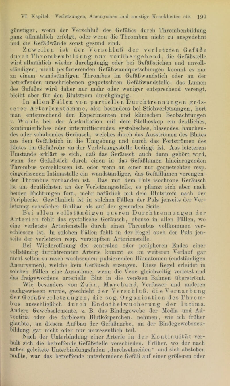 günstiger, wenn der Verschluß des Gefälies durch Throinbenbildung ganz allmählich erfolgt, oder wenn die Thromben nicht zu ausgedehnt nnd die Gefäßwände sonst gesund sind. Zuweilen ist der Verschluß der verletzten Gefäße d u r c h T h r o m 1) e n b i 1 d u n g nur vorübergehend, die Gefiißstelle wird allmählich wieder durchgängig oder bei Gefäßstichen und unvoll- ständigen, nicht perforierenden Gefäßwandquetschungen kommt es nur zu einem wandständigen Thrombus im Gefäßwandstich oder an der betreftenden umschriebenen gequetschten Gefäßwandstelle; das Lumen des Gefäßes wird daher nur mehr oder weniger entsprechend verengt, bleibt aber für den Blutstrom durchgängig. In allen Fällen von partiellen Durchtrenn ungen gros- serer Arterienstämme, also besonders bei Stichverletzungen, hört man entsprechend den Experimenten und klinischen Beobachtungen V. Wahls bei der Auskultation mit dem Stethoskop ein deutliches, kontinuierliches oder intermittierendes, sy.stolisches, blasendes, hauchen- des oder schabendes Geräusch, welches durch das Ausströmen des Blutes aus dem Gefäßstich in die Umgebung und durch das Fortströmen des Blutes im Gefäß rohr an der Verletzungsstelle bedingt ist. Aus letzterem Umstande erklärt es sich, daß das Geräusch auch dann gehört wird, wenn der Gefäßstich durch einen in das Gefäßlumen hineinragenden Thrombus verschlossen ist, oder wenn an einer nur gequetschten resj). eingerissenen Intimastelle ein wandständiger, das Gefäßlumen verengen- der Thrombus vorhanden ist. Das mit dem Puls isochrone Geräusch ist am deutlichsten an der Verletzungsstelle, es pflanzt sich aber nach beiden Richtungen fort, mehr natürlich mit dem Blutstrom nach der Peripherie. Gewöhnlich ist in solchen Fällen der Puls jenseits der Ver- letzung schwächer fühlbar als auf der gesunden Seite. Bei allen vollständigen queren D u r c h t r e n n u n g e n der Arterien fehlt das systolische Geräusch, ebenso in allen Fällen, wo eine verletzte Arterienstelle durch einen Thrombus vollkommen ver- schlossen ist. ln solchen Fällen fehlt in der Regel auch der Puls jen- seits der verletzten resp. verstopften Arterienstelle. Bei Wiederöft'nung des zentralen oder peripheren Endes einei- vollständig durchtrennten Arterie kommt es im weiteren Verlauf gar nicht selten zu rasch wachsenden pulsierenden Hämatomen (end.ständigen Aneurysmen), welche kein Geräusch erzeugen. Diese Regel erleidet in solchen Fällen eine Ausnahme, wenn die Vene gleichzeitig verletzt und »las freigewordene arterielle Blut in die ven()sen Bahnen überströmt. Wie besonders von Zahn, March and, Verfasser und anderen nachgewiesen wurde, geschieht der Verschluß, di e Vernarbung der Gefäß Verletzungen, die sog. Organisation des Throm- bus ausschließlich durch Endothel Wucherung der Intima. Andere Gewebselemente, z. B. das Bindegewebe der Media und Ad- ventitia oder die farblosen Blutkörperchen, nehmen, wie ich früher glaubte, an diesem Aufbau der Gefäßnarbe, an der Bindegewebsneu- bildung gar nicht oder nur unwesentlich teil. Nach der Unterbindung einer Arterie in der Kontinuität ver- hält .sich die betrefiende Gefäßstelle verschieden. Früher, wo der nach außen geleitete Unterbindungsfaden „durchsehneiden“ und sich abstoßen mußte, war das betretfende unterbundene Gefäß auf einer größeren oder