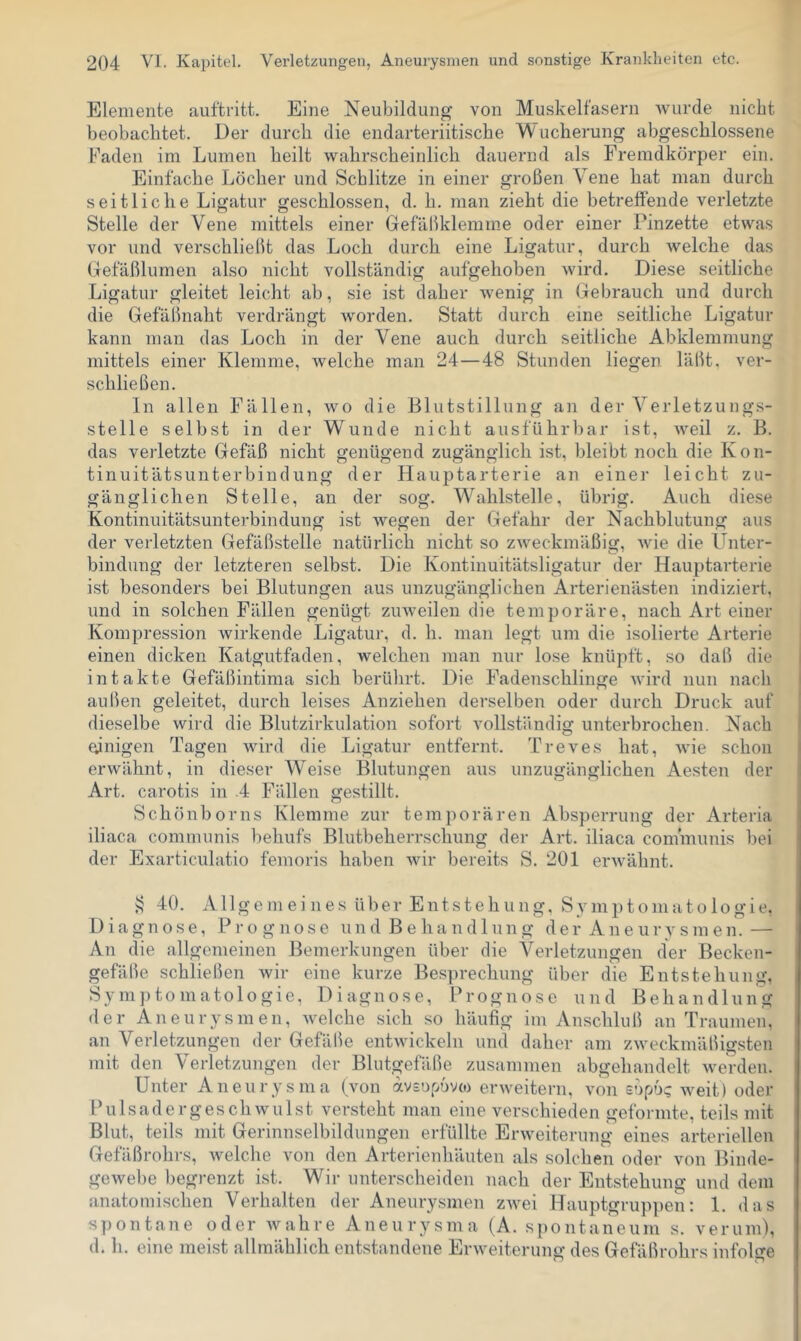 Elemente auftritt. Eine Neubildung von Muskelfasern wurde nicht beobachtet. Der durcli die endarteriitische Wucherung abgeschlossene Faden im Lumen heilt wahrscheinlich dauernd als Fremdkörper ein. Einfache Löcher und Schlitze in einer großen Vene hat man durch seitliche Ligatur geschlossen, d. h. man zieht die betreffende verletzte Stelle der Vene mittels einer Gef aßklemme oder einer Pinzette etwas vor und verschließt das Loch durch eine Ligatur, durch welche das Gefäßlumen also nicht vollständig aufgehoben wird. Diese seitliche Ligatur gleitet leicht ab, sie ist daher wenig in Gebrauch und durch die Gefäßnaht verdrängt worden. Statt durch eine seitliche Ligatur kann man das Loch in der Vene auch durch seitliche Abklemmung mittels einer Klemme, welche man 24—48 Stunden liegen, läßt, ver- schließen. In allen Fällen, wo die Blutstillung an der Verletzungs- stelle selbst in der Wunde nicht ausführbar ist, weil z. B. das verletzte Gefäß nicht genügend zugänglich ist, bleibt noch die Kon- tinuitätsunterbindung der Hauptarterie an einer leicht zu- gänglichen Stelle, an der sog. Wahlstelle, übrig. Auch diese Kontinuitätsunterbindung ist wegen der Gefahr der Nachblutung aus der verletzten Gefäßstelle natürlich nicht so zweckmäßig, wie die Unter- bindung der letzteren selbst. Die Kontinuitätsligatur der Hauptarterie ist besonders bei Blutungen aus unzugänglichen Arterienästen indiziert, und in solchen Fällen genügt zinveilen die temporäre, nach Art einer Kompression wirkende Ligatur, d. h. man legt um die isolierte Arterie einen dicken Katgutfaden, welchen man nur lose knüpft, so daß die intakte Gefäßintima sich berührt. Die Fadenschlinge wird nun nach außen geleitet, durch leises Anziehen derselben oder durch Druck auf dieselbe wird die Blutzirkulation sofort vollständig unterbrochen. Nach einigen Tagen wird die Ligatur entfernt. Treves hat, wie schon erwähnt, in dieser Weise Blutungen aus unzugänglichen Aesten der Art. carotis in .4 Fällen gestillt. Schönborns Klemme zur temporären Absperrung der Arteria iliaca communis behufs Blutbeherrschung der Art. iliaca communis bei der Exarticulatio femoris haben wir bereits S. 201 erwähnt. 40. Allgem ei lies über Entstehung, Symptomatologie, Diagnose, Prognose und Behandlung der Aneurysmen.— An die allgemeinen Bemerkungen über die Verletzungen der Becken- gefäße schließen wir eine kurze Besprechung über die Entstehung, Symptomatologie, Diagnose, Prognose und Behandlung der Aneurysmen, welche sich so häufig im Anschluß an Traumen, an Verletzungen der Gefäße entwickeln und daher am zweckmäßigsten mit den Verletzungen der Blutgefäße zusammen abgehandelt werden. Unter Aneurysma (von ivsopovco erweitern, von ebpo? weit) oder Fulsad er gesell willst versteht man eine verschieden geformte, teils mit Blut, teils mit Gerinnselbildungen erfüllte Erweiterung eines arteriellen Gefäßrohrs, welche von den Arterienhäuten als solchen oder von Binde- gewebe liegrenzt ist. Wir unterscheiden nach der Entstehung und dem anatomischen Verhalten der Aneurysmen zivei Hauptgruppen: 1. das spontane oder wahre Aneurysma (A. spontaneum s. verum), d. h. eine meist allmählich entstandene Erweiterung des Gefäßrohrs infolge