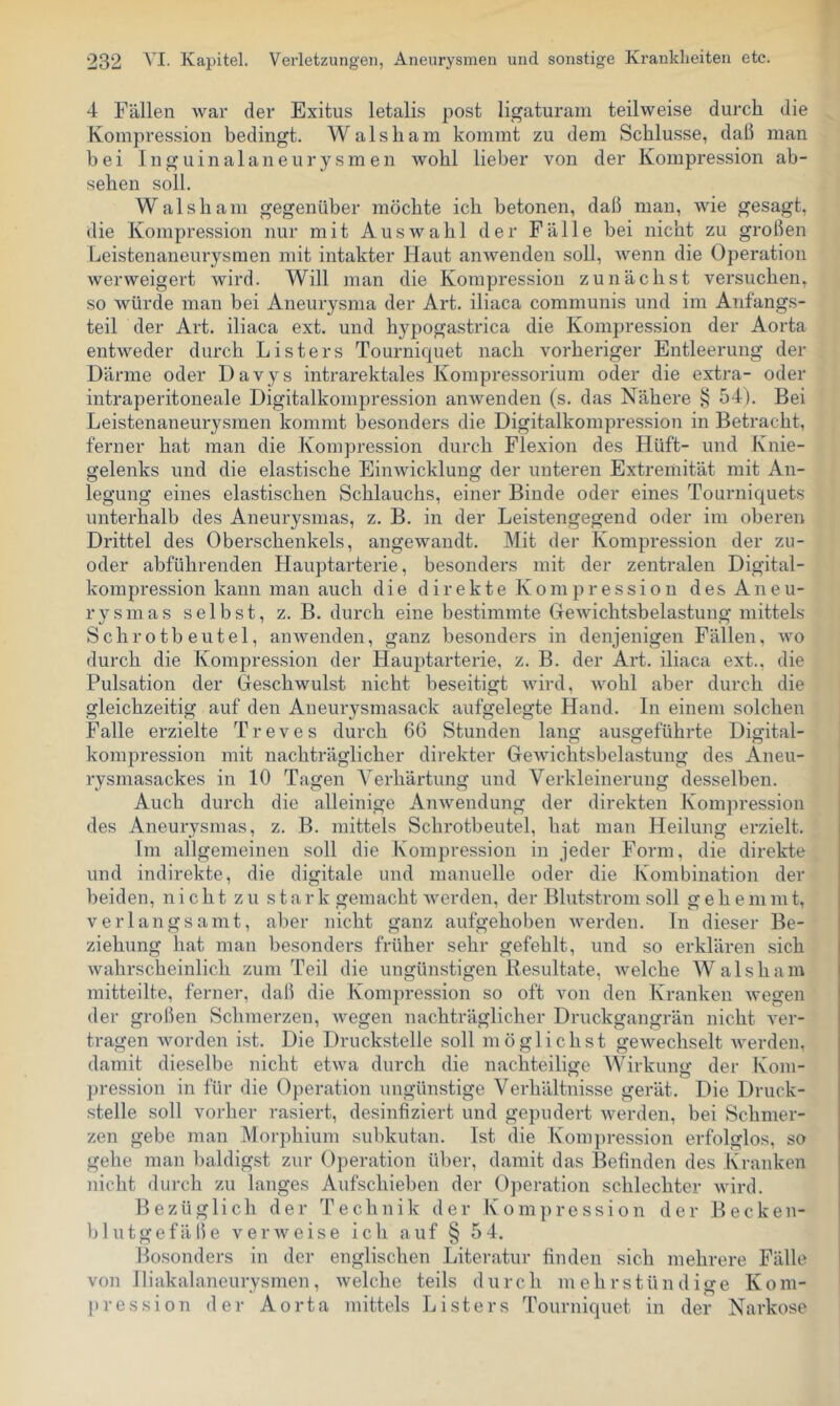 4 Fällen war der Exitus letalis post ligaturam teilweise durch die Kompression bedingt. Walsham kommt zu dem Schlüsse, daß man bei Inguinalaneurysmen wohl lieber von der Kompression ab- sehen soll. Walsham gegenüber möchte ich betonen, daß man, wie gesagt, die Kompression nur mit Auswahl der Fälle bei nicht zu großen Leistenaneurysmen mit intakter Haut anwenden soll, wenn die Operation werweigert wird. Will man die Kompression zunächst versuchen, so würde man bei Aneurysma der Art. iliaca communis und im Aiifangs- teil der Art. iliaca ext. und hypogastrica die Kompression der Aorta entweder durch Listers Tourniquet nach vorheriger Entleerung der Därme oder Davys intrarektales Kompressorium oder die extra- oder intraperitoneale Digitalkompression anwenden (s. das Nähere § 54). Bei Leistenaneurysmen kommt besonders die Digitalkompression in Betracht, ferner hat man die Kompression durch Flexion des Hüft- und Knie- gelenks und die elastische Einwicklung der unteren Extremität mit An- legung eines elastischen Schlauchs, einer Binde oder eines Tourniquets unterhalb des Aneurysmas, z. B. in der Leistengegend oder im oberen Drittel des Oberschenkels, angewandt. Mit der Kompression der zu- oder abführenden Hauptarterie, besonders mit der zentralen Digital- kompression kann man auch die d i r e k t e K o m p r e s s i o n d e s A n e u- rysmas selbst, z. B. durch eine bestimmte Gewichtsbelastung mittels Schrotbeutel, an wenden, ganz besonders in denjenigen Fällen, wo durch die Kompression der Hauptarterie, z. B. der Art. iliaca ext., die Pulsation der Geschwulst nicht beseitigt wird, wohl aber durch die gleichzeitig auf den Aneurysmasack aufgelegte Hand. In einem solchen Falle erzielte Treves durch 66 Stunden lang ausgeführte Digital- kompression mit nachträglicher direkter Gewichtsbelastung des Aneu- rysmasackes in 10 Tagen A'erhärtung und Verkleinerung desselben. Auch durch die alleinige Anwendung der direkten Kompression des Aneurysmas, z. B. mittels Schrotbeutel, hat man Heilung erzielt. Im allgemeinen soll die Kompression in jeder Form, die direkte und indirekte, die digitale und manuelle oder die Kombination der beiden, nicht zu stark gemacht werden, der Blutstrom soll gehemmt, verlangsamt, aber nicht ganz aufgehoben werden. In dieser Be- ziehung hat man besonders früher sehr gefehlt, und so erklären sich wahrscheinlich zum Teil die ungünstigen Besultate, welche AValsham mitteilte, ferner, daß die Kompression so oft von den Kranken wegen der großen Schmerzen, wegen nachträglicher Druckgangrän nicht ver- tragen worden ist. Die Druckstelle soll möglichst gewechselt werden, damit dieselbe nicht etwa durch die nachteilige AATrkung der Kom- pression in für die Operation ungünstige Verhältnisse gerät. Die Druck- stelle soll vorher rasiert, desinfiziert und gepudert Averden, bei Schmer- zen gebe man Morphium subkutan. Ist die Kom})ression erfolglos, so gehe man baldigst zur Operation über, damit das Befinden des Kranken nicht durch zu langes Aufschieben der 0])eration schlechter Avird. Bezüglich der Technik der Kompression der Becken- blutgefäße verAveise icli auf § 5 4. Besonders in der englischen Literatur finden sich mehrere Fälle von lliakalaneurysmen, Avelche teils durch mehrstündige Kom- pression der Aorta mittels Listers Tourniquet in der Narkose