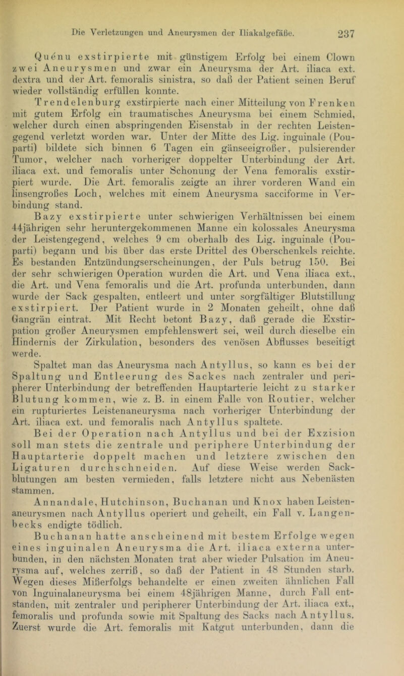 Quenu exstirpierte mit günstifrem Erfolg bei einem Clown zwei Aneurysmen und zwar ein Aneurysma der Art, iliaca ext. dextra und der Art. femoralis sinistra, so dail der Patient seinen Beruf wieder vollständig erfüllen konnte. Trendelenburg exstirpierte nach einer Mitteilung von Frenken mit gutem Erfolg ein traumatisches Aneurysma bei einem Schmied, welcher durch einen abspringenden Eisenstab in der rechten Leisten- gegend verletzt worden war. Unter der Mitte des Lig. inguinale (Pou- parti) bildete sich binnen 6 Tagen ein gänseeigroßer, pulsierender Tumor, welcher nach vorheriger doppelter Unterbindung der Art. iliaca ext. und femoralis unter Schonung der Vena femoralis exstir- piert wurde. Die Art. femoralis zeigte an ihrer vorderen Wand ein linsengroßes Loch, welches mit einem Aneurysma sacciforme in Ver- bindung stand. Bazy exstirpierte unter schwierigen Verhältnissen bei einem 44jährigen sehr heruntergekommenen Manne ein kolossales Aneurysma der Leistengegend, welches 9 cm oberhalb des Lig. inguinale (Pou- parti) begann und bis über das erste Drittel des Oberschenkels reichte. Es bestanden Entzündungserscheinungen, der Puls betrug 150. Bei der sehr schwierigen Operation wurden die Art. und Vena iliaca ext., die Art. und Vena femoralis und die Art, profunda unterbunden, dann wurde der Sack gespalten, entleert und unter sorgfältiger Blutstillung exstirpiert. Der Patient wurde in 2 Monaten geheilt, ohne daß Gangrän eintrat. Mit Recht betont Bazy, daß gerade die Exstir- pation großer Aneurysmen empfehlenswert sei, weil durch dieselbe ein Hindernis der Zirkulation, besonders des venösen Abflusses beseitigt werde. Spaltet man das Aneurysma nach A ntyll us, so kann es bei der Spaltung und Entleerung des Sackes nach zentraler und ])eri- pherer Unterbindung der betreftenden Hauptarterie leicht zu starker Blutung kommen, wie z. B. in einem Falle von Routier, welcher ein rupturiertes Leistenaneurysma nach vorheriger Unterbindung der Art. iliaca ext. und femoralis nach Antyllus spaltete. Bei der Operation nach Antyllus und bei der Exzision soll man stets die zentrale und periphere Unterbindung der Hauptarterie doppelt machen und letztere zwischen den Ligaturen durchschn eiden. Auf diese AVeise werden Sack- blutungen am besten vermieden, falls letztere nicht aus Nebenästen stammen. An n an dale, Hutchinson, Buch an an undKnox haben Leisten- aneurysmen nach Antyllus operiert und geheilt, ein Fall v, Langen- becks endigte tödlich. Buchanan hatte anscheinend mit bestem Erfolge wegen eines inguinalen Aneurysma die Art. iliaca externa unter- bunden, in den nächsten Monaten trat aber wieder Pulsation im Aneu- rysma auf, welches zerriß, so daß der Patient in 48 Stunden starb. Wegen dieses Mißerfolgs behandelte er einen zweiten ähnlichen Fall von Inguinalaneurysma bei einem 48jährigen Manne, durch Fall ent- standen, mit zentraler und peripherer Unterbindung der Art. iliaca ext., femoralis und profunda sowie mit Spaltung des Sacks nach Antyllus. Zuerst wurde die Art. femoralis mit Katgut unterbunden, dann die