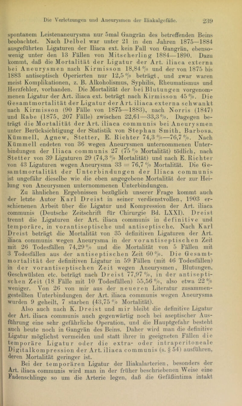 spontanem Leistenaneurysma nur 5mal Giangrän des betreffenden Beins beobachtet. Nach Deibel war unter 21 in den Jahren 1875—1884 ausgeführten Ligaturen der Iliaca ext. kein Fall von Gangrän, ebenso- wenig unter den 13 Fällen von Mitscherling 1884—1890. Dazu kommt, daß die Mortalität der Ligatur der Art. iliaca externa bei Aneurysmen nach Kirmisson 18,84‘'/o und der von 1875 bis 1883 antiseptisch Operierten nur 12,5'^o beträgt, und zwar waren meist Komplikationen, z. B. Alkoholismus, Syphilis, Rheumatismus und Herzfehler, vorhanden. Die Mortalität der bei Blutungen vorgenom- menen Ligatur der Art. iliaca ext. beträgt nach Kirmisson 45®/o. Die Gesamtmortalität der Ligatur der Art. iliaca externa schwankt nach Kirmisson (90 Fälle von 1875—1883), nach Norris (1847) und Rabe (1875, 207 Fälle) zwischen 22,61—33,3®/o. Dagegen be- trägt die Mortalität der Art. iliaca communis bei Aneurysmen unter Berücksichtigung der Statistik von Stephan Smith, Barbosa, Kümmell, Agnew, Stetter, E. Richter 74,3 •’/o—76,7 ®/o. Nach Kümmell endeten von 36 wegen Aneurysmen unternommenen Unter- bindungen der Iliaca communis 27 (75‘’/o Mortalität) tödlich, nach Stetter von 39 Ligaturen 29 (74,3 ”/o Mortalität) und nach E. Richter von 43 Ligaturen wegen Aneurysma 33 = 76,7 Mortalität. Die Ge- samtmortalität der Unterbindungen der Iliaca communis ist ungefähr dieselbe wie die eben angegebene Mortalität der zur Hei- lung von Aneurysmen unternommenen Unterbindungen. Zu ähnlichen Ergebnissen bezüglich unserer Frage kommt auch der letzte Autor Karl Dreist in seiner verdienstvollen, 1903 er- schienenen Arbeit über die Ligatur und Kompression der Art. iliaca communis (Deutsche Zeitschrift für Chirurgie Bd. LXXI). Dreist trennt die Ligaturen der Art. iliaca communis in definitive und temporäre, in vorantiseptische und antiseptische. Nach Karl Dreist beträgt die Mortalität von 35 definitiven Ligaturen der Art. iliaca communis wegen Aneurysma in der vorantiseptischen Zeit mit 26 Todesfällen 74,29 ° o und die Mortalität von 5 Fällen mit 3 Todesfällen aus der antiseptischen Zeit 60°/o. Die Gesamt- mortalität der definitiven Ligatur in 59 Fällen (mit 46 Todesfällen) in der vorantiseptischen Zeit wegen Aneurysmen, Blutungen, Geschwülsten etc. beträgt nach Dreist 77,97 ®/o, in der antisepti- schen Zeit (18 Fälle mit 10 Todesfällen) 55,56 ®/o, also etwa 22 ”/o weniger. Von 26 von mir aus der neueren Literatur zusamnien- gestellten LTnterbindungen der Art. iliaca communis wegen Aneurysma wurden 9 geheilt, 7 starben (43,75 ° o Mortalität). Also auch nach K. Dreist und mir bleibt die definitive Ligatur der Art. iliaca communis auch gegenwärtig noch bei aseptischer Aus- führung eine sehr gefährliche Operation, und die Hau])tgefähr besteht auch beute noch in (Jangrän des Beins. Daher wird man die definitive Ligatur möglichst vermeiden und statt ihrer in geeigneten Fällen die temporäre Ligatur oder die extra- oder intraperitoneale Digitalkompression der Art. iliaca communis (s. § 54) ausführen, deren Mortalität geringer ist. Bei der temporären Ligatur der Iliakalarterien, besonders der Art. iliaca communis wird man in der früher beschriebenen Weise eine Padenschlinge so um die Arterie legen, daß die Gefäßintima intakt