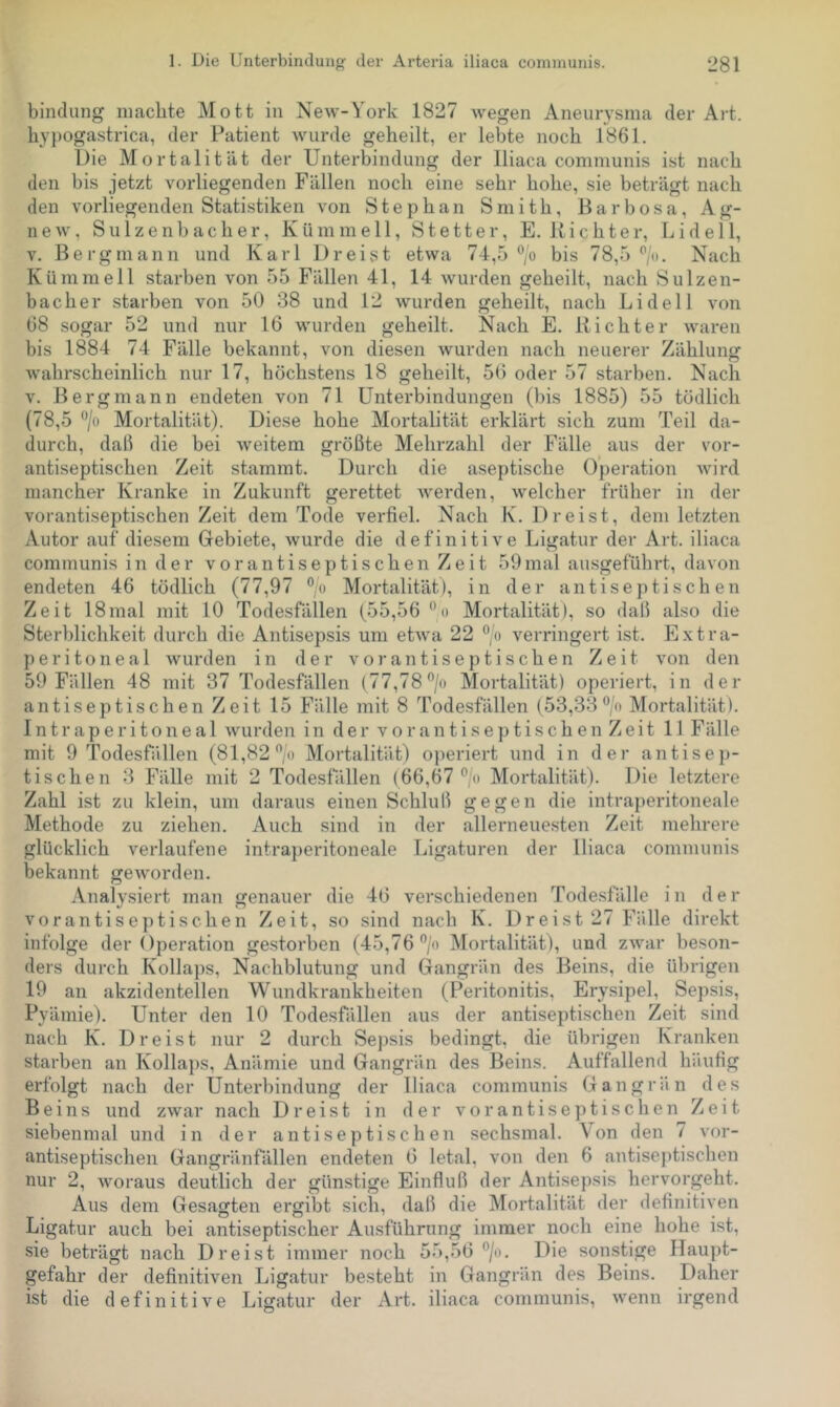 bindung machte Mott in New-York 1827 Avegen Aneurysma der Art. hypogastrica, der Patient wurde geheilt, er lebte noch 1861. Die Mortalität der Unterbindung der Iliaca communis ist nach den bis jetzt vorliegenden Fällen noch eine sehr hohe, sie beträgt nach den vorliegenden Statistiken von Stephan Smith, Barbosa, Ag- new, Sulzenbacher, Kümmell, St etter, E. Richter, Lid eil, V. Bergmann und Karl Dreist etwa 74,5 ®/o bis 78,5‘’/o. Nach Kümmell starben von 55 Fällen 41, 14 wurden geheilt, nach Sulzen- bacher starben von 50 38 und 12 wurden geheilt, nach Lidei 1 von 68 sogar 52 und nur 16 wurden geheilt. Nach E. Richter waren bis 1884 74 Fälle bekannt, von diesen wurden nach neuerer Zählung Avahrscheinlich nur 17, höchstens 18 geheilt, 56 oder 57 starben. Nach V. Bergmann endeten von 71 Unterbindungen (bis 1885) 55 tödlich (78,5 ‘’/o Mortalität). Diese hohe Mortalität erklärt sich zum Teil da- durch, dab die bei Aveitem größte Mehrzahl der Fälle aus der vor- antiseptischen Zeit stammt. Durch die aseptische Operation Avird mancher Kranke in Zukunft gerettet Averden, Avelcher früher in der vorantiseptischen Zeit dem Tode verfiel. Nach K. Dreist, dem letzten Autor auf diesem Gebiete, Avurde die definitive Ligatur der Art. iliaca communis in der vor antiseptischen Zeit 59 mal ausgeführt, davon endeten 46 tödlich (77,97 Mortalität), in der antiseptischen Zeit 18mal mit 10 Todesfällen (55,56 ‘’o Mortalität), so daß also die Sterblichkeit durch die Antisepsis um etAva 22 “/o verringert ist. Extra- peritoneal Avurden in der vor antiseptischen Zeit von den 59 Fällen 48 mit 37 Todesfällen (77,78”/o Mortalität) operiert, in der antiseptischen Zeit 15 Fälle mit 8 Todesfällen (53,33 “/o Mortalität). I n t r a p e r i t o n e a 1 Avurden in der vor antiseptischen Zeit 11 Fälle mit 9 Todesfällen (81,82 o Mortalität) operiert und in der antisep- tischen 3 Fälle mit 2 Todesfällen (66,67 ®'« Mortalität). Die letztere Zahl ist zu klein, um daraus einen Schluß gegen die intraperitoneale Methode zu ziehen. Auch sind in der allerneuesten Zeit mehrere glücklich verlaufene intra})eritoneale Ligaturen der Iliaca communis bekannt geAvorden. Analysiert man genauer die 46 verschiedenen Todesfälle in der vorantise])tischen Zeit, so sind nach K. Dreist 27 Fälle direkt infolge der Operation gestorben (45,76®/« Mortalität), und ZAvar beson- ders durch Kolla])s, Nachblutung und Gangrän des Beins, die übrigen 19 an akzidentellen Wundkrankheiten (Peritonitis, Erysipel, Sepsis, Pyämie). Unter den 10 Todesfällen aus der antiseptischen Zeit sind nach K. Dreist nur 2 durch Sej)sis bedingt, die übrigen Kranken starben an Kolla})s, Anämie und Gangrän des Beins. Auffallend häufig erfolgt nach der Unterbindung der Iliaca communis Gangrän des Beins und zAvar nach Dreist in der vor antiseptischen Zeit siebenmal und in der antiseptischen sechsmal. Von den 7 vor- antiseptischen Gangränfällen endeten 6 letal, von den 6 antiseptischen nur 2, Avoraus deutlich der günstige Einfluß der Antisepsis hervorgeht. Aus dem Gesagten ergibt sich, daß die Mortalität der definitiven Ligatur auch bei antiseptischer Au-sführung immer noch eine hohe ist, sie beträgt nach Dreist immer noch 55,56 ®/«. Die sonstige Haupt- gefahr der definitiven Ligatur besteht in Gangrän des Beins. Daher ist die definitive Ligatur der Art. iliaca communis, Avenn irgend