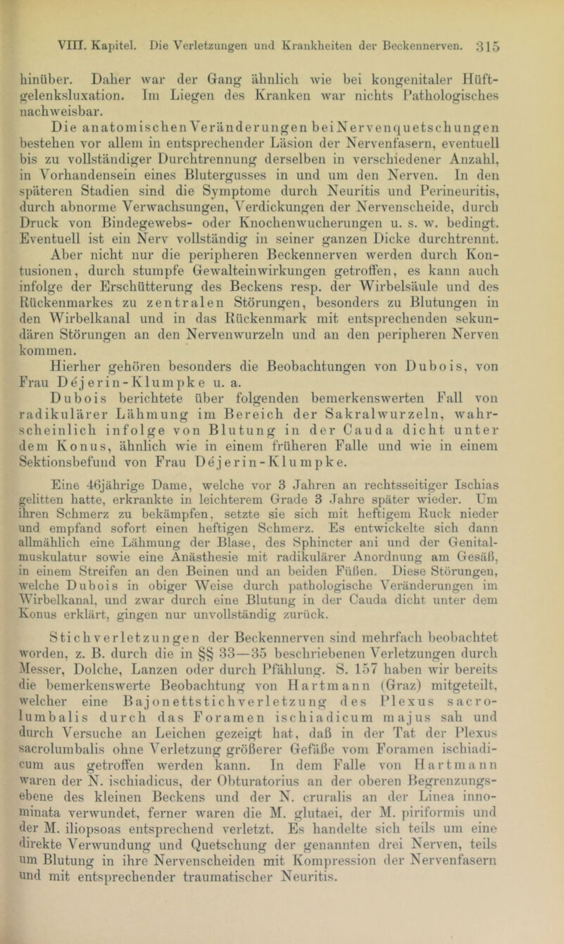 hinüber. Daher war der Gang ähnlich wie bei kongenitaler Hüft- gelenksluxation. Im Liegen des Kranken war nichts Pathologisches nachweisbar. Die anatomischen Veränderungen beiNervenquetschungen bestehen vor allem in entsprechender Läsion der Nervenfasern, eventuell bis zu vollständiger Durchtrennung derselben in verschiedener Anzahl, in Vorhandensein eines Blutergusses in und um den Nerven. In den späteren Stadien sind die Symptome durch Neuritis und Perineuritis, durch abnorme Verwachsungen, Verdickungen der Nervenscheide, durch Druck von Bindegewebs- oder Knochenwucherungen u. s. w. bedingt. Eventuell ist ein Nerv vollständig in seiner ganzen Dicke durchtrennt. Aber nicht nur die peripheren Beckennerven werden durch Kon- tusionen, durch stumpfe Gewalteinwirkungen getroffen, es kann auch infolge der Erschütterung des Beckens resp. der Wirbelsäule und des Rückenmarkes zu zentralen Störungen, besonders zu Blutungen in den Wirbelkanal und in das Rückenmark mit entsprechenden sekun- dären Störungen an den Nervenwurzeln und an den peripheren Nerven kommen. Pfierher gehören besonders die Beobachtungen von Dubois, von Frau Dej erin-Klumpk e u. a. Dubois berichtete über folgenden bemerkenswerten Pall von radikulärer Lähmung im Bereich der Sakralwurzeln, wahr- scheinlich infolge von Blutung in der Cauda dicht unter dem Konus, ähnlich wie in einem früheren Falle und wie in einem Sektionsbefund von Frau D e j e r i n - K1 u m p k e. Eine 46jährige Dame, welche vor 3 Jahren an rechtsseitiger Ischias gelitten hatte, erkrankte in leichterem Grade 3 Jahre später wieder. Um ihren Schmerz zu bekämpfen, setzte sie sich mit heftigem Ruck nieder und empfand sofort einen heftigen Schmerz. Es entwickelte sich dann allmählich eine Lähmung der Blase, des Sphincter ani und der Genital- muskulatur sowie eine Anästhesie mit radikuläi-er Anordnung am Gesäß, in einem Streifen an den Beinen und an beiden Füßen. Diese Störungen, Avelche Dubois in obiger Weise durch pathologische Veränderungen im Wirbelkanal, und zwar durch eine Blutung in der Cauda dicht unter dem Konus erklärt, gingen nur unvollständig zurück. Stichverletzungen der Beckennerven sind mehrfach beobachtet worden, z. B. durch die in §§ 33—35 beschriebenen Verletzungen durch Messer, Dolche, Lanzen oder durch Pfählung. S. 157 haben wir bereits die bemerkenswerte Beobachtung von IIartmann (Graz) mitgeteilt, welcher eine Bajonettstich Verletzung des Plexus sacro- lumbalis durch das Foramen ischiadicum majus sah und durch Versuche an Leichen gezeigt hat, daß in der Tat der Plexus sacrolumbalis ohne Verletzung größerer Gefäße vom Foramen ischiadi- cum aus getrolfen werden kann. In dem Falle von Hartmann waren der N. ischiadicus, der 0])turatorius an der oberen Begrenzungs- ebene des kleinen Beckens und der N. cruralis an der Linea inno- ininata verwundet, ferner waren die M. glutaei, der M. piriformis und der M. iliopsoas entsprechend verletzt. Es handelte sich teils um eine direkte Verwundung und Quetschung der genannten drei Nerven, teils um Blutung in ihre Nervenscheiden mit Kompression der Nervenfasern und mit entsprechender traumatischer Neuritis.
