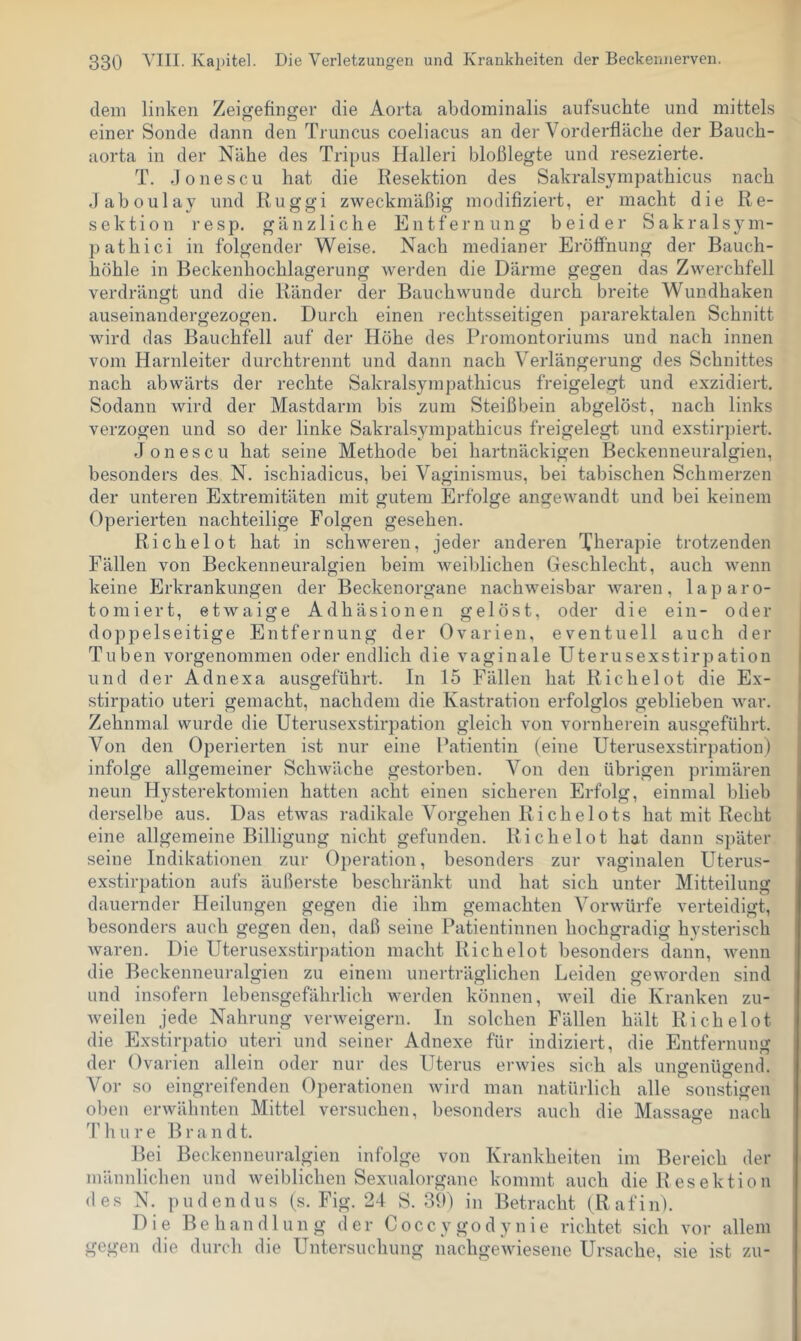 dem linken Zeigefinger die Aorta abdominalis aufsuchte und mittels einer Sonde dann den Truncus coeliacus an der Vorderfläche der Bauch- aorta in der Nähe des Tripus Halleri bloßlegte und resezierte. T. .lonescu hat die Resektion des Sakralsympathicus nach daboulay und Ruggi zweckmäßig modifiziert, er macht die Re- sektion resp. gänzliche Entfernung beider Sakralsym- pathici in folgender Weise. Nach medianer Eröffnung der Bauch- höhle in Beckenhochlagerung werden die Därme gegen das Zwerchfell verdrängt und die Ränder der Bauchwunde durch breite Wundhaken auseinandergezogen. Durch einen rechtsseitigen pararektalen Schnitt wird das Bauchfell auf der Höhe des Promontoriums und nach innen vom Harnleiter durchtrennt und dann nach Verlängerung des Schnittes nach abwärts der rechte Sakralsympathicus freigelegt und exzidiert. Sodann wird der Mastdarm bis zum Steißbein abgelöst, nach links verzogen und so der linke Sakralsympathicus freigelegt und exstirpiert. Jon es CU hat seine Methode bei hartnäckigen Beckenneuralgien, besonders des N. ischiadicus, bei Vaginismus, bei tabischen Schmerzen der unteren Extremitäten mit gutem Erfolge angewandt und bei keinem Operierten nachteilige Folgen gesehen. Richelot hat in schweren, jeder anderen Therapie trotzenden Fällen von Beckenneuralgien beim weiblichen Geschlecht, auch wenn keine Erkrankungen der Beckenorgane nachweisbar waren , 1 a p a r o- tomiert, etwaige Adhäsionen gelöst, oder die ein- oder doppelseitige Entfernung der Ovarien, eventuell auch der Tuben vorgenommen oder endlich die vaginale Uterusexstirpation und der Adnexa ausgeführt. In 15 Fällen hat Richelot die Ex- stirpatio uteri gemacht, nachdem die Kastration erfolglos geblieben war. Zehnmal wurde die Uterusexstirpation gleich von vornherein ausgeführt. Von den Operierten ist nur eine Patientin (eine Uterusexstirpation) infolge allgemeiner Schwäche gestorben. Von den übrigen primären neun Hysterektomien hatten acht einen sicheren Erfolg, einmal hlieb derselbe aus. Das etwas radikale Vorgehen Riehelots hat mit Recht eine allgemeine Billigung nicht gefunden. Richelot hat dann später seine Indikationen zur Operation, besonders zur vaginalen Uterus- exstirpation aufs äußerste beschränkt und hat sich unter Mitteilung dauernder Heilungen gegen die ihm gemachten Vorwürfe verteidigt, besonders auch gegen den, daß seine Patientinnen hochgradig hysterisch waren. Die Uterusexstir])ation macht Richelot besonders dann, wenn die Beckenneuralgien zu einem unerträglichen Leiden geworden sind und insofern lebensgefährlich werden können, weil die Kranken zu- Aveilen jede Nahrung verweigern. In solchen Fällen hält Richelot die Exstirpatio uteri und seiner Adnexe für indiziert, die Entfernung der Ovarien allein oder nur des Uterus erwies sich als ungenügend. Vor so eingreifenden Operationen wird man natürlich alle sonstigen oben erwähnten Mittel versuchen, besonders auch die Massage nach 'P h u r e B r a n d t. Bei Beckenneuralgien infolge von Krankheiten im Bereich der männlichen und weiblichen Sexualorgane kommt auch die Resektion des N. pudendus (s. Fig. 24 S. 39) in Betracht (^Rafin). Die Behandlung der Coccygodynie richtet sich vor allem gegen die durch die Untersuchung nachgewiesene Ursache, sie ist zu-