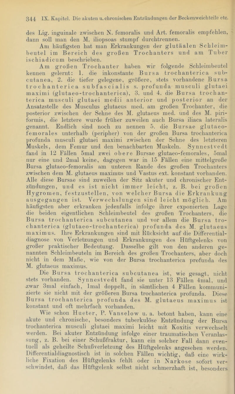 des Lig, inguinale zwischen N. femoralis und Art. femoralis empfehlen, dann soll man den M. iliopsoas stumpf durchtrennen. Am häufigsten hat man Erkrankungen der glutäalen Schleim- heutel im Bereich des großen Trochanters und am Tuber ischiadicum beschrieben. Am großen Trochanter haben wir folgende Schleimbeutel kennen gelernt: 1. die inkonstante Bursa trochanterica sub- cutanea, 2. die tiefer gelegene, größere, stets vorhandene Bursa trochanterica subfascialis s. profunda mnsculi glutaei maximi (glutaeo-trochanterica), 3. und 4. die Bursa trochan- terica mnsculi glutaei medii anterior und posterior an der Ansatzstelle des Musculus glutaeus med. am großen Trochanter, die posterior zwischen der Sehne des M. glutaeus med. und des M. piri- formis, die letztere wurde früher zuweilen auch Bursa iliaca lateralis genannt. Endlich sind noch zu nennen 5. die Bursae glutaeo- femorales unterhalb (peripher) von der großen Bursa trochanterica profunda musculi glutaei maximi zwischen der Sehne des letzteren Muskels, dem Femur und den benachbarten Muskeln. Synnestvedt fand in 12 Fällen 5mal zwei obere Bursae glutaeo-femorales, omal nur eine und 2mal keine, dagegen war in 15 Fällen eine mittelgroße Bursa glutaeo-femoralis am unteren Rande des großen Trochanters zwischen dem M. glutaeus maxinius und Vastus ext. konstant vorhanden. Alle diese Bursae sind zuweilen der Sitz akuter und chronischer Ent- zündungen, und es ist nicht immer leicht, z. B. bei großen Hygromen, festzustellen, von welcher Bursa die Erkrankung ausgegangen ist. Verwechslungen sind leicht möglich. Am häufigsten aber erkranken jedenfalls infolge ihrer exponierten Lage die beiden eigentlichen Schleimbeutel des großen Trochanters, die Bursa trochanterica subcutanea und vor allem die Bursa tro- chanterica (glutaeo-trochanterica) profunda des M. glutaeus maximus. Ihre Erkrankungen sind mit Rücksicht auf die Differential- diagnose von Verletzungen und Erkrankungen des Hüftgelenks von großer praktischer Bedeutung. Dasselbe gilt von den anderen ge- nannten Schleimbeuteln im Bereich des großen Trochanters, aber doch nicht in dem Maße, wie von der Bursa trochanterica profunda des M. glutaeus maximus. Die Bursa trochanterica subcutanea ist, wie gesagt, nicht stets vorhanden. Synnestvedt fand sie unter 13 Fällen 4nial. und Äwar 3mal einfach, Imal doppelt, in sämtlichen 4 Fällen kommuni- zierte sie nicht mit der größeren Bursa trochanterica profunda. Diese Bursa trochanterica profunda des M. glutaeus maximus ist konstant und oft mehrfach vorhanden. Wie schon Hueter, P. Vanselow u. a. betont haben, kann eine akute und chronische, besonders tuberkulöse Entzündung der Bursa trochanterica musculi glutaei maximi leicht mit Koxitis verwechselt werden. Bei akuter Entzündung infolge einer traumatischen Veranlas- sung, z. B. bei einer Schußfraktur, kann ein solcher Fall dann even- tuell als geheilte Schußverletzung des Hüftgelenks angesehen werden. Differentialdiagnostisch ist in solchen Fällen wichtig, daß eine wirk- liche Fixation des Hüftgelenks fehlt oder in Narkose sofort ver- schwindet, daß das Hüftgelenk selbst nicht schmerzhaft ist, besonders