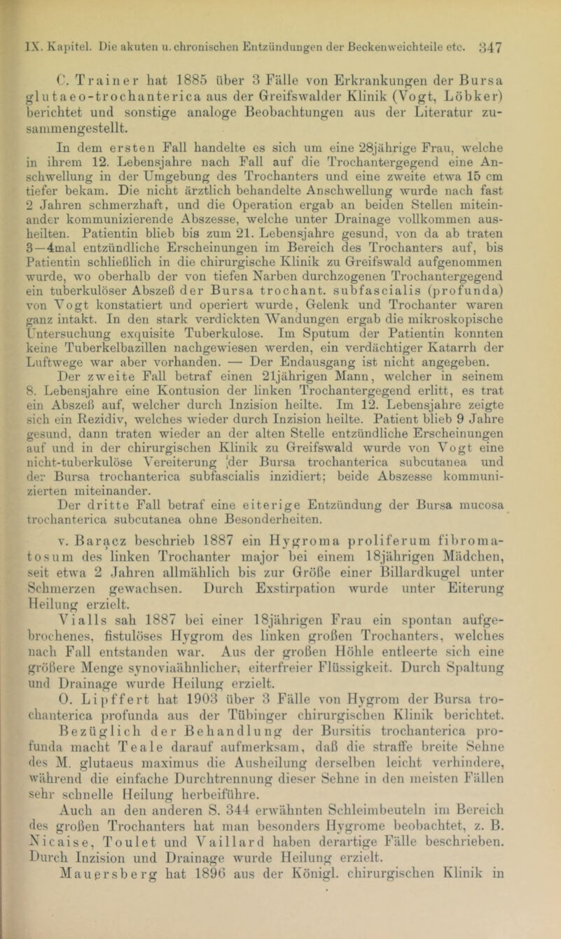 (’. Trainer hat i885 über 3 Fälle von Erkrankungen der Bursa glutaeo-trochanterica aus der Greifswalder Klinik (Vogt, Löbker) berichtet und sonstige analoge Beobachtungen aus der Literatur zu- sainmengestellt. In dem ersten Fall bandelte es sich um eine 28jährige Frau, welche in ihrem 12. Lebensjahre nach Fall auf die Trochantergegend eine An- schwellung in der Umgebung des Trochanters und eine zweite etwa 15 cm tiefer bekam. Die nicht ärztlich behandelte Anschwellung wurde nach fast 2 Jahren schmerzhaft, und die Operation ergab an beiden Stellen mitein- ander kommunizierende Abszesse, welche unter Drainage vollkommen aus- heilten. Patientin blieb bis zum 21. Lebensjahre gesund, von da ab traten 3—4inal entzündliche Erscheinungen im Bereich des Trochanters auf, bis Patientin schließlich in die chirurgische Klinik zu Greifswald aufgenommen wurde, wo oberhalb der von tiefen Narben durchzogenen Trochantergegend ein tuberkulöser Abszeß der Bursa trochant. subfascialis (profunda) von Vogt konstatiert und operiert wurde, Gelenk und Trochanter waren ganz intakt. In den stark verdickten Wandungen ergab die mikroskopische Untersuchung exquisite Tuberkulose. Im Sputum der Patientin konnten keine Tuberkelbazillen nachgewiesen werden, ein verdächtiger Katarrh der Luftwege war aber vorhanden. — Der Endausgang ist nicht angegeben. Der zweite Fall betraf einen 21jährigen Mann, welcher in seinem 8. Lebensjahre eine Kontusion der linken Trochantergegend erlitt, es trat ein Abszeß auf, welcher durch Inzision heilte. Im 12. Lebensjahre zeigte sich ein Rezidiv, welches wieder durch Inzision heilte. Patient blieb 9 Jahre gesund, dann traten wieder an der alten Stelle entzündliche Erscheinungen auf und in der chirurgischen Klinik zu Greifswald wurde von Vogt eine nicht-tuberkulöse Vereiterung ]der Bui’sa trochanterica subcutanea und der Bursa trochanterica subfascialis inzidiert; beide Abszesse kommuni- zierten miteinander. Der dritte Pall betraf eine eiterige Entzündung der Bur.sa mucosa trochanterica subcutanea ohne Besonderheiten. V. Baracz beschrieb 1887 ein Hygroina proliferum fihronia- tosum des linken Trochanter major bei einem 18jährigen Mädchen, seit etwa 2 Jahren allmählich bis zur Größe einer Billardkugel unter Schmerzen gewachsen. Durch Exstirpation wurde unter Eiterung Heilung erzielt. Vialls sah 1887 bei einer 18jährigen Frau ein spontan aufge- hrochenes, fistulöses Hygrom des linken großen Trochanters, welches nach Fall entstanden war. Aus der großen Höhle entleerte sich eine größere Menge synoviaähnlicher, eiterfreier Flüssigkeit. Durch Spaltung und Drainage wurde Heilung erzielt. 0. Lij)ffert hat 1903 über 3 Fälle von Hygrom der Bursa tro- chanterica profunda aus der Tübinger chirurgischen Klinik berichtet. Bezüglich der Behandlung der Bursitis trochanterica pro- funda macht Teale darauf aufmerksam, daß die straffe breite Sehne des M. glutaeus maximus die Ausheilung derselben leicht verhindere, während die einfache Durchtrennung dieser Sehne in den meisten Fällen sehr schnelle Heilung herbeiführe. Auch an den anderen S. 344 erwähnten Schleimbeuteln im Bereich des großen Trochanters hat man besonders Hygrome beobachtet, z. B. Xicaise, Toulet und Vaillard haben derartige Fälle beschrieben. I)urch Inzision und Drainage wurde Heilung erzielt. Mauersberg hat 1890 aus der Königl. chirurgischen Klinik in