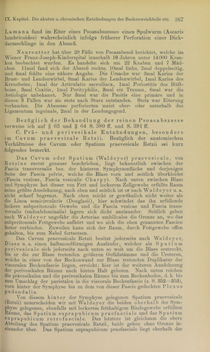 L a m a n a fand im Eiter eines Psoasabszesses einen Spulwurm ( Ascaris lumbricoides) wahrscheinlich infolge früherer Perforation einer Dick- darmschlinge in den Abszeß. Neureutter hat über 29 Fälle von Psoasabszeß berichtet, welche im Wiener Franz-Joseph-Kinderspital innerhalb 18 Jahren unter 14 (XX) Kran- ken beobachtet wurden. Es handelte sich um 22 Knaben und 7 Mäd- chen. llmal fand sich der Abszeß rechts, lOmal links, 2nial doppelseitig, und 4mal fehlte eine nähere Angabe. Die Ursache war 3mal Karies der Brust- und Lendenwirbel, 8mal Karies der Lendenwirbel, Imal Karies des Kreuzbeins, Imal der Ai'ticulatio sacroiliaca, Imal Periostitis des Hüft- beins, 3mal Coxitis, Imal Peritvphilis, 3mal ein Trauma, 6mal war die Aetiologie unbekannt. Nur 3mal war die Psoitis eine primäre und in diesen 3 Fällen war sie stets nach Sturz entstanden. Stets war Eiterung vorhanden. Die Abszesse perforierten meist ober- oder unterhalb des Ligamentum inguinale, 2mal in der Lendengegend. Bezüglich der Behandlung der reinen Psoasabszesse verweise ich auf § 63 und ^ 64 S. 380 ff. und S. 391 ff. C. Prä- und perivesikale Entzündungen, besonders im Cavum praevesicale Retzii. Bezüglich der anatomischen Verhältnisse des Cavum oder Spatium praevesicale Retzii sei kurz folgendes bemerkt. Das Cavum oder Spatium (Waldeyer) praevesicale, von Retzius zuerst genauer beschrieben, liegt bekanntlich zwischen der Fascia transversalis bez. der hinteren Symphysenfläche und derjenigen Seite der Fascia pelvis, welche die Blase vorn und seitlich überkleidet (Fascia vesicae, Fascia vesicalis Charpy). Nach unten zwischen Blase und Symphyse hat dieser von Fett und lockerem Zellgewebe erfüllte Raum seine größte Ausdehnung, nach oben und seitlich ist er nach Waldeyer u. a. nicht scharf begrenzt. Nach oben reicht er gewöhnlich nicht weiter als die Linea semicircularis (Douglasii), hier schwindet das ihn erfüllende lockere subperitoneale Gewebe und die Fascia vesicae und Fascia trans- versalis (endoabdominalis) lagern sich dicht aneinander. Seitlich geben nach Waldeyer ungefähr die Arteriae umbilicales die Grenze an, wo das subperitoneale Fettgewebe aufbört und wo sich die eben genannten Fascien fester verbinden. Zuweilen kann sich der Raum, durch Fettgewebe offen gehalten, bis zum Nabel fortsetzen. Das Cavum praevesicale Retzii besitzt jederseits nach Walde}'^er, Disse u. a. einen halbmondförmigen Ausläufer, welcher als Spatium perivesicale sich jederseits nach unten so weit um die Blase erstreckt, bis er die zur Blase tretenden größeren Gefäßstämme und die Ureteren, welche in einer von der Beckenwand zur Blase tretenden Duplikatur der visceralen Beckenfascie liegen, erreicht; hier ist der weiteren Ausdehnung der perivesikalen Räume nach hinten Halt geboten. Nach unten reichen die prävesikalen und die perivesikalen Räume bis zum Beckenboden, d. h. bis zuin Umschlag der parietalen in die viscerale Beckenfascie (s. S. 352—353), vorn hinter der Symphyse bis zu dem von dieser Fascie gedeckten Plexus pudendalis. Von diesem hinter der Symphyse gelegenen Spatium praevesicale (Retzii) unterscheiden wir mit Waldeyer die beiden oberhalb der Sym- physe gelegenen, ebenfalls mit lockerem fetthaltigem Bindegewebe erfüllten Räume, das Sjjatium suprapubicum praefasciale und das Spatium suprapubicum retrofasciale. Das letztere ist gleichsam die obere Abteilung des Spatium praevesicale Retzii, beide gehen ohne Grenze in- einander über. Das Spatium suprapubicum praefasciale liegt oberhalb der