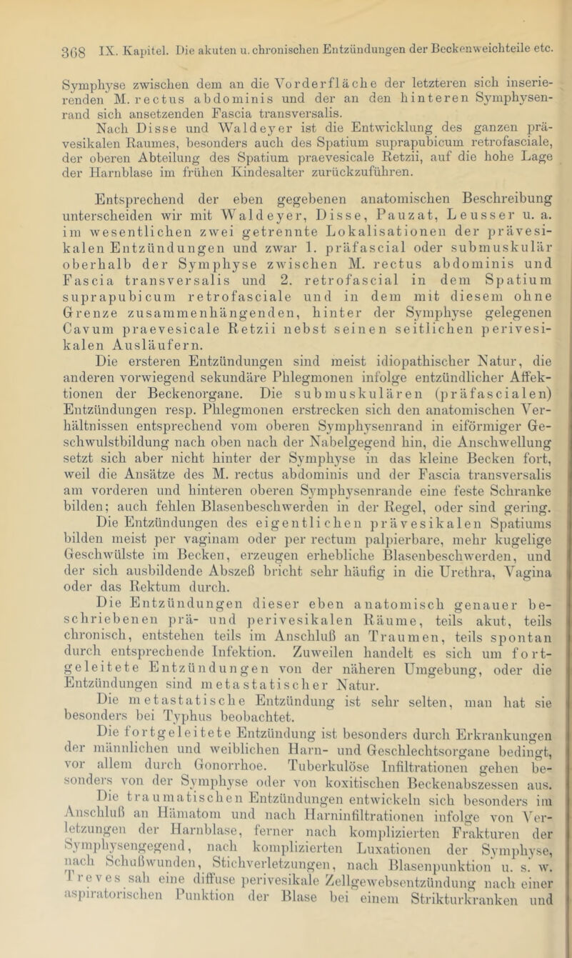 Syniph5'’se zwischen dem an die Vorderfläche der letzteren sich inserie- renden M. rectus abdominis und der an den hinteren S3miph3^sen- rand sich ansetzenden Fascia ti'ansversalis. Nach Disse und Walde3^er ist die Entwicklung des ganzen prä- vesikalen Raumes, besonders auch des Spatium suprapubicum retrofasciale, der oberen Abteilung des Spatium praevesicale Retzii, auf die hohe Lage der Harnblase im frühen Kindesalter zurückzuführen. Entsprechend der eben gegebenen anatomischen Beschreibung unterscheiden wir mit Waldeyer, Disse, Pauzat, Leusser u. a. im wesentlichen zwei getrennte Lokalisationen der prävesi- kalen Entzündungen und zwar 1. präfascial oder submuskulär oberhalb der Symphyse zAvischen M. rectus abdominis und Fascia transversalis und 2. retrofascial in dem Spatium suprapubicum retrofasciale und in dem mit diesem ohne Grenze zusammenhängenden, hinter der Symph3se gelegenen Cavum praevesicale Retzii nebst seinen seitlichen perivesi- kalen Ausläufern. Die ersteren Entzündungen sind meist idiopathischer Natur, die anderen vorwiegend sekundäre Phlegmonen infolge entzündlicher Atfek- tionen der Beckenorgane. Die submuskulären (präfascialen) Entzündungen resp. Phlegmonen erstrecken sich den anatomischen Ver- hältnissen entsprechend vom oberen Symph3’senrand in eiförmiger Ge- schwulstbildung nach oben nach der Nabelgegend hin, die AnschAvellung setzt sich aber nicht hinter der Symph3^se in das kleine Becken fort, weil die Ansätze des M. rectus abdominis und der Fascia transversalis am vorderen und hinteren oberen 83^11 ph3^sen ran de eine feste Schranke bilden; auch fehlen Blasenbeschwerden in der Regel, oder sind gering. Die Entzündungen des eigentlichen prävesikalen Spatiums bilden meist per vaginam oder per rectum pal])ierbare, mehr kugelige Geschwüllste im Becken, erzeugen erhebliche Blasenbeschwerden, und der sich ausbildende Abszeß bricht sehr häufig in die Urethra, Vagina oder das Rektum durch. Die Entzündungen dieser eben anatomisch genauer be- schriebenen })rä- und perivesikalen Räume, teils akut, teils chronisch, entstehen teils im Anschluß an Traumen, teils spontan durch entsprechende Infektion. Zuweilen handelt es sich um fort- geleitete Entzündungen von der näheren Umgebung, oder die Entzündungen sind meta statisch er Natur. Die metastatische Entzündung i.st sehr selten, man hat sie besonders bei Typhus beobachtet. Die fortgeleitete Entzündung ist besonders durch Erkrankungen der männlichen und weiblichen Harn- und Geschlechtsorgane bedingt, vor allem durch Gonorrhoe. Tuberkulöse Infiltrationen gehen be- sonders von der Symph3'^se oder von koxitischen Beckenabszessen aus. Die traumatischen Entzündungen entwickeln sich besonders im Anschluß an Hämatom und nach Harninfiltrationen infolge von A er- letzungen der Harnblase, lerner nach komplizierten Frakturen der S3un])hysengegend, nach komplizierten Luxationen der SYmph3’se, nach Schußwunden, Stichverletzungen, nach Blasenpunktion u. s. av. leves sah eine diffuse perivesikale Zellgewebsentzündung nach einer aspiratorischen Punktion der Blase bei einem Strikturla-anken und