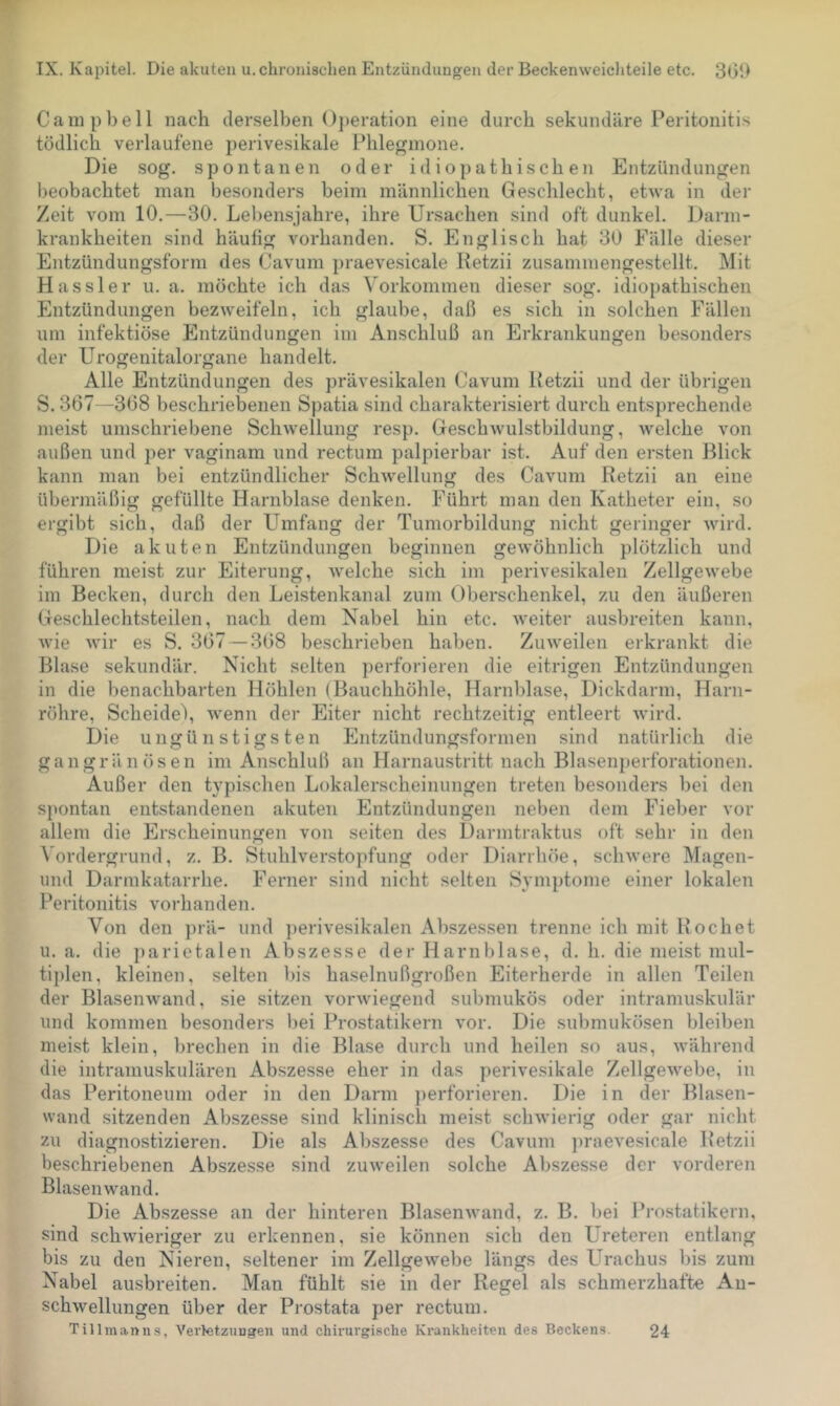 Campbell nach derselben ()])eration eine durch sekundäre Peritonitis tödlich verlaufene perivesikale Phlegmone. Die sog. spontanen oder idiopathischen Entzündungen beobachtet man besonders beim männlichen Geschlecht, etwa in der Zeit vom 10.—30. Lebensjahre, ihre Ursachen sind oft dunkel. Darm- krankheiten sind häufig vorhanden. S. Englisch hat 30 Fälle dieser Entzündungsform des Cavum praevesicale Ketzii zusanimengestellt. Mit Kassier u. a. möchte ich das Vorkommen dieser sog. idiopathischen Entzündungen bezweifeln, ich glaube, daß es sich in solchen Fällen nm infektiöse Entzündungen im Anschluß an Erkrankungen besonders der Urogenitalorgane handelt. Alle Entzündungen des prävesikalen Cavum Petzii und der übrigen S. 367—368 beschriebenen Spatia sind charakterisiert durch entsprechende meist umschriebene Schwellung resp. Geschwulstbildung, welche von außen und per vaginam und rectum palpierbar ist. Auf den ersten Blick kann man bei entzündlicher Schwellung des Cavum Retzii an eine übermäßig gefüllte Harnblase denken. Führt man den Katheter ein, so ergibt sich, daß der Umfang der Tumorbildung nicht geringer wird. Die akuten Entzündungen beginnen gewöhnlich plötzlich und führen meist zur Eiterung, welche sich im perivesikalen Zellgewebe im Becken, durch den Leistenkanal zum Oberschenkel, zu den äußeren Geschlechtsteilen, nach dem Nabel hin etc. weiter ausbreiten kann, wie wir es S. 367 — 368 beschrieben haben. Zuweilen erkrankt die Blase sekundär. Nicht selten ])erforieren die eitrigen Entzündungen in die benachbarten Höhlen (Bauchhöhle, Harnblase, Dickdarm, Harn- röhre, Scheidei, wenn der Eiter nicht rechtzeitig entleert wird. Die ungünstigsten Entzündungsformen sind natürlich die gangränösen im Anschluß an Harnaustritt nach Blasenperforationen. Außer den typischen Lokalerscheinungen treten besonders bei den spontan entstandenen akuten Entzündungen neben dem Fieber vor allem die Erscheinungen von seiten des Darmtraktus oft sehr in den ^ordergrund, z. B. Stuhlverstopfung oder Diarrhöe, schwere Magen- und Darmkatarrhe. Ferner sind nicht selten Symptome einer lokalen Peritonitis vorhanden. Von den ])rä- und ])erivesikalen Abszessen trenne ich mit Kochet u. a. die parietalen Abszesse der Harnblase, d. h. die meist mul- tiplen, kleinen, selten bis haselnußgroßen Eiterherde in allen Teilen der Blasenwand, sie sitzen vorwiegend submukös oder intramuskulär und kommen besonders l)ei Prostatikern vor. Die submukösen bleiben meist klein, brechen in die Blase durch und heilen so aus, während die intramuskulären Abszesse eher in das perivesikale Zellgewebe, in das Peritoneum oder in den Darm })erforieren. Die in der Blasen- wand sitzenden Abszesse sind klinisch meist schwierig oder gar nicht zu diagnostizieren. Die als Abszesse des Cavum jwaevesicale Ketzii beschriebenen Abszesse sind zuweilen solche Abszesse der vorderen Blasenwand. Die Abszesse an der hinteren Blasenwand, z. B. bei Prostatikern, sind schwieriger zu erkennen, sie können sich den Ureteren entlang bis zu den Nieren, seltener im Zellgewebe längs des L^rachus bis zum Nabel ausbreiten. Man fühlt sie in der Regel als schmerzhafte An- schwellungen über der Prostata per rectum. Tillmanns, Verletzungen und chirurgische Krankheiten des Beckens. 24