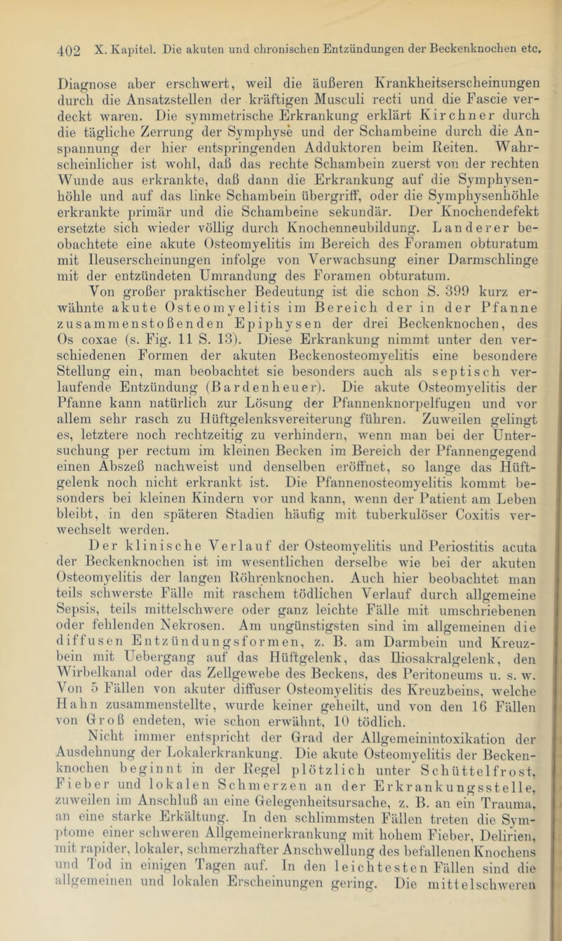 Diagnose aber erschwert, weil die äußeren Krankheitserscheinungen durch die Ansatzstellen der kräftigen Musculi recti und die Fascie ver- deckt waren. Die symmetrische Erkrankung erklärt Kirchner durch die tägliche Zerrung der Symphyse und der Schambeine durch die An- spannung der hier entspringenden Adduktoren beim Reiten. Wahr- scheinlicher ist wohl, daß das rechte Schambein zuerst von der rechten Wunde aus erkrankte, daß dann die Erkrankung auf die Symphysen- höhle und auf das linke Schambein Übergriff, oder die Symphysenhöhle erkrankte primär und die Schambeine sekundär. Der Knochendefekt ersetzte sich wieder völlig durch Knochenneubildung. Länderer be- obachtete eine akute Osteomyelitis im Bereich des Foramen obturatum mit Ileuserscheinungen infolge von Verwachsung einer Darmschlinge mit der entzündeten Umrandung des Foramen obturatum. Von großer praktischer Bedeutung ist die schon S. 399 kurz er- wähnte akute Osteomyelitis im Bereich der in der Pfanne Zusammenstößen den Epiphysen der drei Beckenknochen, des Os coxae (s. Fig. 11 S. 13). Diese Erkrankung nimmt unter den ver- schiedenen Formen der akuten Beckenosteomyelitis eine besondere Stellung ein, man beobachtet sie besonders auch als septisch ver- laufende Entzündung (Bardenheuer). Die akute Osteomyelitis der Pfanne kann natürlich zur Lösung der Pfannenknorj)elfugen und vor allem sehr rasch zu Hüftgelenksvereiterung führen. Zuweilen gelingt es, letztere noch rechtzeitig zu verhindern, wenn man bei der Unter- suchung per rectum im kleinen Becken im Bereich der Pfannengegend einen Abszeß nachAveist und denselben eröffnet, so lange das Hüft- gelenk noch nicht erkrankt ist. Die Pfannenosteomyelitis kommt be- sonders bei kleinen Kindern vor und kann, Avenn der Patient am Leben bleibt, in den späteren Stadien häufig mit tuberkulöser Coxitis ver- Avechselt werden. Der klinische Verlauf der Osteomyelitis und Periostitis acuta der Beckenknochen ist im Avesentlichen derselbe Avie bei der akuten Osteomyelitis der langen Röhrenknochen. Auch hier beobachtet man teils schAverste Fälle mit raschem tödlichen Verlauf durch allgemeine Sepsis, teils mittelschAvere oder ganz leichte Fälle mit umschriebenen oder fehlenden Kekrosen. Am ungünstigsten sind im allgemeinen die diffusen E n t z ü n d u n g s f o rmen, z. B. am Darmbein und Kreuz- bein mit Uebergang auf das Hüftgelenk, das Iliosakralgelenk, den Wirhelkanal oder das Zellgewebe des Beckens, des Peritoneums u. s. av. Von 5 Fällen von akuter diffuser Osteomyelitis des Kreuzbeins, Avelche Hahn zusammenstellte, Avurde keiner geheilt, und von den 16 Fällen von Groß endeten, Avie schon ei'Avähnt, 10 tödlich. Nicht immer entspricht der Grad der Allgemeinintoxikation der Ausdehnung der Lokalerkrankung. Die akute Osteomyelitis der Becken- knochen beginnt in der Regel plötzlich unter'Schüttelfrost, Fieber und lokalen S ch m e r z e n an der E r k r an k u n g s s t e 11 e, zuAveilen im Anschluß an eine Gelegenheitsursache, z. B. an ein Trauma, an eine starke Erkältung. In den schlimmsten Fällen treten die Sym- ptome einer scliAveren Allgemeinerkrankung mit hohem Fieber, Delirien, mit ra])ider, lokaler, schmerzhafter AiiscliAvellung des befallenen Knochens und l'od in einigen Tagen auf. ln den leichtesten Fällen sind die allgemeinen und lokalen Erscheinungen gering. Die mittelsclnveren