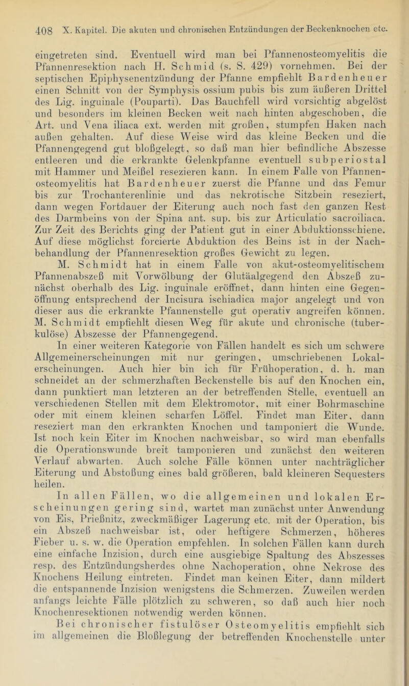 eingetreten sind. Eventuell wird man bei Pfannenosteomyelitis die Pfannenresektion nach H. Schmid (s. S. 429) vornehmen. Bei der septischen Epiphysenentzündung der Pfanne empfiehlt Bardenheuer einen Schnitt von der Symphysis ossium pubis bis zum äußeren Drittel des Lig. inguinale (Pouparti). Das Bauchfell wird vorsichtig abgelöst und besonders im kleinen Becken weit nach hinten al)geschoben, die Art. und Vena iliaca ext. werden mit großen, stumpfen Haken nach außen gehalten. Auf diese Weise wird das kleine Becken und die Pfannengegend gut bloßgelegt, so daß man hier befindliche Abszesse entleeren und die erkiankte Gelenkpfanne eventuell subperiostal mit Hammer und Meißel resezieren kann. In einem Falle von Pfannen- osteomyelitis hat Bardenheuer zuerst die Pfanne und das Femur bis zur Trochanterenlinie und das nekrotische Sitzbein reseziert, dann wegen Fortdauer der Eiterung auch noch fast den ganzen Best des Darmbeins von der Spina ant. sup. bis zur Articulatio sacroiliaca. Zur Zeit des Berichts ging der Patient gut in einer Abduktionsschiene. Auf diese möglichst forcierte Abduktion des Beins ist in der Nach- behandlung der Pfannenresektion großes Gewicht zu legen. M. Schmidt hat in einem Falle von akut-osteomyelitischem Pfannenabszeß mit Vorwölbung der Glutäalgegend den Abszeß zu- nächst oberhalb des Lig. inguinale eröffnet, dann hinten eine Gegen- öffnung entsprechend der Incisura ischiadica major angelegt und von dieser aus die erkrankte Pfannenstelle gut operativ angreifen können. M. Schmidt empfiehlt diesen Weg für akute und chronische (tuber- kulöse) Abszesse der Pfannengegend. In einer weiteren Kategorie von Fällen handelt es sich um schwere Allgemeinerscheinungen mit nur geringen, umschriebenen Lokal- erscheinungen. Auch hier bin ich für Frühoperation, d. h. man schneidet an der schmerzhaften Beckenstelle bis auf den Knochen ein, dann punktiert man letzteren an der betreffenden Stelle, eventuell an verschiedenen Stellen mit dem Elektromotor, mit einer Bohrmaschine oder mit einem kleinen scharfen Löffel. Findet man Eiter, dann reseziert man den erki-ankten Knochen und tamponiert die W^unde. Ist noch kein Eiter im Knochen nachweisbar, so wird man ebenfalls die Operationswunde breit tamponieren und zunächst den weiteren Verlauf abwarten. Auch solche Fälle können unter nachträglicher Eiterung und Abstoßung eines bald größeren, bald kleineren Sequesters heilen. In allen Fällen, wo die allgemeinen und lokalen Er- scheinungen gering sind, wartet man zunächst unter Anwendung von Eis, Frießnitz, zweckmäßiger Lagerung etc. mit der Operation, bis ein Abszeß nachweisbar ist, oder heftigere Schmerzen, höheres Fieber u. s. w. die Operation empfehlen, ln solchen Fällen kann durch eine einfache Inzision, durch eine ausgiebige S})altung des Abszesses resp. des Entzündungsherdes ohne Nachoperation, ohne Nekrose des Knochens Heilung eintreten. Findet man keinen Eiter, dann mildert die entspannende Inzision wenigstens die Schmerzen. Zuweilen Averden anfangs leichte Fälle ])lötz]ich zu schweren, so daß auch hier noch Knocheuresektionen notwendig werden können. Bei chronischer fistulöser Osteomyelitis empfiehlt sich im allgemeinen die Bloßlegung der betreffenden Knochenstelle unter