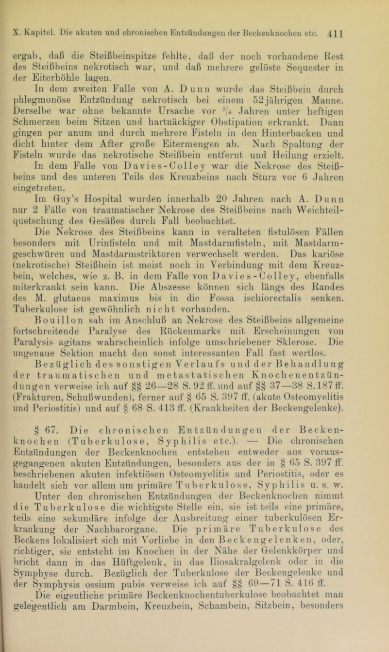 ergab, daß die Steißbeinspitze fehlte, daß der noch vorhandene Rest des Steißbeins nekrotisch war, und daß mehrere gelöste Sequester in der Eiterhöhle lagen. ln dem zweiten Falle von A. Dünn wurde das Steißbein durch phlegmonöse Entzündung nekrotisch bei einem 52jährigen Manne. Derselbe war ohne bekannte Ursache vor .Jahren unter heftigen Schmerzen beim Sitzen und hartnäckiger Obstipation erkrankt. Dann gingen per anum und durch mehrere Fisteln in den Hinterbacken und dicht hinter dem After große Eitermengen ab. Nach Spaltung der Fisteln wurde das nekrotische Steißbein entfernt und Heilung erzielt. ln dem Falle von Davies-Colley war die Nekrose des Steiß- beins und des unteren Teils des Kreuzbeins nach Sturz vor 6 Jahren eingetreten. Im Guy’s Hospital wurden innerhalb 20 Jahren nach A. Dünn nur 2 Fälle von traumatischer Nekrose des Steißbeins nach Weichteil- quetschung des Gesäßes durch Fall beobachtet. Die Nekrose des Steißbeins kann in veralteten fistulösen Fällen besonders mit Urinfisteln und mit Mastdarmfisteln, mit Mastdarm- geschwüren und Mastdarmstrikturen verwechselt werden. Das kariöse (nekrotische) Steißbein ist meist noch in Verbindung mit dem Kreuz- bein, welches, wie z. B. in dem Falle von D avie s - Colley, ebenfalls miterkrankt sein kann. Die Abszesse können sich längs des Randes des M. glutaeus maximus bis in die Fossa ischiorectalis senken. Tuberkulose ist gewöhnlich nicht vorhanden. Bouillon sah im Anschluß an Nekrose des Steißbeins allgemeine fortschreitende Paralyse des Rückenmarks mit Erscheinungen von Paralysis agitans wahrscheinlich infolge umschriebener Sklerose. Die ungenaue Sektion macht den sonst interessanten F.all fast wertlos. Bezüglich des sonstigen Verlaufs und der Behandlung der traumatischen und metastatischen Knochenentzün- dungen verweise ich auf i??; 26—28 S. 92 ff. und auf 37—38 S. 187 fi‘. (Frakturen, Schußwunden), ferner auf 65 S. 397 ff. (akute Osteomyelitis und Periostitis) und auf § 68 S. 413 ff. (Krankheiten der Beckengelenke). 67. Die chronischen Entzündungen der Becken- knochen (Tuberkulose, Syphilis etc.). — Die chroni.schen Entzündungen der Beckenknochen entstehen entweder aus voraus- gegangenen akuten Pintzündungen, besonders aus der in ^ 65 S. 397 ff. beschriebenen akuten infektiösen Osteomyelitis und Periostitis, oder es handelt sich vor allem um primäre Tuberkulose, Syphilis u. s. w. Unter den chronischen Entzündungen der Beckenknochen nimmt die Tuberkulose die wichtigste Stelle ein, sie ist teils eine primäre, teils eine sekundäre infolge der Ausbreitung einer tuberkulösen Er- krankung der Nachbarorgane. Die primäre Tuberkulose des Beckens lokalisiert sich mit \orliebe in den Beckengelenken, oder, richtiger, sie entsteht im Knochen in der Nähe der Gelenkkörper und bricht dann in das Hüftgelenk, in das lliosakralgelenk oder in die Symj)hyse durch. Bezüglich der Tuberkulose der Beckengelenke und der Symphysis ossium pubis verweise ich auf 69 — 71 S. 416 fi‘. _ Die eigentliche primäre Beckenknochentuberkulose beobachtet man gelegentlich am Darmbein, Kreuzbein, Schambein, Sitzbein, besonders