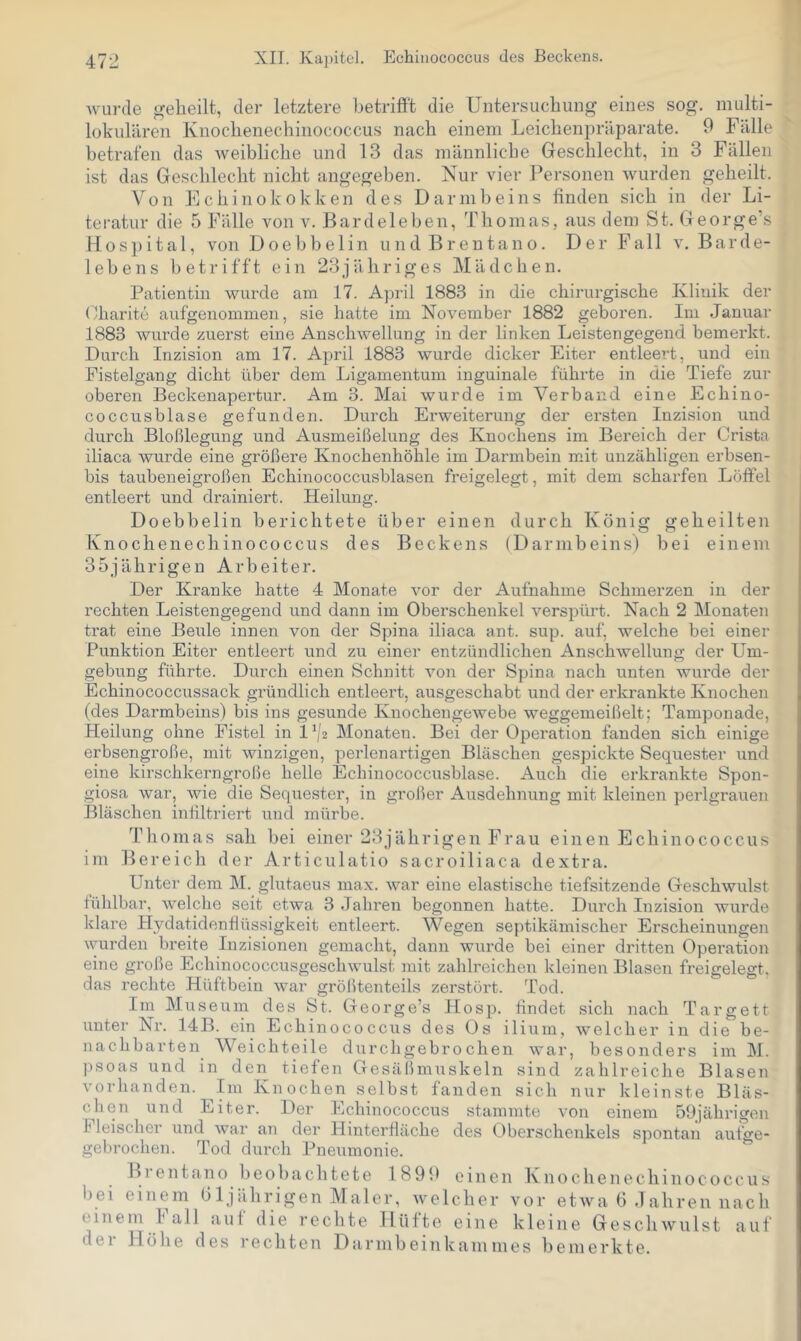 Avurde der letztere betrifi’t die Untersucliung eines sog. multi- lükiililren Knochenechinococcus nach einem Leichenpräparate. 9 Fälle betrafen das Aveibliche und 13 das männliche Geschlecht, in 3 Fällen ist das Geschlecht nicht angegeben. Nur vier Personen Avurden geheilt. Von Echinokokken des Darmbeins finden sich in der Li- teratur die 5 Fälle von v. Bardeleben, Thomas, aus dem St. George’s Hospital, vonDoebbelin undBreutano. Der Fall v, Barde- lebens betrifft ein 23jähriges Mädchen. Patientin Avurde am 17. April 1883 in die chirurgische Klinik der Gharite aufgenonimen, sie hatte im November 1882 geboren. Im Januar 1883 Aviu'de zuerst eine AnscliAvellung in der linken Leistengegend bemerkt. Durch Inzision am 17. April 1883 wurde dicker Eiter entleert, und ein Fistelgang dicht über dem Ligamentum inguinale führte in die Tiefe zur oberen Beckenapertur. Am 3. Mai wurde im Verband eine Echino- coccusblase gefunden. Durch Erweiterung der ersten Inzision und durch Bloßlegung und Ausmeißelung des Knochens im Bereich der Crista iliaca Avurde eine größere Knocbenhöhle im Darmbein mit unzähligen erbsen- bis tauben ei großen Echinococcusblasen freigelegt, mit dem scharfen Löffel entleert und drainiert. Heilung. Doebbelin berichtete über einen durch König geheilten Knochenechinococcus des Beckens (Darmbeins) bei einem 35jährigen Arbeiter. Der Kranke hatte 4 Monate vor der Aufnahme Schmerzen in der rechten Leistengegend und dann im Oberschenkel A^erspürt. Nach 2 Monaten trat eine Beule innen von der Spina iliaca ant. sup. auf, welche bei einer Punktion Eiter entleert und zu einer entzündlichen AnschAvellung der Um- gebung führte. Durch einen Schnitt Amn der Spina nach unten Avurde der Echinococcussack gründlich entleert, ausgeschabt und der erkrankte Knochen (des Darmbeins) bis ins gesunde Knochengewebe weggemeißelt: Tamponade, Heilung ohne Fistel in 1^/2 Monaten. Bei der Operation fanden sich einige erbsengroße, mit Avinzigen, perlenai'tigen Bläschen gespickte Sequester und eine kirschkerngroße helle Echinococcusblase. Auch die erkrankte Spon- giosa war, Avie die Sequester, in großer Ausdehnung mit kleinen perlgrauen Bläschen infiltriert und mürbe. Thomas sah bei einer 23jährigen Frau einen Echinococcus im Bereich der Articulatio sacroiliaca dextra. Unter dem M. glutaeus max. Avar eine elastische tiefsitzende Geschwulst fühlbar, Avelche seit etwa 3 Jahren begonnen hatte. Durch Inzision wurde klare Hydatidentlüssigkeit entleert. Wegen septikämischer Erscheinungen wurden breite Inzisionen gemacht, dann wurde bei einer dritten Operation eine große Echinococcusgeschwulst mit zahlreichen kleinen Blasen freigelegt, das rechte Hüftbein Avar größtenteils zerstört. Tod. Im Museum des St. George’s Hosp. findet sich nach Targett unter Nr. 14B. ein Echinococcus des Os ilium, Avelcher in die be- nachbarten Weichteile durchgebrochen Avar, besonders im M. psoas und in den tiefen Gesäßmuskeln sind zahlreiche Blasen vorhanden. ^Im Knochen selbst fanden sich nur kleinste Bläs- chen und Eiter. Der Echinococcus stammte von einem 59jährigen Fleischer und Avar an der Hinterfläche des Oberschenkels spontan aufo'e- gebrochen. Tod durch Pneumonie. ^ B1 e 111 a n o b e o b a c li t e t e 1899 einen K n o c h e n e c h i n o c o c c u s liei einem bIjäbrigen Maler, Avelcber vor etAva 6 .1 aliren nach einem lall aut die rechte Hüfte eine kleine GescliAvulst auf dei Hölle des rechten Darmbeinkammes bemerkte.