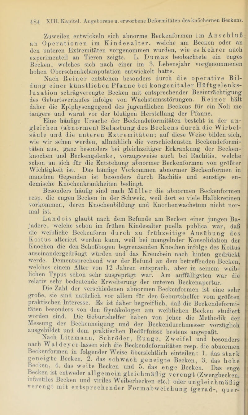 Zuweilen entwickeln sich abnorme Beckenfornien im Anschluß an Operationen im Kindesalter, weiche am Becken oder an den unteren Extremitäten vorgenommen wurden, wie es Kehrer auch experimentell an Tieren zeigte. L. Dumas beobachtete ein enges Becken, welches sich nach einer im 3. Lebensjahr vorgenommenen hohen Oberschenkelamputation entwickelt hatte. Nach Keiner entstehen besonders durch die operative Bil- dung einer künstlichen Pfanne hei kongenitaler Hüftgelenks- luxation schrägverengte Becken mit entsprechender Beeinträchtigung des Gehurtsverlaufes infolge von Wachstumsstörungen. Reiner hält daher die Epiphysengegend des jugendlichen Beckens für ein Noli me tangere und warnt vor der blutigen Herstellung der Pfanne. Eine häufige Ursache der Beckendeformitäten besteht in der un- gleichen (abnormen) Belastung des Beckens durch die Wirbel- säule und die unteren Extremitäten; auf diese Weise bilden sich, wie wir sehen werden, allmählich die verschiedensten Beckendeformi- täten aus, ganz besonders bei gleichzeitiger Erkrankung der Becken- knochen und Beckengelenke, vorzugsweise auch bei Rachitis, welche schon an sich für die Entstehung abnormer Beckenformen von größter Wichtigkeit ist. Das häufige Vorkommen abnormer Beckenformen in manchen Gegenden ist besonders durch Rachitis und sonstige en- demische Knochenkrankheiten bedingt. Besonders häufig sind nach Müller die abnormen Beckenformen resp. die engen Becken in der Schweiz, weil dort so viele Halbkretinen Vorkommen, deren Knochenbildung und Knochenwachstum nicht nor- mal ist. Landois glaubt nach dem Befunde am Becken einer jungen Ba- jadere, welche schon im frühen Kindesalter puella publica war, daß die weibliche Beckenform durch zu frühzeitige Ausübung des Koitus alteriert werden kann, weil bei mangelnder Konsolidation der Knochen die den Schoßbogen begrenzenden Knochen infolge des Koitus auseinandergedrängt würden und das Kreuzbein nach hinten gedrückt werde. Dementsprechend war der Befund an dem betreffenden Becken, welches einem Alter von 12 .Jahren entsprach, aber in seinem weib- lichen Typus schon sehr ausgeprägt war. Am auffällig.sten war die relativ sehr bedeutende Erweiterung der unteren Beckena])ertur. Die Zahl der verschiedenen abnormen Beckenformen ist eine sein- große, sie sind natürlich vor allem für den Geburtshelfer vom größten praktischen Interesse. Es ist daher begreiflich, daß die Beckendeformi- täten besonders von den Gynäkologen am Aveiblichen Becken studiert Avorden sind. Die Geburtshelfer haben von jeher die Methodik der Messung der Beckenneigung und der Beckendurchmesser vorzüglich ausgebildet und dem praktischen Bedürfnisse bestens angepaßt. Nach Litzmann, Schröder, Runge, ZAveifel und besonders nach Waldeyer lassen sich die Beckendeformitäten resp. die abnormen Beckentormen in folgender Weise übersichtlich einteilen: 1. das stark pneigte Becken, 2. das scliAvach geneigte Becken, 3. das hohe Becken, 4. das weite Becken und 5. das enge Becken. Das eno-e Becken ist entAveder allgemein gleichmäßig verengt (ZAvergbecken, infantiles Becken und viriles Weiberbecken etc.) oder ungleichmäßic^ veiengt mit entsprechender PormabAA'^eichung (gerad-, quer-