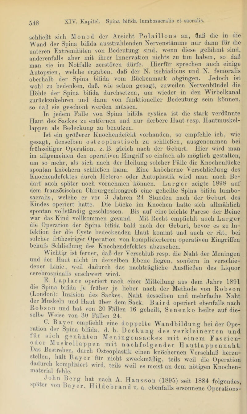 schließt sich Monod der Ansicht Polaillons an, flaß die in die Wand der S}nna bifida ausstrahlenden Nervenstämme nur dann für die unteren Extremitäten von Bedeutung sind, wenn diese gelähmt sind, anderenfalls aber mit ihrer Innervation nichts zu tun haben, so daß man sie im Notfälle zerstören dürfe. Hierfür sprechen auch einige Autopsien, welche ergaben, daß der N. ischiadicus und N. femoralis oberhalb der Spina bifida vom Rückenmark abgingen. Jedoch ist wohl zu bedenken, daß, wie schon gesagt, zuweilen Nervenbündel die Höhle der Spina bifida durchsetzen, um Avieder in den Wirbelkanal zurückzukehren und dann von funktioneller Bedeutung sein können, so daß sie geschont werden müssen. In jedem Falle von Spina bifida cystica ist die stark verdünnte Haut des Sackes zu entfernen und nur derbere Haut resp. Hautmuskel- lappen als Bedeckung zu benutzen. Ist ein größerer Knochendefekt vorhanden, so empfehle ich, Avie gesagt, denselben osteoplastisch zu schließen, ausgenommen bei frühzeitiger Operation, z. B. gleich nach der Geburt. Hier wird man im allgemeinen den operativen Eingriff so einfach als möglich gestalten, um so mehr, als sich nach der Heilung solcher Fälle die Knochenlücke spontan knöchern schließen kann. Eine knöcherne Verschließung des Knochendefektes durch Hetero- oder Autoplastik Avird man nach Be- darf auch später noch vornehmen können. Larger zeigte 1898 auf dem französischen Chirurgenkongreß eine geheilte Spina bifida lumbo- sacralis, welche er vor 3 Jahren 24 Stunden nach der Geburt des Kindes operiert hatte. Die Lücke im Knochen hatte sich allmählich spontan vollständig geschlossen. Bis auf eine leichte Parese der Beine war das Kind vollkommen gesund. Mit Recht empfiehlt auch Larger die Operation der Spina bifida bald nach der Geburt, bevor es zu In- fektion der die Cyste bedeckenden Haut kommt und auch er rät, bei solcher frühzeitiger Operation von komplizierteren operativen Eingrifien behufs Schließung des Knochendefektes abzusehen. Wichtig ist ferner, daß der Verschluß resp. die Naht der Meningen und der Haut nicht in derselben Ebene liegen, sondern in verschie- dener Linie, Aveil dadurch das nachträgliche Ausfließen des Liquor cerebrospinalis erschAvert Avird. E. Laplace operiert nach einer Mitteilung aus dem Jahre 1891 die S[)ina bifida je früher je lieber nach der Methode von Robson (London): Inzision des Sackes, Naht desselben und mehrfache Naht der Muskeln und Haut über dem Sack. Baird operiert ebenfalls nach Robson und hat von 20 Fällen 16 geheilt, Senenko heilte auf die- selbe Weise von 30 Fällen 24. C. Bayer empfiehlt eine doppelte Wandbildung bei der Ope- lation der Spina bifida, d. h. Deckung des verkleinerten und genähten Meningensackes mit einem Fascien- oi ei Muskellappen mit nachfolgender Hautlappennaht. as Bestreben, durch Osteoplastik einen knöchernen Verschluß herzu- ste len, halt Bayer für nicht ZAveckmäßig, teils Aveil die Operation (cKuici om})liziert Avird, teils Aveil es meist an dem nötigen Knochen- material fehle. John Berg hat nach A. Hansson (1895) seit 1884 folgendes, i'pa ei von Bayer, Hildebrand u. a. ebenfalls ersonnene Operations-