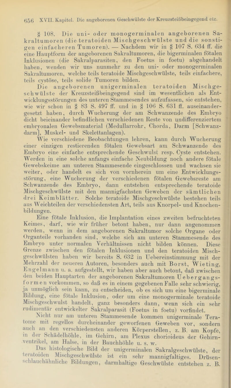 i; 108. Die uni- oder monogerminalen angeborenen Sa- kraltuinoren (die teratoiden Mischgescbwülste und die sonsti- gen einfacheren Tumoren). — Nachdem wir in ^ 107 S. 034 ff‘. die eine Haii])tform der angeborenen Sakraltumoren, die bigerminalen fötalen Inklusionen (die Sakral])arasiten, den Foetus in foetu) abgehandelt haben, wenden wir uns nunmehr zu den uni- oder monogerminalen Sakraltumoren, welche teils teratoide Mischgeschwülste, teils einfachere, teils cystöse, teils solide Tumoren bilden. Die angeborenen unigerminalen teratoiden Mischge- schwülste der Kreuzsteißbeingegend sind im wesentlichen als Ent- Avicklungsstörungen des unteren Stammesendes aufzufassen, sie entstehen, wie wir schon in J; 83 S. 497 ff. und in 100 S. 631 ff. auseinander- tjesetzt haben, durch Wucherung der am Schwanzende des Embrvo dicht beieinander befindlichen verschiedenen Reste von undifferenziertem embryonalen Gewebsmaterial (Medullarrohr, Chorda, Darm [SchAvanz- darm], Muskel- und Skelettanlagen). Wie verschiedene Beobachtungen lehren, kann durch Wucherung einer einzigen restierenden fötalen Gewebsart am SchAvanzende des Embryo eine einfache entsprechende GeschAvulst resp. Cyste entstehen. Werden in eine solche anfangs einfache Neubildung noch andere fötale GeAvebskeime am unteren Stammesende eingeschlossen und Avachsen sie Aveiter, oder handelt es sich von vornherein um eine EntAvicklunffs- .Störung, eine Wucherung der verschiedenen fötalen GeAvebsreste am Schwanzende des Embryo, dann entstehen entsprechende teratoide MischgescliAvülste mit den mannigfachsten GeAveben der sämtlichen drei Keimblätter. Solche teratoide MischgeschAvülste bestehen teils aus Weichteilen der verschiedensten Art, teils aus Knorpel- und Knochen- bildungen. Eine fötale Inklusion, die Implantation eines zAveiteii befruchteten Keimes, darf, Avie Avir früher betont haben, nur dann angenommen Averden, Avenn in dem angeborenen Sakraltumor solche Organe oder Organteile vorhanden sind, Avelche sich am unteren Stammesende des Embryo unter normalen Verhältnissen nicht bilden können. Diese Grenze ZAvischen den fötalen Inklusionen und den teratoiden Misch- geschAvülsten haben Avir bereits S. 632 in Uebereinstimmung mit der Mehrzahl der neueren Autoren, besonders auch mit Borst, Wieting, Engelniann u. a. aufgestellt, Avir haben aber auch betont, daß zAvischen den beiden Hauptarten der angeborenen Sakraltunioren Ueb er gangs- formen Vorkommen, so daß es in einem gegebenen Falle sehr schAAuerig, ja unmöglich sein kann, zu entscheiden, ob es sich um eine bigerniinale Bildung, eine fötale Inklusion, oder um eine monogerminale teratoide MischgeschAvulst handelt, ganz besonders dann, Avenn sich ein sehr rudimentär entAvickelter Sakralparasit (Foetus in foetu) vorfindet. Nicht nur am unteren Stammesende kommen unigerminale Tera- tome mit regellos durcheinander geAvorfenen GeAveben vor, sondern auch an^ den verschiedensten anderen Kör})erstellen, z. B. am Kopfe, in der Schädelhöhle, im Gehirn, am Plexus chorioideus der Gehirn- A'entrikel, am Halse, in der Bauchhöhle u. s. A\^ Das histologische llild der unigerminalen SakralgescliAvlilste, der teratoiden MischgescliAvülste ist ein sehr mannigfaltiges. Drüsen- schlauchähnhche Bildungen, darmhaltige Geschwülste entstehen z. B.