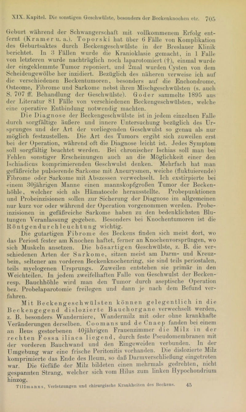 Geburt wiihrend der Schwangerschaft mit vollkommenem Erfolg ent- fernt (Kramer u. a.). Toporski hat über G Fälle von Kom])likation des Geburtsaktes durch Beckengeschwülste in der Breslauer Klinik berichtet. In G Fällen wurde die Kranioklasie gemacht, in 1 Falle von letzteren wurde nachträglich noch laparotomiert (f), einmal wurde der eingeklemmte Tumor re])oniert, und 2nial wurden (\ysten von dem Scheidengewölbe her inzidiert. Bezüglich des näheren verweise ich auf die verschiedenen Beckentumoren, besonders auf die Enchondronie. Osteome, Fibrome und Sarkome nebst ihren Mischge.schwülsten (s. auch S. 707 ff. Behandlung der Geschwülste). Goder sammelte 1895 aus der Literatur 81 Fälle von verschiedenen Beckengeschwülsten, welche eine operative Entbindung notwendig machten. Die Diagnose der Beckengeschwül.ste ist in jedem einzelnen Falle durch sorgfältige äußere und innere Untersuchung bezüglich des Ur- sprunges und der Art der vorliegenden Geschwulst so genau als nur möglich festzustellen. Die Art des Tumors ergibt sich zuweilen erst bei der Operation, während oft die Diagnose leicht ist. .Jedes Symptom soll .sorgfältig beachtet werden. Bei chronischer Ischias soll man bei Fehlen sonstiger Jürscheinungen auch an die Möglichkeit einer den Ischiadicus komprimierenden Geschwulst denken. Mehrfach hat man gefäßreiche pulsierende Sarkome mit Aneurysmen, w^eiche (fluktuierende) Fibrome oder Sarkome mit Abszessen verwechselt. Ich exstirpierte bei einem 30jährigen Manne einen mannskopfgroßen Tumor der Becken- höhle, welcher sich als Ilämatocele herausstellte. Probe})unktionen und Brobeinzisionen sollen zur Sicherung der Diagnose im allgemeinen nur kurz vor oder während der Operation vorgenommen werden. Probe- inzisionen in gefäßreiche Sarkome haben zu den bedenklichsten Blu- tungen Veranlassung gegeben. Besonders ])ei Knochentumoren ist die B ö n t g e n d u r c h 1 e u c h t u n g wichtig. Die gutartigen Fibrome des Beckens linden sich meist dort, wo das Periost fester am Knochen haftet, ferner an Knochenvorsprüngen, wo sich Muskeln ansetzen. Die bösartigen Geschwülste, z. B. die ver- schiedenen Arten der Sarkome, sitzen meist am Darm- und Kreuz- bein, .seltener am vorderen Beckenknochenring, sie sind teils periostalen, teils myelogenen Ursprungs. Zuweilen entstehen sie primär in den Weichteilen. In jedem zweifelhaften Falle von Geschwmlst der Becken- resp. Bauchhöhle wird man den Tumor durch aseptische Operation bez. Probelaparotomie freilegen und dann je nach dem Befund ver- fahren. Mit Beck engeschwülsten können gelegentlich in die Beckengegend dislozierte Bauch Organe verwechselt werden, z. B. besonders Wanderniere, Wandermilz mit oder ohne krankhafte Veränderungen derselben. Coomans und de (..naeji fanden bei einem an Ileus gestorbenen 40jährigen Frauenzimmer die Milz in der rechten Fossa iliaca liegend, durch feste Pseudomembranen mit der vorderen Bauchwand und den Eingeweiden verbunden, ln der Umgebung w^ar eine frische Peritonitis vorhanden. Die dislozieite Milz komprimierte das Ende des lleum, so daß Darmverschließung eingetieten war. Die Gefäße der Milz bildeten einen mehrmals gedrehten, nicht gespannten Strang, welcher sich vom Hilus zum linken Hypochondiium hinzog. Tillmanns, Verletzungen und chirurgische Krankheiten des Beckens. 45