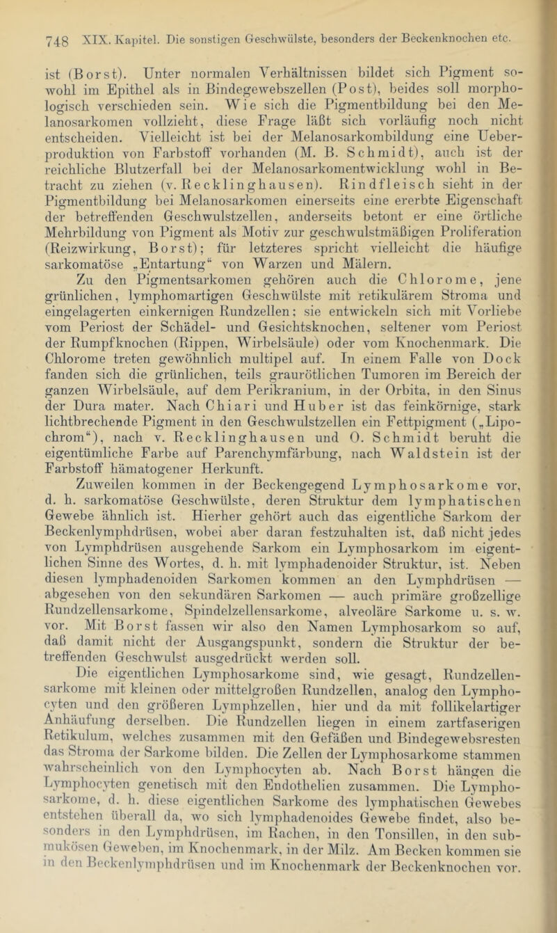 ist (Borst). Unter normalen Verhältnissen bildet sich Pigment so- wohl im Epithel als in ßindegewebszellen (Post), beides soll morpho- logisch verschieden sein. W i e sich die Pigmenthildung bei den Me- lanosarkomen vollzieht, diese Frage läßt sich vorläufig noch nicht entscheiden. Vielleicht ist hei der Melanosarkombildung eine Ueber- produktion von Farbstoff vorhanden (M. B. Schmidt), auch ist der reichliche Blutzerfall bei der Melanosarkomentwicklung wohl in Be- tracht zu ziehen (v. Recklinghausen). Rindfleisch sieht in der Pigmentbildung bei Melanosarkomen einerseits eine ererbte Eigenschaft der betreffenden Geschwulstzellen, anderseits betont er eine örtliche Mehrbildung von Pigment als Motiv zur geschwulstmäßigen Proliferation (Reizwirkung, Borst); für letzteres spricht vielleicht die häufige sarkomatöse „Entartung“ von Warzen und Malern. Zu den Pigmentsarkomen gehören auch die Chloronie, jene grünlichen, lymphomartigen Geschwülste mit retikulärem Stroma und eingelagerten einkernigen Rundzellen; sie entwickeln sich mit Vorliebe vom Periost der Schädel- und Gesichtsknochen, seltener vom Periost der Rumpfknochen (Rippen, Wirbelsäule) oder vom Knochenmark. Die Chlorome treten gewöhnlich multipel auf. In einem Falle von Dock fanden sich die grünlichen, teils graurötlichen Tumoren im Bereich der ganzen Wirbelsäule, auf dem Perikranium, in der Orbita, in den Sinus der Dura mater. Nach Chiari und Huber ist das feinkörnige, stark lichtbrechende Pigment in den Geschwulstzellen ein Fettpigment („Lipo- chrom“), nach v. Recklinghausen und 0. Schmidt beruht die eigentümliche Farbe auf Parenchymfäi’bung, nach Wald st ein ist der Farbstoff hämatogener Herkunft. Zuweilen kommen in der Beckengegend Lymphosarkome vor, d. h. sarkomatöse Geschwülste, deren Struktur dem lymphatischen Gewebe ähnlich ist. Hierher gehört auch das eigentliche Sarkom der Beckenlymphdrüsen, wobei aber daran festzuhalten ist, daß nicht jedes von Lymphdrüsen ausgehende Sarkom ein Lymphosarkom im eigent- lichen Sinne des Wortes, d. h. mit lymphadenoider Struktur, ist. Neben diesen lymphadenoiden Sarkomen kommen an den Lymphdrüsen — abgesehen von den sekundären Sarkomen — auch primäre großzellige Rundzellensarkome, Spindelzellensarkome, alveoläre Sarkome u. s. w. vor. Mit Borst fassen wir also den Namen Lymphosarkom so auf, daß damit nicht der Ausgangspunkt, sondern die Struktur der be- treffenden Geschwulst ausgedrückt werden soll. Die eigentlichen Lymphosarkome sind, wie gesagt, Rundzellen- sarkome mit kleinen oder mittelgroßen Rundzellen, analog den Lympho- C3ffen und den größeren Lymphzellen, hier und da mit follikelartiger Anhäufung derselben. Die Rundzellen liegen in einem zartfaserigen Retikulum, welches zusammen mit den Gefäßen und Bindegewebsresten das Stroma der Sarkome bilden. Die Zellen der Lymphosarkome stammen wahrscheinlich von den Lymphocyten ab. Nach Borst hängen die Lymphocvten genetisch mit den Endothelien zusammen. Die Lympho- sarkome, d. h. diese eigentlichen Sarkome des Ijunphatischen Gewebes entstehen überall da, wo sich lymphadenoides Gewebe findet, also be- sonders in den Lymphdrüsen, im Rachen, in den Tonsillen, in den sub- mukösen Geweben, im Knochenmark, in der Milz. Am Becken kommen sie in den Beckenl^unphdrüsen und im Knochenmark der Beckenknochen vor.