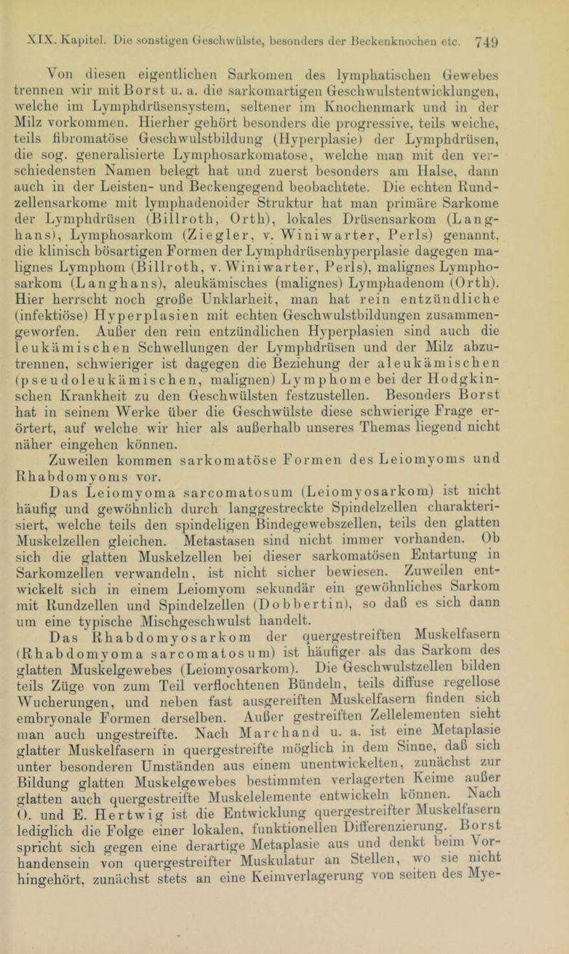 Von diesen eigentlichen Sarkomen des lymphatischen Gewebes trennen wir mit Borst u. a. die sarkomartigen Geschwulstentwicklungen, welche im Lymphdrüsensystem, seltener im Knochenmark und in der Milz Vorkommen. Hierher gehört besonders die progressive, teils weiche, teils libromatöse Geschwulstbildung (Hyperplasie) der Lymphdrüsen, die sog. generalisierte Lymphosarkomatose, welche man mit den ver- schiedensten Namen belegt hat und zuerst besonders am Halse, dann auch in der Leisten- und Beckengegend beobachtete. Die echten Rund- zellensarkonie mit lymphadenoider Struktur hat man primäre Sarkome der Lymphdrüsen (Billroth, Orth), lokales Drüsensarkom (Lang- hans), Lymphosarkom (Ziegler, v. Winiwarter, Perls) genannt, die klinisch bösartigen Formen der Lymphdrüsenhyperplasie dagegen ma- lignes Lymphom (Billroth, v. Winiwarter, Perls), malignes Lympho- sarkom (Langhaus), aleukämisches (malignes) L3miphadenom (Orth). Hier herrscht noch große Unklarheit, man hat rein entzündliche (infektiöse) Hyperplasien mit echten Geschwulstbildungen zusammen- geworfen. Außer den rein entzündlichen Hyperplasien sind auch die leukämischen Schwellungen der Lymphdrüsen und der Milz abzu- trennen, schwieriger ist dagegen die Beziehung der aleukämischen (pseudoleukämischen, malignen) Lymphome bei der Hodgkin- schen Krankheit zu den Geschwülsten festzustellen. Besonders Borst hat in seinem Werke über die Geschwülste diese schwierige Frage er- örtert, auf welche wir hier als außerhalb unseres Themas liegend nicht näher eingehen können. Zuweilen kommen sarkomatöse Formen des Leiomyoms und Rhabdomyonis vor. Das Leiomyoma sarcomatosum (Leiomyosarkom) ist nicht häufig und gewöhnlich durch langgestreckte Spindelzellen charakteri- siert, welche teils den spindeligen Bindegewebszellen, teils den glatten Muskelzellen gleichen. Metastasen sind nicht immer vorhanden. Ob sich die glatten Muskelzellen bei dieser sarkomatösen Entartung in Sarkomzellen verwandeln, ist nicht sicher bewiesen. Zuweilen ent- wickelt sich in einem Leiomyom sekundär ein gewöhnliches Sarkom mit Rundzellen und Spindelzellen (Dobbertin), so daß es sich dann um eine typische Mischgeschwulst handelt. Das Rhabdomyosarkom der quergestreiften Muskelfasern iRhabdomyoma sarcomatosum) ist häufiger als das Sarkom des glatten Muskelgewebes (Leiomyosarkom). Die Geschwulstzellen bilden teils Züge von zum Teil verflochtenen Bündeln, teils diffuse regellose Wucherungen, und neben fast ausgereiften Muskelfasern finden sich embryonale Formen derselben. Außer gestreiften Zellelementen sieht man auch ungestreifte. Nach Marchand u. a. ist eine Metaplasie glatter Muskelfasern in quergestreifte möglich in dem Sinne, daß sich unter besonderen Umständen aus einem unentwickelten, zunächst zur Bildung glatten Muskelgewebes bestimmten verlagerten Keime außer glatten auch quergestreifte Muskelelemente entwickeln können. Nac O. und E. Hertwig ist die Entwicklung quergestreifter Muskelfasern lediglich die Folge einer lokalen, funktionellen Difterenzieiung. Borst spricht sich gegen eine derartige Metaplasie aus und denkt beim Vor- handensein von quergestreifter Muskulatur an Stellen, wo sic oicht hingehört, zunächst stets an eine Keimverlagerung von seiten des Mye-