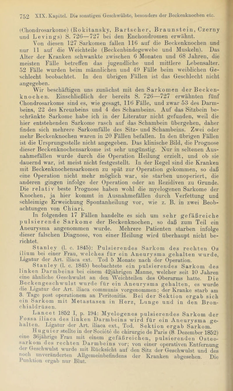(Chondrosarkome) (Rokitansky, Bartscher, Braunstein, Czerny und Levings) S. 72(3—727 hei den Enchondromen erwähnt. Von diesen 127 Sarkomen fallen 116 auf die Beckenknochen und nur 11 auf die Weichteile (Beckenbindegewebe und Muskeln). Das Alter der Kranken schwankte zwischen 6 Monaten und 68 Jahren, die meisten Fälle betreften das jugendliche und mittlere Lebensalter. 52 Fälle wurden beim männlichen und 49 Fälle beim weiblichen Ge- schlecht beobachtet. In den übrigen Fällen ist das Geschlecht nicht angegeben. Wir beschäftigen uns zunächst mit den Sarkomen der Becken- knochen. Einschließlich der bereits S. 726—727 erwähnten fünf Chondrosarkome sind es, wie gesagt, 116 Fälle, und zwar 53 des Darm- beins, 22 des Kreuzbeins und 4 des Schambeins. Auf das Sitzbein be- schränkte Sarkome habe ich in der Literatur nicht gefunden, weil die hier entstehenden Sarkome rasch auf das Schambein übergehen, daher linden sich mehrere Sarkomfälle des Sitz- und Schambeins. Zwei oder mehr Beckenknochen waren in 20 Fällen befallen. In den übrigen Fällen ist die Ursprungsstelle nicht angegeben. Das klinische Bild, die Prognose dieser Beckenknochensarkome ist sehr ungünstig. Nur in seltenen Aus- nahmefällen wurde durch die Operation Heilung erzielt, und ob sie dauernd war, ist meist nicht festgestellt. In der Regel sind die Kranken mit Beckenknochensarkomen zu spät zur Operation gekommen, so daß eine Operation nicht mehr möglich war, sie starben unoperiert, die anderen gingen infolge der Operation oder an Rezidiven zu Grunde. Die relativ beste Prognose haben wohl die myelogenen Sarkome der Knochen, ja hier kommt in Ausnahmefällen durch Verfettung und schleimige Erweichung Spontanheilung vor, wie z. B. in zwei Beob- achtungen von Chiari. In folgenden 17 Fällen handelte es sich um sehr gefäßreiche pulsierende Sarkome der Beckenknochen, so daß zum Teil ein Aneurysma angenommen wurde. Mehrere Patienten starben infolge dieser falschen Diagnose, von einer Heilung wird überhaupt nicht be- richtet. Stanley (l. c. 1845): Pulsierendes Sarkom des rechten Os ilium bei einer Frau, welches für ein Aneurysma gehalten wurde, Ligatur der Art. iliaca ext. Tod 5 Monate nach der Operation. Stanley (1. c. 1845) beobachtete ein pulsierendes Sarkom des linken Darmbeins bei einem 42jährigen Manne, welcher seit 10 Jahren eine ähnliche Geschwulst an den Weichteilen des Oberarms hatte. Die Beckengeschwulst wurde für ein Aneurysma gehalten, es wurde die Ligatur der Art. iliaca communis vorgenommen; der Kranke starb am 3. Tage post Operationen! an Peritonitis. Bei der Sektion ergab sich ein Sarkom mit Metastasen in Herz, Lunge und in den Bron- chialdrüsen. Lancet 1852 I, p. 194: Myelogenes pulsierendes Sarkom der I ossa iliaca des linken Darmbeins wird für ein Aneurysma ge- halten. Ligatur der Art. iliaca ext., Tod. Sektion ergab Sarkom. H uguier stellte in der Societe de Chirurgie de Paris (8. Dezember 1852) eine 36jährige Frau mit einem gefäßreichen, pulsierenden Osteo- sarkom des rechten Darmbeins vor; von einer operativen Entfernuno’ der Geschwulst wurde mit Rücksicht auf den Sitz der Geschwulst und des nocli unveränderten Allgemeinbefindens der Kranken abgesehen. Die 1 unktion ergab nur Blut.