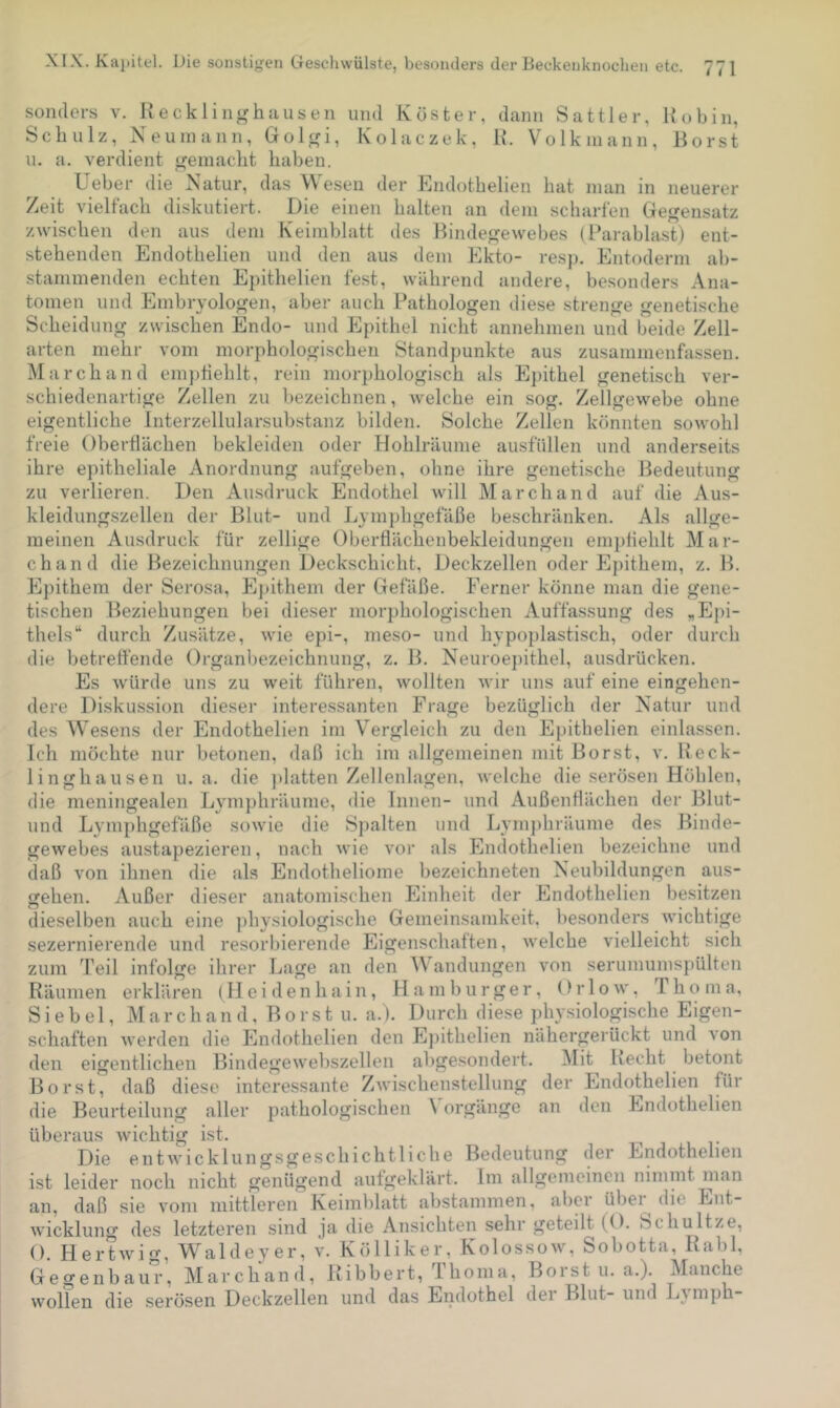 sonders v. Recklinghausen und Köster, dann Sattler, Robin, Schulz, Neuinann, Golgi, Kolaczek, R. Volkniann, Borst u. a. verdient gemacht haben. Ueber die Natur, das Wesen der Endothelien hat man in neuerer Zeit vielfach diskutiert. Die einen halten an dem scharfen Gegensatz zwischen den aus dem Keimblatt des Bindegewebes (Barablast) ent- stehenden Endothelien und den aus dem Ekto- resj). Entoderm ab- stanimenden echten Epithelien fest, während andere, besonders Ana- tomen und Embryologen, aber auch Pathologen diese strenge genetische Scheidung zwischen Endo- und Epithel nicht annehmen und beide Zell- arten mehr vom morphologischen Standpunkte aus zusammenfassen. March and em]diehlt, rein morphologisch als Epithel genetisch ver- schiedenartige Zellen zu bezeichnen, welche ein sog. Zellgewebe ohne eigentliche Interzellularsubstanz bilden. Solche Zellen könnten sowohl freie Oberflächen bekleiden oder Hohlräume ausfüllen und anderseits ihre epitheliale Anordnung aufgeben, ohne ihre genetische Bedeutung zu verlieren. Den Ausdruck Endothel will March and auf die Aus- kleidungszellen der Blut- und Lymphgefäße beschränken. Als allge- meinen Ausdruck für zellige Oberflächenbekleidungen em})flehlt Mar- ch and die Bezeichnungen Deckschicht, Deckzellen oder Epithem, z. B. Epithem der Serosa, E})ithem der Gefäße. Ferner könne man die gene- tischen Beziehungen bei dieser morphologischen Auffassung des „Epi- thels“ durch Zusätze, wie epi-, meso- und hypoplastisch, oder durch die betrefl’ende Organbezeichnung, z. B. Neuroej)ithel, ausdrücken. Es würde uns zu weit führen, wollten wir uns auf eine eingehen- dere Diskussion dieser interessanten Frage bezüglich der Natur und des Wesens der Endothelien im Vergleich zu den Epithelien einlassen. Ich möchte nur betonen, daß ich im allgemeinen mit Borst, v. Reck- linghausen u. a. die ])latten Zellenlagen, welche die serösen Höhlen, die meningealen Lymphräume, die Innen- und Außenflächen der Blut- und Lymphgefäße sowie die Spalten und Lym])hräume des Binde- gewebes austapezieren, nach wie vor als Endothelien bezeichne und daß von ihnen die als Endotheliome bezeichneten Neubildungen aus- gehen. Außer dieser anatomischen Einheit der Endothelien besitzen dieselben auch eine physiologische Gemeinsamkeit, besonders wichtige sezernierende und resorbierende Eigenschaften, welche vielleicht sich zum l’eil infolge ihrer Lage an den Wandungen von serumumspülten Räumen erklären (Hei i:lenhain, Hamburger, Or 1 o w, Tho ma. Sie bei, March and. Borst u. a.). Durch diese physiologische Eigen- schaften werden die Endothelien den Ej)ithelien nähergerückt und von den eigentlichen Bindegewebszellen aligesondert. Mit Recht betont Borst, daß diese interessante Zwischenstellung der Endothelien für die Beurteilung aller pathologischen \ orgänge an den Endothelien überaus wichtig ist. Die entACHcklungsgeschichtliche Bedeutung der Endothelien ist leider noch nicht genügend aufgeklärt. Im allgemeinen nimmt man an, daß sie vom mittleren Keimblatt abstammen, aber übei die Ent- wicklung des letzteren sind ja die Ansichten sehr geteilt (O. Schnitze, O. Hertwig, Waldeyer, v. Kölliker, Kolossow, Sobotta, Rabl, Gegenbaur, March and, Ribbert, Ihoma, Borst u. a.). Manche wollen die serösen Deckzellen und das Endothel dei Blut- und Ljmph-