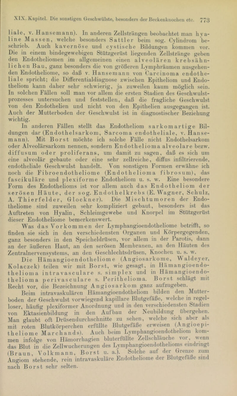 liale, V. Hanse mann). In anderen Zellstriin^en beobac-htet man b va- line Massen, welche besonders Sattler beim sog. Cylindrom be- schrieb. Auch kavernöse und cystische Bildungen kommen vor. Die in einem bindegewebigen Stützgerüst liegenden Zellstriinge geben den Endotheliomen im allgemeinen einen alveolären krebsähn- lichen Bau, ganz besonders die von größeren Lymphräumen ausgehen- den Endotheliome, so daß v. Hanseniann von Carcinoma endothe- liale spricht; die Uifferentialdiagnose zwischen Epitheliom und Endo- thelioni kann daher sehr schwierig, ja zuweilen kaum möglich sein. In solchen Fällen soll man vor allem die ersten Stadien des Geschwulst- prozesses untersuchen und feststellen, daß die fragliche Geschwulst von den Endothelien und nicht von den Epithelien ausgegangen ist. Auch der Mutterboden der Geschwulst ist in diagnostischer Beziehung wichtig. In anderen Fällen stellt das Endotheliom sarkornartige Bil- dungen dar (Endothelsarkom, Sarcoma endotheliale, v. Hanse- mann). Mit Borst möchte ich solche Fälle nicht Endothelsarkom oder Alveolärsarkom nennen, sondern Endothelioma alveolare bezw. diffusum oder proliferans, um damit zu sagen, daß es sich um eine alveolär gebaute oder eine sehr zellreiche, diffus infiltrierende, endotheliale Geschwulst handelt. Von sonstigen Formen erwähne ich noch die Fibroendotheliome (Endothelioma fibrosum), das fascikuläre und ])lexiforme Endotheliom u. s. w. Eine besondere Form des Endothelioms ist vor allem auch das Endotheliom der serösen Häute, der sog. Endothelkrebs (E. Wagner, Schulz, A. Thierfelder, Glöckner). Die IMischtumoren der Endo- theliome sind zuweilen sehr kom])liziert gebaut, besonders ist das Auftreten von Hyalin, Schleimgewebe und Knorpel im Stützgerüst dieser Endotheliome bemerkenswert. Was das Vorkommen der Lymphangioendotheliome betrifft, so finden sie sich in den verschiedensten Organen und Körpergegenden, ganz besonders in den Speicheldrüsen, vor allem in der Parotis, dann an der äußeren Haut, an den sei’ösen Membranen, an den Häuten des Zentralnervensystems, an den Geschlechtsdrüsen, Knochen u. s. w. Die Ilämangioendotheliome (Angiosarkome, W aldeyer, Kolaczek) teilen wir mit Borst, wie gesagt, in Hämangioendo- thelioma intravasculare s. simplex und in Hämangioendo- thelioma ])erivasculare s. Perithelioma. Borst schlägt mit Recht vor, die Bezeichnung Angiosarkom ganz aufzugeben. Beim intravaskulären Ilämangioendotheliom bilden den Mutter- boden der Geschwulst vorwiegend kapillare Blutgefäße, welche in regel- loser, häufig plexiformer Anordnung und in den verschiedensten Stadien von Ektasienbildung in den Aufbau der Neubildung übergehen. Man glaubt oft Drüsendurchschnitte zu sehen, welche sich aber als mit roten Blutkörperchen erfüllte Blutgefäße erweisen (Angioepi- theliome March an ds). Auch beim Lymjdiangioendotheliom kom- men infolge von Hämorrhagien bluterfüllte Zellschläuche vor, wenn das Blut in die Zellwucherungen des Lymphangioendothelioms eindnngt (Braun, Volkmann, Borst u. a.). Solche auf der Hi’enze zum Angiom stehende, rein intravaskuläre Endotheliome dei Blutgefäße sind nach Borst sehr selten.