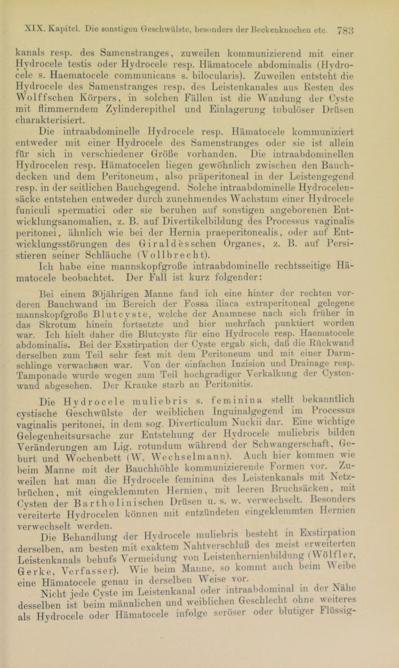 kanals re.sp. des Sanienstranges, zuweilen koinniunizierend mit einer Hydrocele testis oder Hydrocele resp. Hämatocele abdominalis (Hydro- cele s. Haematocele communicans s. bilocularis). Zuweilen entsteht die Hydrocele des Samenstranges resp. des Leistenkanales aus Kesten des Wolffschen Körpers, in solchen Fällen ist die Wandung der Cyste mit flimmerndem Zylinderepithel und Einlagerung tnbulöser Drüsen charakterisiert. Die intraabdominelle Hydrocele resp. Hämatocele kommuniziert entweder mit einer Hydrocele des Samenstranges oder sie ist allein für sich in verschiedener Größe vorhanden. Die intraabdominellen Hydrocelen resjn Hämatocelen liegen gewöhnlich zwischen den Bauch- decken und dem Peritoneum, also präperitoneal in der Leistengegend resp. in der seitlichen Bauchgegend. Solche intraabdominelle Hydrocelen- säcke entstehen entweder durch zunehmendes Wachstum einer Hydrocele funiculi spermatici oder sie beruhen auf sonstigen angeborenen Ent- wicklungsanomalien, z. B. auf Divertikelbildung des Processus vaginalis ])eritonei, ähnlich wie bei der Hernia ])raeperitonealis, oder auf Ent- wicklungsstörungen des Gi rald es sehen Organes, z. B. auf Persi- stieren seiner Schläuche (Vollbrecht). Ich habe eine mannskopfgroße intraabdominelle rechtsseitige Hä- matocele beobachtet. Der Fall ist kurz folgender: Bei einem 30jährigen Manne fand ich eine hinter der rechten vor- deren Bauchwand im Bereich der Fossa iliaca extraperitoneal gelegene mannskopfgroße Blutcyste, welche der Anamnese nach sich früher in das Skrotum hinein fortsetzte und hier mehrfach punktiert worden war. Ich hielt daher die Blutcyste für eine Hydrocele resp. Haematocele abdominalis. Bei der E.xstirpation der Cyste ergab sich, daß die Rückwand derselben zum Teil sehr fest mit dem Peritoneum und mit einer Darm- schlinge verwachsen war. Von der einfachen Inzision iind Drainage resp. Tamponade wurde Avegen zum Teil hochgradiger Verkalkung der CA'Sten- wand abgesehen. Der Kranke stai'b an Peritonitis. Die Hydrocele muliebris s. feminina stellt bekanntlich cystische Geschwülste der weiblichen Inguinalgegend im Processus vaginalis peritonei, in dem sog. Diverticulum ^uckii dar. Eine wichtige Gelegenheitsursache zur Ent.stehung der Hydrocele muliebris bilden Veränderungen am Lig. rotunduin w’ährend der Schwangei Schaft, Ge- burt und Wochenbett (W. Wechselmann). Auch hier kommen wie beim Manne mit der Bauchhöhle kommunizierende Formen vor. Zu- weilen hat man die Hydrocele feminina des Leistenkanals mit Ketz- brüchen, mit eingeklemmten Hernien, mit leeren Bruchsäcken, mit Cysten der Bartliolinischen Drüsen u. s. w. verwechselt. Besonders vereiterte Hydrocelen können mit entzündeten eingeklemmten Hernien veiwvechselt w'erden. . . , , • t-, i.- l- Die Behandlung der Hydrocele muliebris besteht in Exstirpation derselben, am besten mit exaktem Nahtverschluß des meist erweiterten Leistenkanals behufs Vermeidung von Leistenhernienbildung (.^^olfler, Gerke, Verfasser). Wie beim Manne, so kommt auch beim Weibe eine Hämatocele genau in dersellien Weise vor. , . vt-i Nicht iede Cvste im Leistenkanal oder intraabdominal in dei Kahe desselben ist beim männlichen und weiblichen Geschlecht ohne ^'e^eres als Hydrocele oder Hämatocele infolge seröser oder blutiger Flüssig-