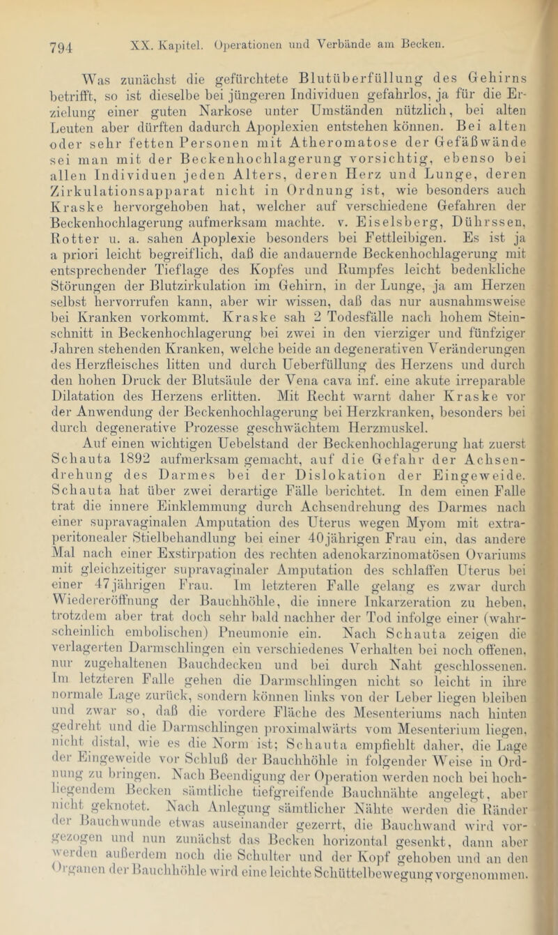 Was zunächst die gefürchtete Blutüberfüllung des Gehirns betrifft, so ist dieselbe bei jüngeren Individuen gefahrlos, ja für die Er- zielung einer guten Narkose unter Umständen nützlich, bei alten Leuten aber dürften dadurch Apoplexien entstehen können. Bei alten oder sehr fetten Personen mit Atheromatose der Gefäßwände sei man mit der Beckenhochlagerung vorsichtig, ebenso bei allen Individuen jeden Alters, deren Herz und Lunge, deren Zirkulationsapparat nicht in Ordnung ist, wie besonders auch Kraske hervorgehoben hat, welcher auf verschiedene Gefahren der Beckenhochlagerung aufmerksam machte, v. Eiseisberg, Dührssen, Botter u. a. sahen Apoplexie besonders bei Fettleibigen. Es ist ja a priori leicht begreiflich, daß die andauernde Beckenhochlagerung mit entsprechender Tieflage des Kopfes und Rumpfes leicht bedenkliche Störungen der Blutzirkulation im Gehirn, in der Lunge, ja am Herzen selbst hervorrufen kann, aber wir Avissen, daß das nur ausnahmsweise bei Kranken vorkommt. Kraske sah 2 Todesfälle nach hohem Steiu- schnitt in Beckenhochlagerung bei zwei in den vierziger und fünfziger Jahren stehenden Kranken, Avelche beide an degenerativen Veränderungen des Herzfleisches litten und durch Ueberfüllung des Herzens und durch den hohen Druck der Blutsäule der Vena cava inf. eine akute irreparable Dilatation des Herzens erlitten. Mit Recht Avarnt daher Kraske vor der Anwendung der Beckenhochlagerung bei Herzkranken, besonders bei durch degenerative Prozesse geschAvächtem Herzmuskel. Auf einen Avichtigen Uebelstand der Beckenhochlagerung hat zuerst Schauta 1892 aufmerksam gemacht, auf die Gefahr der Achsen- drehung des Darmes bei der Dislokation der EingeAveide. Schauta hat über zAvei derartige Fälle berichtet. In dem einen Falle trat die innere Einklemmung durch Achsendrehung des Darmes nach einer supravaginalen Amputation des Uterus Avegen Myom mit extra- peritonealer Stielbehandlung bei einer 40jährigen Frau ein, das andere Mal nach einer Exstirjiation des rechten adenokarzinomatösen Ovariunis mit gleichzeitiger supravaginaler Amputation des schlaflen LTterus l)ei einer 47jährigen Frau. Im letzteren Falle gelang es zAvar durch Wiedereröffnung der Bauchhöhle, die innere Inkarzeration zu heben, trotzdem abei' trat doch sehr bald nachher der Tod infolge einer (Avahr- .scheinlich embolischen) Pneumonie ein. Nach Schauta zeigen die verlagerten Darnischlingen ein verschiedenes Verhalten bei noch offenen, nur zugehaltenen Bauchdecken und bei durch Naht geschlossenen. Im letzteren Falle gehen die Darmschlingen nicht so leicht in ihre normale Lage zurück, sondern können links von der Leber liefen bleiben und zAvar so, daß die vordere Fläche des Mesenteriums nach hinten gedreht und die Darmschlingen ]n’oximalAvärts vom Mesenterium liegen, nicht^ di.stal, Avie es die Norm ist; Schauta empfiehlt daher, die Lage der EingeAveide vor Schluß der Bauchhöhle in folgender Weise in Ord- nung zu bringen. Nach Beendigung der Ojieration Averden noch bei hoch- liegendem Becken sämtliche tiefgreifende Bauchnähte angelegt, aber nicht geknotet. Nach Anlegung sämtlicher Nähte Averden die Ränder dei Bauch wunde etAvas auseinander gezerrt, die BaucliAvand Avird A’or- gezogen und nun zunächst das Becken horizontal gesenkt, dann aber beiden außerdem noch die Schulter und der Ko])f gehoben und an den ^ I gaiien der Rauchlitfiile Avird eine leichte SchüttelbcAvegung vorgenommeu.