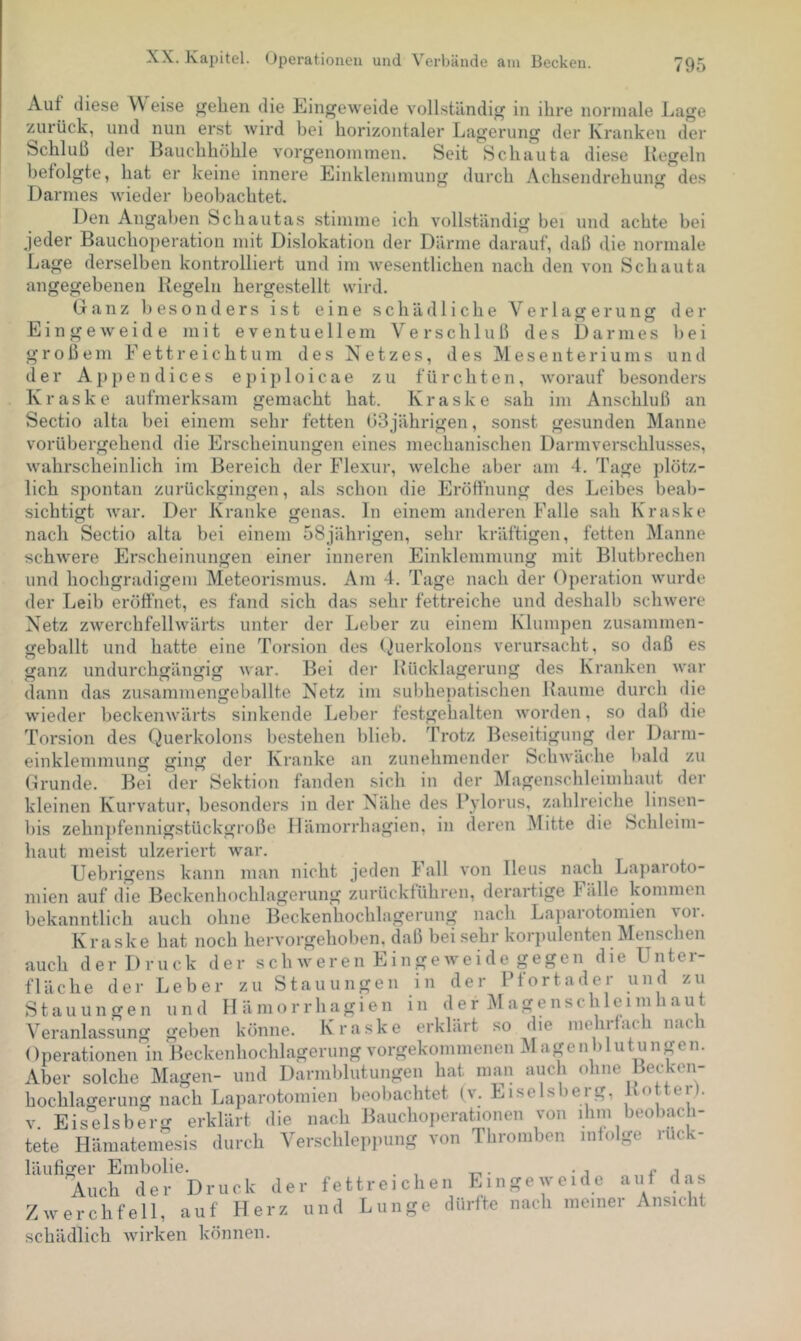 Auf diese A'Veise eben die Eingeweide vollständig in ihre normale Lage zurück, und nun erst wird bei borizontaler Lagerung der Kranken der diese Ueffeln vorgenommen. Einklemmung Seit Scbauta durch Acbsendrebung des Schluß der Baucbböble befolgte, bat er keine innere Darmes wieder beobachtet. Den Angaben Schautas stimme ich vollständig bei und achte bei jeder Bauchoperation mit Dislokation der Därme darauf, daß die normale Lage derselben kontrolliert und im wesentlichen nach den von Scbauta angegebenen Regeln hergestellt wird. (jr a n z besonders ist eine schädliche V e r 1 a ff e r u n ff Eingeweide mit eventuellem Verschluß des Darmes der bei u n d großem E e 11 r e i c h t u m des Netzes, des Mesenteriums der Appen dices epiploicae zu fürchten, worauf besonders Kraske aufmerksam gemacht hat. Kraske sah im Anschluß an Sectio alta bei einem sehr fetten 03jährigen, sonst gesunden Manne vorübergehend die Erscheinungen eines mechanischen Darmverschlu.sses, wahrscheinlich im Bereich der Flexur, welche aber am 4. Tage plötz- lich spontan ziirückgingen, als schon die Eröffnung des Leibes beab- sichtigt war. Der Kranke genas. In einem anderen Falle sah Kraske nach Sectio alta bei einem 58jährigen, sehr kräftigen, fetten Manne schwere Erscheinungen einer inneren Einklemmung mit Blutbrechen und hochgradigem Meteorismus. Am 4. Tage nach der Operation wurde der Leib eröffnet, es fand sich das sehr fettreiche und deshalb schwere Netz zwerchfellwärts unter der Leber zu einem Klumpen zusammen- geballt und hatte eine Torsion des (v^uerkolons verursacht, so daß es ganz undurchgängig war. Bei der Uücklagerung des Kranken war dann das zusammengeballte Netz im subhepatischen Raume durch die wieder beckenwärts sinkende Leber festgehalten worden, so daß die Torsion des Querkolons bestehen blieb. Trotz Beseitigung der Darm- einklemmung ging der Kranke an zunehmender Schwäche bald zu Grunde. Bei der Sektion fanden sich in der Magenschleimhaut der kleinen Kurvatur, besonders in der Nähe des Fylorus, zahlreiche linsen- bis zehnpfennigstückgroße Häinorrhagien, in deren Mitte die Schleim- haut meist ulzeriert war. Uebrigens kann man nicht jeden Fall von Ileus nach Laparoto- mien auf dTe Beckenhochlagerung zurückführen, derartige Fälle kommen bekanntlich auch ohne Beckenhochlagerung nach Laparotomien yoi. Kraske hat noch hervorgehoben, daß bei sehr korpulenten Menschen auch der Druck der schweren Eingeweide gegen die Unter- Leber zu Stauungen in der Pfortader und zu und Hämorrhagien in der Magenschleimhaut . geben könne. Kra.ske erklärt .so die mein lach nach ( loVraUoneiTin BecLenhochlagerung vorgekommenen M agenb 1 utunpn. Aber solche Magen- und Darmblutungen hat man auch ohne Beyken- hochlagerung nach Laparotomien heobachtet (v. Eiseisberg, Rottei). V. Eiseisberg erklärt die nach Bauchoiierationen von ihm beobach- tete Hämatemesis durch Verschleppung von Thromben infolge ruck- läufiffer Embolie. . , ,, c j „ der fettreichen Eingeweide aut das und Lunge dürfte nach meiner Ansicht fläche der Stauungen Veranlassung Auch der Druck Zwerchfell, auf Herz schädlich Avirken können.