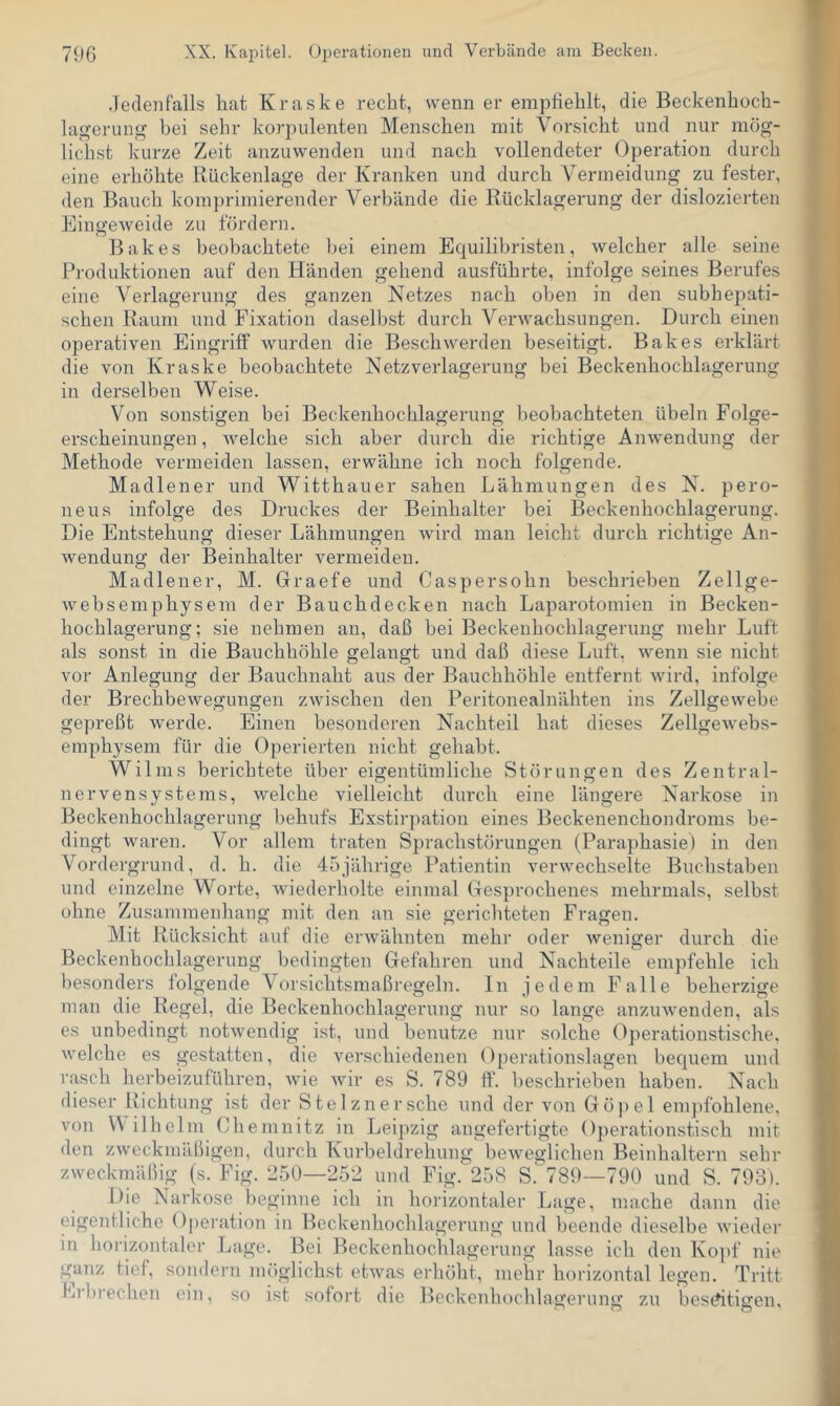 Jedenfalls hat Kraske recht, wenn er empfiehlt, die Beckenhoch- lagerung bei sehr korpulenten Menschen mit Vorsicht und nur mög- lichst kurze Zeit anzuwenden und nach vollendeter Operation durch eine erhöhte Rückenlage der Kranken und durch Vermeidung zu fester, den Bauch komprimierender Verbände die Rücklagerung der dislozierten Eingeweide zu fördern. Bakes beobachtete bei einem Equilibristen, welcher alle seine Produktionen auf den Händen gehend ausführte, infolge seines Berufes eine Verlagerung des ganzen Netzes nach oben in den subhepati- schen Raum und Fixation daselbst durch Verwachsungen. Durch einen operativen Eingriff wurden die Beschwerden beseitigt. Bakes erklärt die von Kraske beobachtete Netzverlagerung bei Beckenhochlagerung in derselben Weise. Von sonstigen bei Beckenhochlagerung beobachteten Übeln Folge- erscheinungen , welche sich aber durch die richtige Anwendung der Methode vermeiden lassen, erwähne ich noch folgende. Madlener und Witthauer sahen Lähmungen des N. pero- neus infolge des Druckes der Beinhalter bei Beckenhochlagerung. Die Entstehung dieser Lähmungen wird man leicht durch richtige An- wendung der Beinhalter vermeiden. Madlener, M. Graefe und Caspersohn beschrieben Zellge- websemphysem der Bauchdecken nach Laparotomien in Becken- hochlagerung; sie nehmen an, daß bei Beckenhochlagerung mehr Luft als sonst in die Bauchhöhle gelangt und daß diese Luft, wenn sie nicht vor Anlegung der Bauchnaht aus der Bauchhöhle entfernt wird, infolge der Brechbewegungen zwischen den Peritonealnähten ins Zellgewebe gepreßt werde. Einen besonderen Nachteil hat dieses Zellgewebs- emphysem für die Operierten nicht gehabt. Wilms berichtete über eigentümliche Störungen des Zentral- in nervensystems, welche vielleicht durch eine längere Narkose Beckenhochlagerung behufs Exstirpation eines Beckenenchondroms be- dingt waren. Vor allem traten Sprachstörungen (Paraphasie) in den Vordergrund, d. h. die 45jährige Patientin verwechselte Buchstaben und einzelne Worte, wiederholte einmal Gesprochenes mehrmals, selbst ohne Zusammeuhang mit den an sie gericliteten Fragen. Mit Rücksicht auf die erwähnten mehr oder weniger durch die Beckenhochlagerung bedingten Gefahren und Nachteile empfehle ich besonders folgende Vor.sichtsmaßregeln. In jedem Falle beherzige man die Regel, die Beckenhochlagerung nur so lange anzuwenden, als es unbedingt notwendig ist, und benutze nur solche Operationstische, welche es gestatten, die verschiedenen Operationslagen bequem und rasch herbeizuführen, Avie Avir es S. 789 ff. l>eschrieben haben. Nach dieser Richtung ist der Stelznersche und der von Göpel enqifohlene, von W ilhelm Chemnitz in Leipzig angefertigte Operationstisch mit den zweckmäßigen, durch Kurbeldrehung beAveglichen Beinhaltern sehr zweckmäßig (s. Fig. 250—252 und Fig.258 S.789—790 und S. 793). Die Narkose beginne ich in horizontaler Lage, mache dann die eigentliche Operation in Beckenhochlagerung und beende dieselbe Avieder in horizontaler Lage. Bei Beckenhochlagerung lasse ich den Ko])f nie gmiz tief, sondern möglichst etAvas erhöht, mehr horizontal legen. Tritt Erbrechen ein, so ist sofort die Beckenhochlaixerunü: ZU besAtigen.