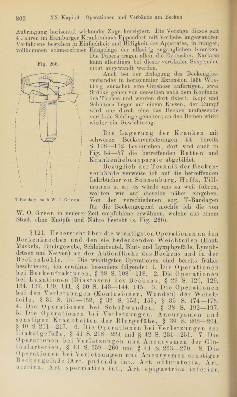 Fig. 266. Anbringung horizontal wirkender Züge korrigiert. Die Vorzüge dieses seit 4 Jahren im Hamburger Krankenhaus Eppendorf mit Vorliebe angewandten Verfahrens bestehen in Einfachheit und Billigkeit des Apparates, in ruhiger, vollkommen schmerzfreier Hängelage der allseitig zugänglichen Kranken. Die Tubera tragen allein die Extension. Narkose kann allerdings hei dieser vertikalen Suspension nicht angewandt werden. Auch bei der Anlegung des Beckengips- verbandes in horizontaler Extension läßt Wie- ting zunächst eine Gipshose anfertigen, zwei Stricke gehen von derselben nach dem Kopfende des Tisches und werden dort fixiert. Kopf und Schultern liegen auf einem Kissen, der Kumpf wird nur durch eine das Becken umfassende vertikale Schlinge gehalten; an den Beinen wirkt wieder ein Gewichtszug. Die Lagerung der Kranken mit schweren Beckenverletzungen ist bereits S. 108—112 beschrieben, dort sind auch in Fig. 54—57 die betreffenden Betten und K r a n k e n h e b e a p p a r a t e abgebildet. Bezüglich der Technik der Becken- verbände verweise ich auf die betreffenden Lehrbücher von Sonnenburg, Hoffa, Till- manns u. a.; es würde uns zu weit führen, wollten Avir auf dieselbe näher eingehen. Von den verschiedenen sog. T-Bandagen für die Beckengegend möchte ich die von W. 0. Green in neuerer Zeit empfohlene erwähnen, welche aus einem Stück ohne Knöpfe und Nähte besteht (s. Fig. 26(3). § 121. U eher sicht über die wichtigsten Operationen an den Beckenknochen und den sie bedeckenden Weichteilen (Haut, Muskeln, Bindegewebe, Schleimbeutel, Blut- und Lymphgefäße, Lymph- drüsen und Nerven) an der Außenfläche des Beckens und in der Becken höhle. — Die Avichtigsten Operationen sind bereits früher beschrieben, ich erAvähne besonders folgende: 1. Die Operationen bei Beckenfrakturen, § 28 S. 108—118. 2. Die Operationen bei Luxationen (Diastasen) des Beckens, § 29 S. 12(5, 129, 134, 137, 139, 141, § 30 S. 143—144, 145. 3. Die (Operationen bei den Verletzungen (Kontusionen, Wunden) der W e i c h- teile, § 31 S. 151—152, § 32 S. 153, 155 . „ , , § 35 S. 174-175. 4. Die Operationen bei SchußAvunden, 38 S. 192—197. 5. Die Operationen bei Verletzungen, Aneurysmen und sonstigen Krankheiten der Blutgefäße, § 39 ‘S. 202—204, §40 S. 211 217. 6. Die Operationen bei Verletzungen der lliakalgefäße, § 41 S. 218—224 und § 42 S. 231—251. 7. Die Operationen bei \erletzungen und Aneurvsinen der Glu- täalarteriell, § 43 S. 259—260 und § 44 S. 263—270. 8. Die Operationen liei Verletzungen und An eury sin en sonstiger Beckengefäße (Art. jiudenda int., Art. obturatoria, Art. uterina, Art. sperinatica int., Art. epigastrica inferior.