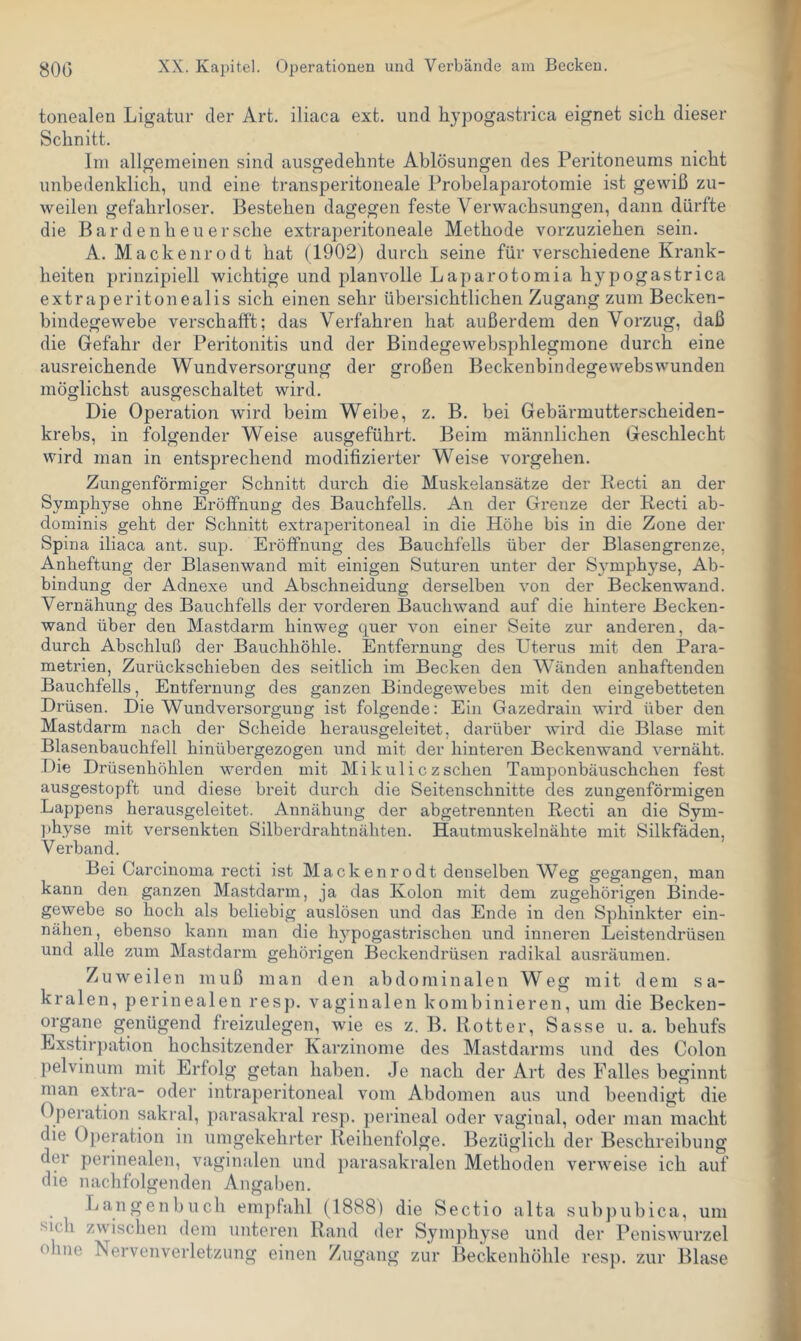 tonealen Ligatur der Art. iliaca ext. und hypogastrica eignet sich dieser Schnitt. Ini allgemeinen sind ausgedehnte Ablösungen des Peritoneums nicht unbedenklich, und eine transperitoneale Probelaparotomie ist gewiß zu- weilen gefahrloser. Bestehen dagegen feste Verwachsungen, dann dürfte die Bardenheu er sehe extraperitoneale Methode vorzuziehen sein. A. Mackenrodt hat (1902) durch seine für verschiedene Krank- heiten prinzipiell wichtige und planvolle Laparotomia hyjtogastrica extraperitonealis sich einen sehr übersichtlichen Zugang zum Becken- bindegewebe verschafft; das Verfahren hat außerdem den Vorzug, daß die Gefahr der Peritonitis und der Bindegewebsphlegmone durch eine ausreichende Wundversorgung der großen Beckenbindegewebswunden möglichst ausgeschaltet wird. Die Operation wird beim Weibe, z. B. bei Gebärmutterscheiden- krebs, in folgender Weise ausgeführt. Beim männlichen Geschlecht wird man in entsprechend modifizierter Weise Vorgehen. Zungenförmiger Schnitt durch die Muskelansätze der Becti an der Symphyse ohne Erölfnung des Bauchfells. An der Grenze der Recti ab- dominis geht der Schnitt extraperitoneal in die Höhe bis in die Zone der Spina iliaca ant. sup. Eröffnung des Bauchfells über der Blasengrenze, Anheftung der Blasenwand mit einigen Suturen unter der Symphyse, Ab- bindung der Adnexe und Abschneidung derselben von der Beckenwand. Vernähung des Bauchfells der vorderen Bauchwand auf die hintere Becken- wand über den Mastdarm hinweg quer von einer Seite zur anderen, da- durch Abschluß der Bauchhöhle. Entfernung des Uterus mit den Para- metrien, Zurückschieben des seitlich im Becken den Wänden anhaftenden Bauchfells, Entfernung des ganzen Bindegewebes mit den eingebetteten Drüsen. Die Wundversorgung ist folgende: Ein Gazedrain wird über den Mastdarm nach der Scheide herausgeleitet, dai'über wird die Blase mit Blasenbauchfell hinübergezogen und mit der hinteren Beckenwand vernäht. Die Drüsenhöhlen werden mit Mikiiliczschen Tamponbäuschchen fest ausgestopft und diese breit durch die Seitenschnitte des zungenförmigen Lappens herausgeleitet. Annähung der abgetrennten Recti an die Sym- ])hyse mit versenkten Silberdrahtnähten. Hautmuskel nähte mit Silkfäden, Verband. Bei Carcinoma recti ist Mackenrodt denselben Weg gegangen, man kann den ganzen Mastdarm, ja das Kolon mit dem zugehörigen Binde- gewebe so hoch als beliebig auslösen und das Ende in den Sphinkter ein- nähen, ebenso kann man die hj'^pogastrischen und inneren Leistendrüsen und alle zum Mastdarm gehörigen Beckendrüsen radikal ausräumen. Zuweilen muß man den abdominalen Weg mit dem sa- kralen, perinealen resp. vaginalen kombinieren, um die Becken- organe genügend freizulegen, wie es z. B. Bott er, Sasse u. a. behufs Exstir})ation hochsitzender Karzinome des Mastdarms und des Colon pelvinum mit Erfolg getan haben. Je nach der Art des Falles beginnt man extra- oder intraperitoneal vom Abdomen aus und beendigt die Operation sakral, parasakral resp. perineal oder vaginal, oder man macht die Operation in umgekehrter Reihenfolge. Bezüglich der Beschreibung der perinealen, vaginalen und parasakralen Methoden verweise ich auf die nachfolgenden Angaben. Langenbuch empfahl (1888) die Sectio alta subjiubica, um sich zwischen dem unteren Rand der Symjihyse und der Peniswurzel ohne Nervenverletzung einen Zugang zur Beckenhöhle resp. zur Blase