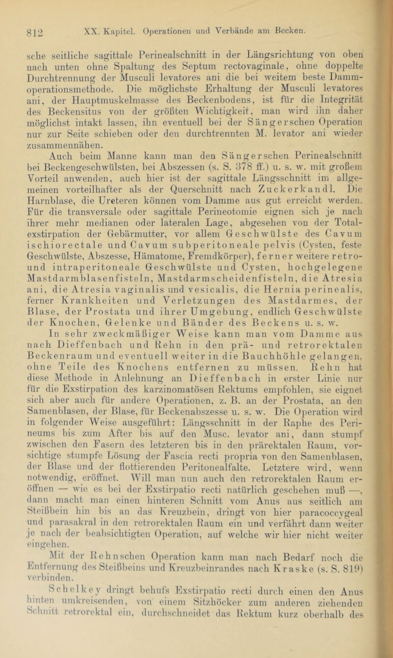 sehe seitliche sagittale Perinealschnitt in der Längsrichtung von oben nach unten ohne Spaltung des Septum rectovaginale, ohne doppelte Durchtrennung der Musculi levatores ani die bei weitem beste Damm- operationsmethode. Die möglichste Erhaltung der Musculi levatores ani, der Hauptmuskelmasse des Beckenbodens, ist für die Integrität des Beckensitus von der größten Wichtigkeit, man wird ihn daher möglichst intakt lassen, ihn eventuell bei der Sängerscheu Operation nur zur Seite schieben oder den durchtrennten M. levator ani wieder zusammennähen. Auch beim Manne kann man den Sänger sehen Perinealschnitt bei Beckengeschwülsten, bei Abszessen (s. S. 378 ff.) u. s. w. mit großem Vorteil anwenden, auch hier ist der sagittale Längsschnitt im allge- meinen vorteilhafter als der Querschnitt nach Zuckerkandl. Die Harnblase, die Ureteren können vom Damme aus gut erreicht Averden. Für die transversale oder sagittale Perineotomie eignen sich je nach ihrer mehr medianen oder lateralen Lage, abgesehen von der Total- exstirpation der Gebärmutter, vor allem GeschAvülste des Cavum ischiorectale und Cavum subperitoneale pelvis (Cysten, feste Geschwülste, Abszesse, Hämatome, Fremdkörper), ferner Aveitere retro- und intraperitoneale GeschAvülste und Cysten, hochgelegene Mastdarmblasenfisteln, Mastdarmscheidenfisteln, die Atresia ani, die Atresia vaginalis und vesicalis, die Hernia perinealis, ferner Krankheiten und Verletzungen des Mastdarnies, der Blase, der Prostata und ihrer Umgebung, endlich GeschAvülste der Knochen, Gelenke und Bänder des Beckens u. s. av. In sehr zAveckmäßiger Weise kann man vom Damme aus nach Dieffenbach und Rehn in den prä- und retrorektalen Beckenraum und eventuell Aveiter in die Bauchhöhle gelangen, ohne Teile des Knochens entfernen zu müssen. Rehn hat diese Methode in Anlehnung an Dieffenbach in erster Linie nur für die Exstirpation des karzinomatösen Rektums empfohlen, sie eignet sich aber auch für andere (Operationen, z. B. an der Prostata, an den Samenl)lasen, der Blase, für Beckenabszesse u. s. av. Die Operation Avird in folgender Weise au.sgeführt: Längsschnitt in der Raphe des Peri- neums bis zum After bis auf den Muse, levator ani, dann stumpf zwischen den Fasern des letzteren bis in den prärektalen Raum, vor- sichtige stumpfe Lösung der Fascia recti propria von den Samenblasen, der Blase und der flottierenden Peritonealfalte. Letztere Avird, Avenn notAvendig, eröffnet. Will man nun auch den retrorektalen Raum er- öffnen — Avie es bei der Exstirpatio recti natürlich geschehen muß —. dann macht man einen hinteren Schnitt vom Anus aus seitlich am Steißbein hin bis an das Kreuzbein, dringt von hier paracoccygeal und ]iarasakral in den retrorektalen Raum ein und verfährt dann Aveiter je nach der beabsichtigten Operation, auf Avelche Avir hier nicht Aveiter ein gehen. Mit der Rehnschen Operation kann man nach Bedarf noch die Plntfernung des Steißbeins und Kreuzbeinrandes nach Kraske (s. S. 819) ver])inden. Schelkey dringt behufs Ex.stir})atio recti durch einen den Anus hinten umkreisenden, von einem Sitzhöcker zum anderen ziehenden Schnitt retrorektal ein, durchschneidet das Rektum kurz oberhalb des