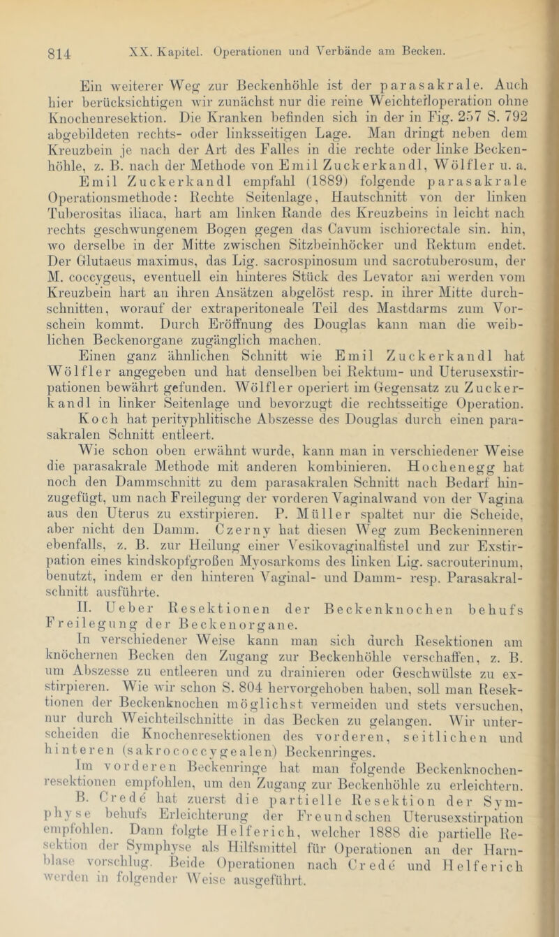 Ein weiterer Weo’ zur Beckenhöble ist der parasakrale. Auch hier berücksichtigen Avir zunächst nur die reine Weichterloperation ohne Knochenresektion. Die Kranken befinden sich in der in Fig. 257 S. 792 abgebildeten rechts- oder linksseitigen Lage. Man dringt neben dem Kreuzbein je nach der Art des Falles in die rechte oder linke Becken- hohle, z. B. nach der Methode von Emil Zuckerkandl, Wölfler u. a. Emil Zuckerkandl empfahl (1889) folgende parasakrale Operationsmethode: Rechte Seitenlage, Hautschnitt von der linken Tuberositas iliaca, hart am linken Rande des Kreuzbeins in leicht nach rechts geschwungenem Bogen gegen das Cavum ischiorectale sin. hin, Avo derselbe in der Mitte zwischen Sitzbeinhöcker und Rektum endet. Der Glutaeus maximus, das Lig. sacrospinosum und sacrotuberosum, der M. coccygeus, eventuell ein hinteres Stück des Levator ani Averden vom Kreuzbein hart an ihren Ansätzen abgelöst resp. in ihrer Mitte durch- schnitten, Avorauf der extraperitoneale Teil des Mastdarms zum Vor- schein kommt. Durch Eröffnung des Douglas kann man die Aveib- lichen Beckenorgane zugänglich machen. Einen ganz ähnlichen Schnitt Avie Emil Zuckerkandl hat Wölfler angegeben und hat denselben bei Rektum- und Uterusexstir- pationen beAvährt gefunden. Wölfler operiert im Gegensatz zu Zuckei'- kandl in linker Seitenlage und bevorzugt die rechtsseitige Operation. Koch hat perityphlitische Abszesse des Douglas durch einen para- sakralen Schnitt entleert. Wie schon oben erwähnt Avurde, kann man in verschiedener Weise die parasakrale Methode mit anderen kombinieren. Hochenegg hat noch den Dammschnitt zu dem parasakralen Schnitt nach Bedarf hin- zugefügt, um nach Freilegung der vorderen Vaginahvand von der Vagina aus den Uterus zu ex.stirpieren. P. Müller spaltet nur die Scheide, aber nicht den Damm. Czerny hat diesen Weg zum Beckeninneren ebenfalls, z. B. zur Heilung einer \^esikovaginalfistel und zur Exstir- pation eines kindskopfgroßen Myosarkoms des linken Lig. sacrouterinum. benutzt, indem er den hinteren Vaginal- und Damm- resp. Parasakral- schnitt ausführte. 11. Ueber Resektionen der Beckenknochen behufs Freilegung der Beckenorgane. In verschiedener Weise kann man sich durch Resektionen am knöchernen Becken den Zugang zur Beckenhöhle verschaffen, z. B. um Abszesse zu entleeren und zu drainieren oder GeschAvülste zu ex- stirpieren. Wie Avir schon S. 804 hervorgehoben hal)en, soll man Resek- tionen der Beckenknochen möglichst vermeiden und stets versuchen, nur durch Weichteilschnitte in das Becken zu gelangen. \Vir unter- scheiden die Knochenresektionen des vorderen, seitlichen und hinteren (sakrococcygealen) Beckenringes. Ira vorderen Beckenringe hat man folgende Beckenknochen- resektionen empfohlen, um den Zugang zur Beckenhöhle zu erleichtern. B. Crede' hat zuerst die partielle Resektion der Sym- physe behufs Erleichterung der Freundschen Uterusexstirpation empfohlen. Dann folgte Helferich, Avelcher 1888 die partielle He- sektion der Symphyse als Hilfsmittel für Operationen an der Harn- blase vor.schlug. Beide Operationen nach Crede und Helferich Averden in folgender W'eise ausgeführt.