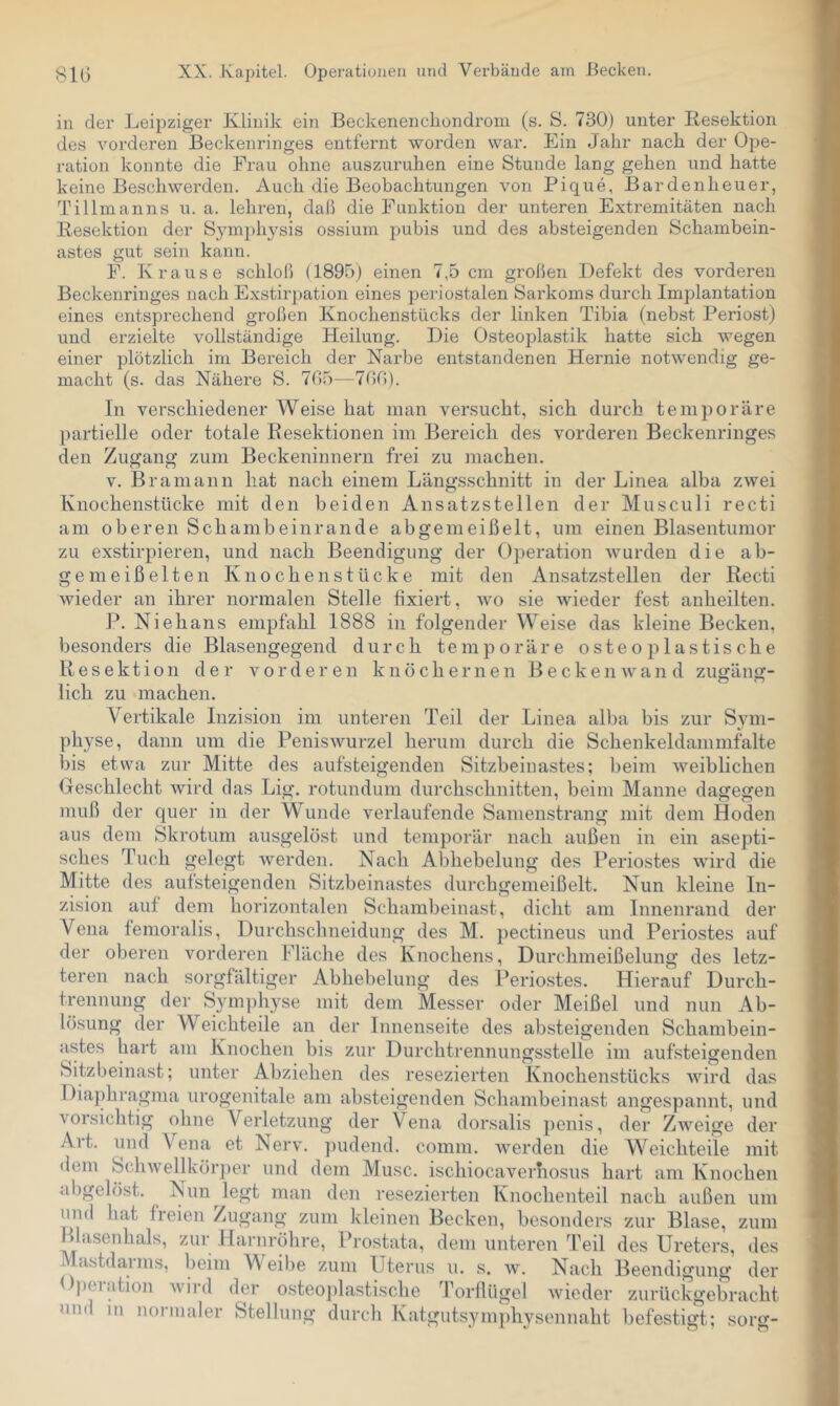 in der Leipziger Klinik ein Beckenenciiondrom (s. S. 730) unter Eesektion des vorderen Beckenringes entfernt worden war. Ein Jahr nach der Ope- ration konnte die Frau ohne auszuruhen eine Stunde lang gehen und hatte keine Beschwerden. Auch die Beobachtungen von Pique, Bardenheuer, Tillmanns u. a. lehren, daß die Punktion der unteren Extremitäten nach Kesektion der Symphj^sis ossium puhis und des absteigenden Schambein- astes gut sein kann. E. Krause schloß (1895) einen 7,5 cm großen Defekt des vorderen Beckenringes nach Exstirpation eines jjeriostalen Sarkoms durch Implantation eines entsprechend großen Knochenstücks der linken Tibia (nebst Periost) und erzielte vollständige Heilung. Die Osteoplastik hatte sich wegen einer plötzlich im Bereich der Karbe entstandenen Hernie notwendig ge- macht (s. das Nähere S. 705—700). In verschiedener Weise hat man versucht, sich durch temporäre partielle oder totale Resektionen im Bereich des vorderen Beckenringes den Zugang zum Beckeninnern frei zu machen. V. Bramann hat nach einem Längsschnitt in der Linea alba zwei Knochenstücke mit den beiden Ansatzstellen der Musculi recti am oberen Schambeinrande abgemeißelt, um einen Blasentumor zu exstirpieren, und nach Beendigung der Operation wurden die ab- gemeißelten Knochenstücke mit den Ansatzstellen der Recti wieder an ihrer normalen Stelle fixiert, wo sie wieder fest anheilten. P. Niehans empfahl 1888 in folgender Weise das kleine Becken, besonders die Blasengegend durch temporäre osteoplastische Resektion der vorderen knöchernen Beckenwand zugäng- lieh zu machen. Vertikale Inzision im unteren Teil der Linea alba bis zur Sym- physe, dann um die Peniswurzel herum durch die Schenkeldammfalte bis etwa zur Mitte des aufsteigenden Sitzbeinastes; beim weiblichen Oeschlecht wird das Lig. rotundum durchschnitten, beim Manne dagegen muß der quer in der Wunde verlaufende Samenstrang mit dem Hoden aus dem Skrotum ausgelöst und temporär nach außen in ein asepti- sches Tuch gelegt werden. Nach Abhebelung des Periostes wird die Mitte des aufsteigenden Sitzbeinastes durchgemeißelt. Nun kleine In- zision auf dem horizontalen Schambeinast, dicht am Innenrand der Vena femoralis, Durchschneidung des M. pectineus und Periostes auf der oberen vorderen Fläche des Knochens, Durchmeißelung des letz- teren nach sorgfältiger Abhebelung des Periostes. Hierauf Durch- trennung der Sym])hyse mit dem Messer oder Meißel und nun Ab- lösung der Weichteile an der Innenseite des absteigenden Schambein- astes hart am Knochen bis zur Durchtrennungsstelle im aufsteigenden Sitzbeinast; unter Abziehen des resezierten Knochenstücks wird das Diaphragma urogenitale am absteigenden Schambeinast angespannt, und vorsichtig ohne Verletzung der Vena dorsalis jienis, der Zweige der Art. und Vena et Nerv, pudend. comm. werden die AVeichteile mit dem Schwellkörper und dem Muse, ischiocaverhosus hart am Knochen abgelöst. Nun legt man den resezierten Knochenteil nach außen um und hat freien Zugang zum kleinen Becken, besonders zur Blase, zum Blasenhals, zur Harnröhre, Prostata, dem unteren Teil des Ureters, des Mastdarms, beim Weibe zum Uterus u. s. w. Nach Beendigung der ( ))ei.ition Avird der osteojilastische Torflügel wieder zurückgebracht um m noimaler Stellung durch Katgutsymphysennaht befestigt; sorg-