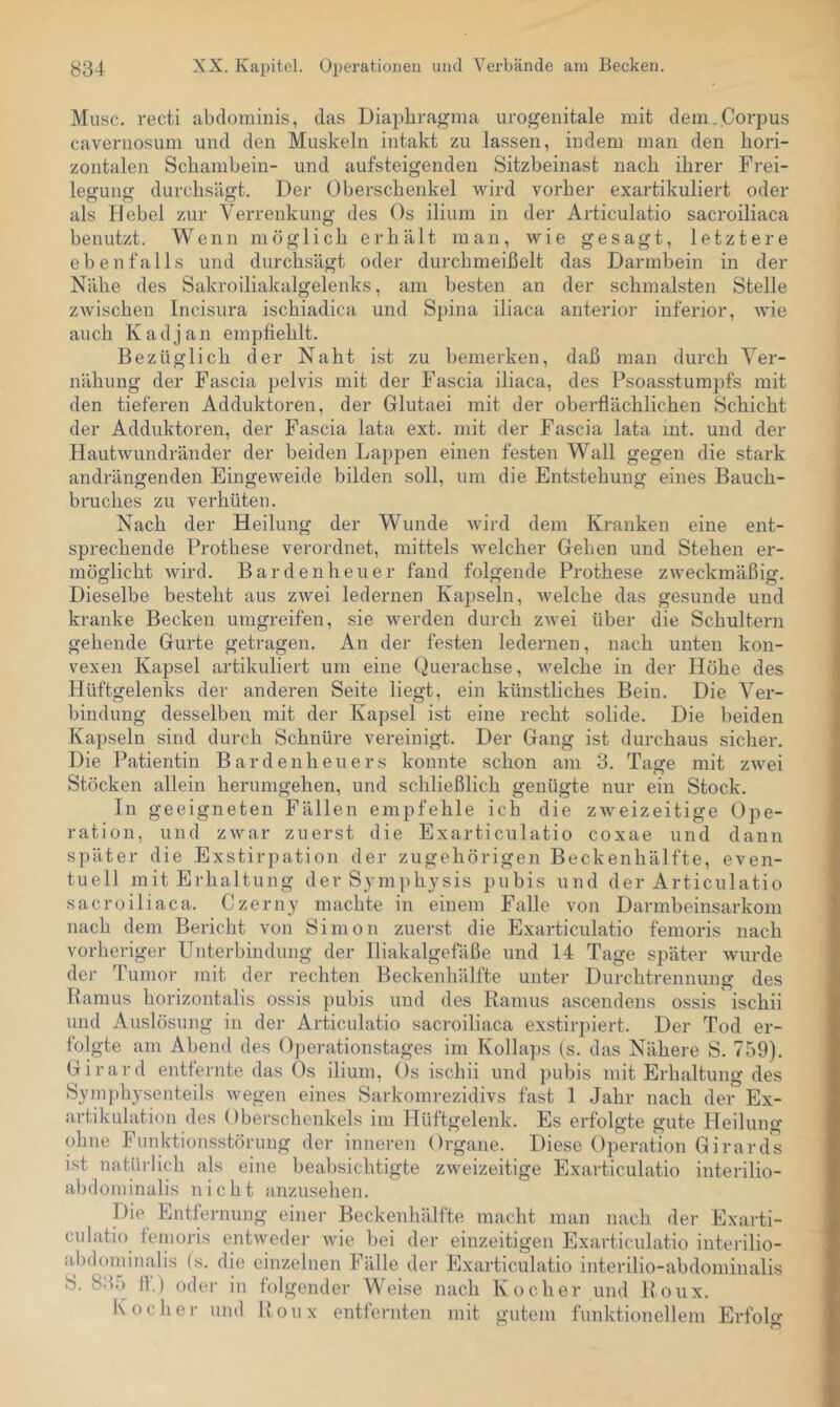 Muse, recti abclominis, das Diaphragma urogenitale mit dem.Corpus cavernosum und den Muskeln intakt zu lassen, indem man den hori- zontalen Schambein- und aufsteigenden Sitzbeinast nach ihrer Frei- letjuno- durchsimt. Der Oberschenkel wird vorher exartikuliert oder als Hebel zur Verrenkung des Os ilium in der Articulatio sacroiliaca benutzt. Wenn möglich erhält man, wie gesagt, letztere ebenfalls und durchsägt oder durchmeißelt das Darmbein in der Nähe des Sakroiliakalgelenks, am besten an der schmälsten Stelle zAvischen Incisura ischiadica und Spina iliaca anterior inferior, Avie auch K a d j a n empfiehlt. Bezüglich der Naht ist zu bemerken, daß man durch Ver- nähung der Fascia pelvis mit der Fascia iliaca, des Psoasstumpfs mit den tieferen Adduktoren, der Glutaei mit der oberflächlichen Schicht der Adduktoren, der Fascia lata ext. mit der Fascia lata int. und der HautAvundränder der beiden Lappen einen festen Wall gegen die stark andrängenden Eingeweide bilden soll, um die Entstehung eines Bauch- bruches zu verhüten. Nach der Heilung der Wunde Avird dem Kranken eine ent- sprechende Prothese verordnet, mittels Avelcher Gehen und Stehen er- möglicht Avird. Bardenheuer fand folgende Prothese zAveckmäßig. Dieselbe besteht aus zAvei ledernen Kapseln, Avelche das gesunde und kranke Becken umgreifen, sie Averden durch zAvei über die Schultern gehende Gurte getragen. An der festen ledernen, nach unten kon- vexen Kapsel artikuliert um eine Querachse, Avelche in der Höhe des Hüftgelenks der anderen Seite liegt, ein künstliches Bein. Die Ver- bindung desselben mit der Kapsel ist eine recht solide. Die beiden Kapseln sind durch Schnüre vereinigt. Der Gang ist durchaus sicher. Die Patientin Bardenheuers konnte schon am 3. Tage mit zAvei Stöcken allein herumgehen, und schließlich genügte nur ein Stock. In geeigneten Fällen empfehle ich die ZAveizeitige Ope- ration, und zAvar zuerst die Exarticulatio coxae und dann später die Exstirpation der zugehörigen Beckenhälfte, even- tuell mit Erhaltung der Sym])hysis pubis und der Articulatio sacroiliaca. Czerny machte in einem Falle A’on Darmbeinsarkom nach dem Bericht von Simon zuerst die Exarticulatio femoris nach vorheriger Unterbindung der Iliakalgefäße und 14 Tage später Avurde der Tumor mit der rechten Beckenhälfte unter Durchtrennung des Ramus horizontalis ossis pubis und des Ramus ascendens ossis ischii und Auslösung in der Articulatio sacroiliaca exstirpiert. Der Tod er- folgte am Abend des Operationstages im Kollaps (s. das Nähere S. 759). Girard entfernte das Os ilium, Os ischii und pubis mit Erhaltung des Symphysenteils Avegen eines Sarkomrezidivs fast 1 Jahr nach der Ex- artikulation des Oberschenkels im Hüftgelenk. Es erfolgte gute Heilung ohne Funktionsstörung der inneren Organe. Diese Operation Girards ist natürlich als eine beabsichtigte ZAveizeitige Exarticulatio interilio- abdominalis nicht anzusehen. Die Entfernung einer Beckenhälfte macht man nach der Exarti- culatio femoris entAveder Avie bei der einzeitigen Exarticulatio interilio- abdominalis (s. die einzelnen Fälle der Exarticulatio interilio-abdominalis S. 83.5 fi.) oder in folgender Weise nach Kocher und Roux. Kocher und Roux entfernten mit gutem funktionellem Erfolo*