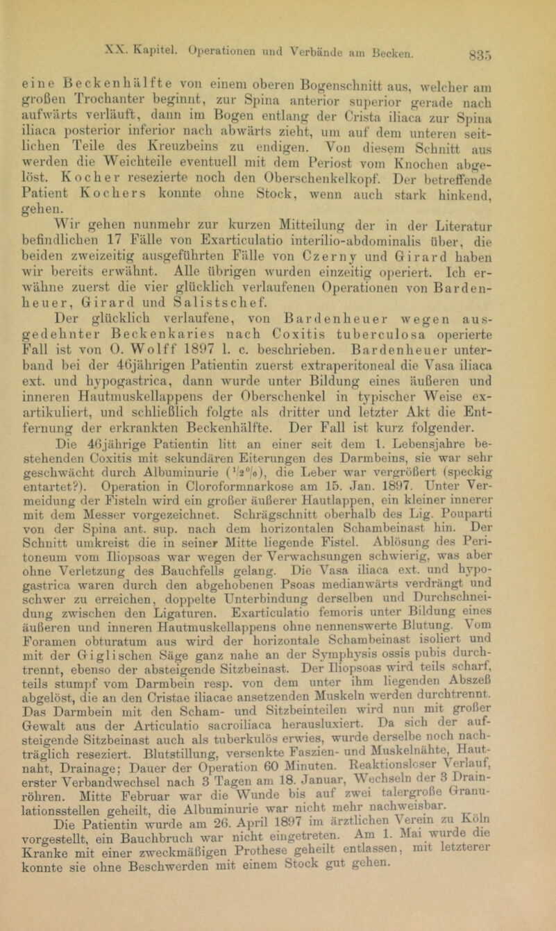 83.') eine B e c k e n li d 1 f t e von einem oberen Bojrensclinitt aus, welcher am großen Trochanter beginnt, zur Spina anterior superior gerade nach aufwärts verläuft, dann im Bogen entlang der Crista iliaca zur Spina iliaca i)osterior inferior nach abwärts zieht, um auf dem unteren seit- lichen Teile des Kreuzbeins zu endigen. Von diesem Schnitt aus werden die Weichteile eventuell mit dem Cerio.st vom Knochen abge- löst. Kocher resezierte noch den Oberschenkelkopf. Der l)etrefFende Patient Kochers konnte ohne Stock, wenn auch stark hinkend, gehen. Wir gehen nunmehr zur kurzen Mitteilung der in der Literatur befindlichen 17 Fälle von Exarticulatio interilio-abdominalis ü])er, die beiden zweizeitig ausgeführten Fälle von Czerny und Girard haben wir bereits erwähnt. Alle übrigen wurden einzeitig operiert. Ich er- wähne zuerst die vier glücklich verlaufenen Operationen von Barden- heuer, Girard und Salistschef. Der glücklich verlaufene, von Bardenheuer wegen aus- gedehnter Beckenkaries nach Coxitis tuberculosa o])erierte Fall ist von 0. Wolff 1807 1. c. beschrieben. Bardenheuer unter- band l)ei der döjährigen Patientin zuerst extraperitoneal die Vasa iliaca ext. und hypogastrica, dann wurde unter Bildung eines äußeren und inneren TIautmuskellappens der Oberschenkel in typischer Weise ex- artikuliert, und schließlich folgte als dritter und letzter Akt die Ent- fernung der erkrankten Beckenhälfte. Der Fall ist kurz folgender. Die 46jährige Patientin litt an einer seit dem 1. Lebensjahre be- stehenden Coxitis mit sekundären Eiterungen des Darmbeins, sie war sein- geschwächt durch Albuminurie ( ’ 2^/o), die lieber war vergrößert (s])eckig entartet?). Operation in Cloroformnarkose am 15. Jan. 1897. Unter Ver- meidung der Fisteln wird ein großer äußerer Hautlappen, ein kleiner innerer mit dem Messer vorgezeichnet. Schrägschnitt oberhalb des Lig. l’ouparti von der Spina ant. sup. nach dem horizontalen Schambeinast hin. Der Schnitt umkreist die in seiner Mitte liegende Fistel. Ablösung des I^eri- toneum vom Ilio])soas war wegen der Verwachsungen schwierig, was aber ohne Verletzung des Bauchfells gelang. Die Vasa iliaca ext. und hyjio- gastrica waren durch den abgehobenen Psoas medianwärts verdrängt und schwer zu erreichen, doppelte Unterbindung derselben und Durchschnei- dung zwischen den Ligatui’en. Exarticulatio femoris unter Bildung eines äußeren und inneren Hautmuskellappens ohne nennenswerte Bhitung. Vom Foramen obturatum aus wird der horizontale Schambeinast isoliert und mit der Giglisehen Säge ganz nahe an der Symphysis ossis pubis durch- trennt, ebenso der absteigende Sitzbeinast. Der Iliopsoas wird teils scharf, teils stum])f vom Darmbein resp. von dem unter ihm liegenden Abszeß abgelöst, die aii den Cristae iliacae ansetzenden Muskeln werden durchtrennt. Das Darmbein mit den Scham- und Sitzbeinteilen wird nun mit großer Gewalt aus der Articulatio sacroiliaca herausluxiert. Da sich der auf- steigende Sitzbeinast auch als tuberkulöserwies, wurde derselbe noch nach- träglich reseziert. Blutstillung, versenkte Faszien- und Muskelnähte, H^iut- naht, Drainage; Dauer der Operation 60 Minuten. Reaktionslcser \ mau , erster V’^erbandwechsel nach 3 Tagen am 18. Januar, W echseln der 3 rain- röhren. Mitte Februar war die Wunde bis auf zwei talergroße tranu- lationsstellen geheilt, die Albuminurie war nicht mehr nachweisbar. Die Patientin wurde am 26. April 1897 im ärztlichen Verein Koh. vorgestellt, ein Bauchbruch war nicht eingetreten. Am 1. i ai wur e le Kranke mit einer zweckmäßigen Prothese geheilt entlassen, mit letzterei konnte sie ohne Beschwerden mit einem Stock gut gehen.