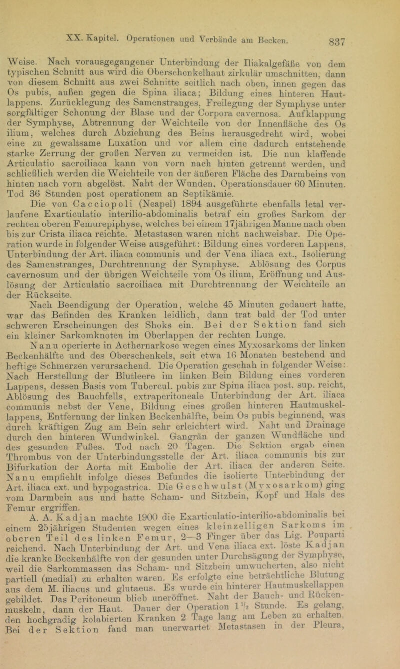Weise. Nach vorausgegangener Unterbindung der Iliakalgefälie von dem tj’pischen Schnitt aus wird die Oberschenkelhaut zirkulär Umschnitten, dann von diesem Schnitt aus zwei Schnitte seitlich nach oben, innen gegen das Os pubis, außen gegen die Spina iliaca; Bildung eines hinteren Haut- lappens. Zurücklegung des Samenstranges, Freilegung der Sj'mphyse unter sorgfältiger Schonung der Blase und der Corpora cavernosa. Aufklappung der Symphyse, Abtrennung der Weich teile von der Innenfläche des Os ilium, welches durch Abziehung des Beins herausgedreht wird, wobei eine zu gewaltsame Luxation und vor allem eine dadurch entstehende starke Zerrung der großen Nerven zu vermeiden ist. Die nun klalFende Articulatio sacroiliaca kann von vorn nach hinten getrennt werden, und schließlich werden die Weichteile von der äußeren Fläche des Darmbeins von hinten nach vorn abgelöst. Naht der Wunden. Operationsdauer 00 Minuten. Tod 36 Stunden post Operationen! an Septikämie. Die von Cacciopoli (Neapel) 1894 ausgeführte ebenfalls letal ver- laufene Exarticulatio interilio-abdominalis betraf ein großes Sarkom der rechten oberen Femurepiphyse, welches bei einem 17jährigen Manne nach oben bis zur Crista iliaca reichte. Metastasen waren nicht nachweisbar. Die Ope- ration wurde in folgender Weise ausgeführt: Bildung eines vorderen Lappens, Unterbindung der Ai't. iliaca communis und der Yena iliaca ext., Isolierung des Samenstranges, Durchtrennung der Symphyse. Ablösung des Corpus cavernosum und der übrigen Weichteile vom Os ilium, Eröffnung und Aus- lösung der Articulatio sacroiliaca mit Diu’chtrennung der Weichteile an der Rückseite. Nach Beendigung der Operation, welche 45 Minuten gedauert hatte, war das Befinden des Kranken leidlich, dann trat bald der Tod unter schweren Erscheinungen des Shoks ein. Bei der Sektion fand sich ein kleiner Sarkomknoten im Oberlappen der rechten Lunge. Nanu operierte in Aethernarkose wegen eines Myxosarkoms der linken Beckenhälfte und des Oberschenkels, seit etwa 16 Monaten bestehend und heftige Schmerzen verursachend. Die Operation geschah in folgender Weise: Nach Herstellung der Blutleere im linken Bein Bildung eines vorderen Lappens, dessen Basis vom Tubercul. pubis zur Spina iliaca ])Ost. sup. reicht, Ablösung des Bauchfells, extraperitoneale Unterbindung der Art. iliaca communis nebst der Vene, Bildung eines großen hinteren Hautmuskel- lappens, Entfernung der linken Beckenhälfte, beim Os pubis beginnend, was durch kräftigen Zug am Bein sehr erleichtert wird. Naht und Drainage durch den hinteren Wundwinkel. Gangrän der ganzen Wundfläche und des gesunden Fußes. Tod nach 20 Tagen. Die Sektion ergab einen Thrombus von der Unterbindungsstelle der Art. iliaca communis bis zur Bifurkation der Aorta mit Embolie der Art. iliaca der anderen Seite. Nanu empfiehlt infolge dieses Befundes die isolierte Interbindung der Art. iliaca ext. und hypogastrica. Die Geschwulst (M y x o s a r k o m) ging vom Darmbein aus und hatte Scham- und Sitzbein, Kopf und Hals des Femur ergriffen. _ . . . . , . A. A. Kadjan machte 1900 die E.xarticulatio-interilio-abdominalis bei einem 25jährigen Studenten wegen eines kleinzelligen Sarkoms im oberen Teil des linken Femur, 2—3 Finger über das Lig. Pouparti reichend. Nach Unterbindung der Art. und \ ena iliaca ext. laste Kadjan die kranke Beckenhälfte von der gesunden unter Durchsägung der Symphyse, weil die Sarkommassen das Scham- und Sitzbein umwucherten, also nie it partiell (medial) zu erhalten waren. Es erfolgte eine beträchtliche Blutung aus dem M. iliacus und glutaeus. Es wurde ein hinterer Hautmuskellappen gebildet. Das Peritoneum blieb uneröffnet. Naht der Bauch- un uc 'en muskeln, dann der Haut. Dauer der Operation 1 '2 Stunde. Es gelang, den hochgradig kolabierten Kranken 2 Tage lang am Leben zu erhalten. Bei der Sektion fand man unerwartet Metastasen in der Pleura,