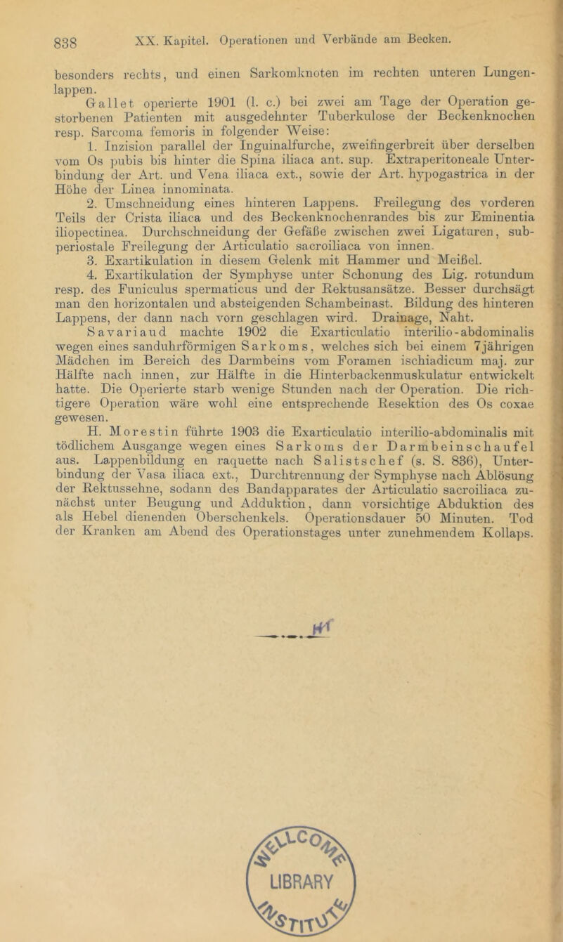 besonders rechts, und einen Sarkomknoten im rechten unteren Lungen- lappen. Galtet operierte 1901 (1. c.) bei zwei am Tage der Operation ge- storbenen Patienten mit ausgedehnter Tuberkulose der Beckenknocheu resp. Sarcoma fenioris in folgender Weise: 1. Inzision parallel der Inguinalfurche, zweihn gerb reit über derselben vom Os ].)ubis bis hinter die Spina iliaca ant. sup. Extraperitoneale Unter- bindung der Art. und Vena iliaca ext., sowie der Art. hj’-pogastrica in der Höhe der Linea innominata. 2. Umschneidung eines hinteren Lappens. Freilegung des vorderen Teils der Crista iliaca und des Beckenknochenrandes bis zur Eminentia iliopectinea. Durchschneidung der Gefäße zwischen zwei Ligatui'en, sub- periostale Freilegung der Articulatio sacroiliaca von innen. 3. Exartikulation in diesem Gelenk mit Hammer und Meißel. 4. Exartikulation der Symphyse unter Schonung des Lig. rotundum resp. des Funiculus spermaticus und der Bektusansätze. Besser durchsägt man den horizontalen und absteigenden Schambeinast. Bildung des hinteren Lappens, der dann nach vorn geschlagen wird. Drainage, Naht. Savariaud machte 1902 die Exarticulatio interilio - abdominalis wegen eines sanduhrförmigen Sarkoms, welches sich bei einem 7jährigen Mädchen im Bereich des Darmbeins vom Foramen ischiadicum maj. zur Hälfte nach innen, zur Hälfte in die Hinterbackenmuskulatur entwickelt hatte. Die Operierte starb wenige Stunden nach der Operation. Die rich- tigere 0])eration wäre wohl eine entsprechende Eesektion des Os coxae gewesen. H. Morestin führte 1903 die Exarticulatio interilio-abdominalis mit tödlichem Ausgange wegen eines Sarkoms der Darmbeinschaufel aus. Lappenbildung en raquette nach Salistschef (s. S. 836), Unter- bindung der Vasa iliaca ext., Durchtrennung der S5'^mphyse nach Ablösung der Bektussehne, sodann des Bandapparates der Articulatio sacroiliaca zu- nächst unter Beugung und Adduktion, dann vorsichtige Abduktion des als Hebel dienenden Oberschenkels. Operationsdauer 50 Minuten. Tod der Kranken am Abend des Operationstages unter zunehmendem Kollaps.