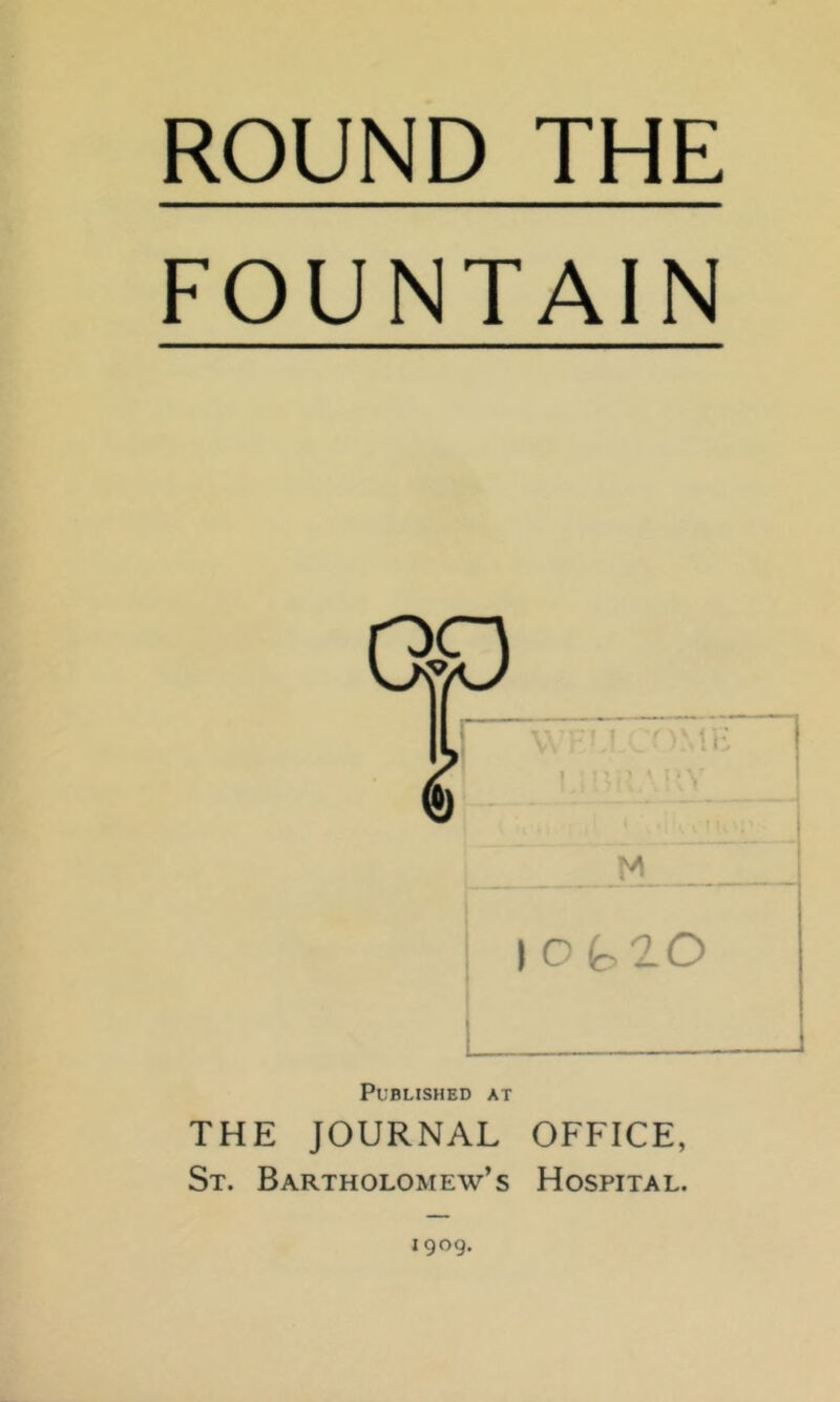 ROUND THE FOUNTAIN Published at THE JOURNAL OFFICE, St. Bartholomew’s Hospital. 1909.