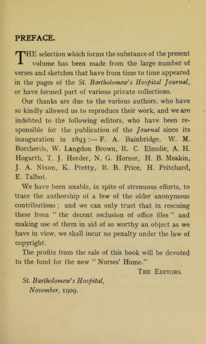 PREFACE. HE selection which forms the substance of the present volume has been made from the large number of verses and sketches that have from time to time appeared in the pages of the St. Bartholomew's Hospital Journal, or have formed part of various private collections. Our thanks are due to the various authors, who have so kindly allow’ed us to reproduce their work, and we are indebted to the following editors, who have been re- sponsible for the publication of the Journal since its inauguration in 1893 :— F, A. Bainbridge, W. M. Borcherds, W. Langdon Brown, R, C. Elmslie, A. H. Hogarth, T. J. Horder, N. G. Horner, H. B. Meakin, J. A. Nixon, K. Pretty, R. B. Price, H. Pritchard, E. Talbot. VVe have l)een unable, in spite of strenuous efforts, to trace the authorship of a few of the older anonymous contributions ; and we can only trust that in rescuing these from “ the decent seclusion of office files ” and making use of them in aid of so worthy an object as we have in view, we shall incur no penalty under the law of copyright. The profits from the sale of this book will be devoted to the fund for the new “ Nurses’ Home.” The Editors. St. Bartholomew's Hospital, November, 1909.