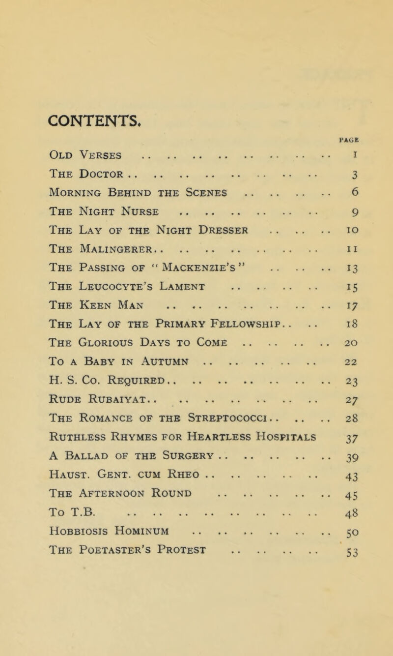 CONTENTS. PAGE Old Verses i The Doctor 3 Morning Behind the Scenes 6 The Night Nurse 9 The Lay of the Night Dresser lo The Malingerer ii The Passing of “Mackenzie’s” 13 The Leucocyte’s Lament 15 The Keen Man 17 The Lay of the Primary Fellowship.. .. 18 The Glorious Days to Come 20 To A Baby in Autumn 22 H. S. Co. Required 23 Rude Rubaiyat 27 The Romance of the Streptococci 28 Ruthless Rhymes for Heartless Hospitals 37 A Ballad of the Surgery 39 Haust. Gent, cum Rheo 43 The Afternoon Round 45 To T.B 48 Hobbiosis Hominum 50 The Poetaster’s Protest 53