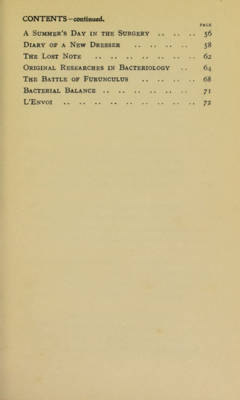 PAGE CONTENTS —continued. A Summer’s Day in the Surgery 56 Diary of a New Dresser 58 The Lost Note 62 Original Researches in Bacteriology .. 64 The Battle of Furunculus 68 Bacterial Balance 71 L’Envoi 72